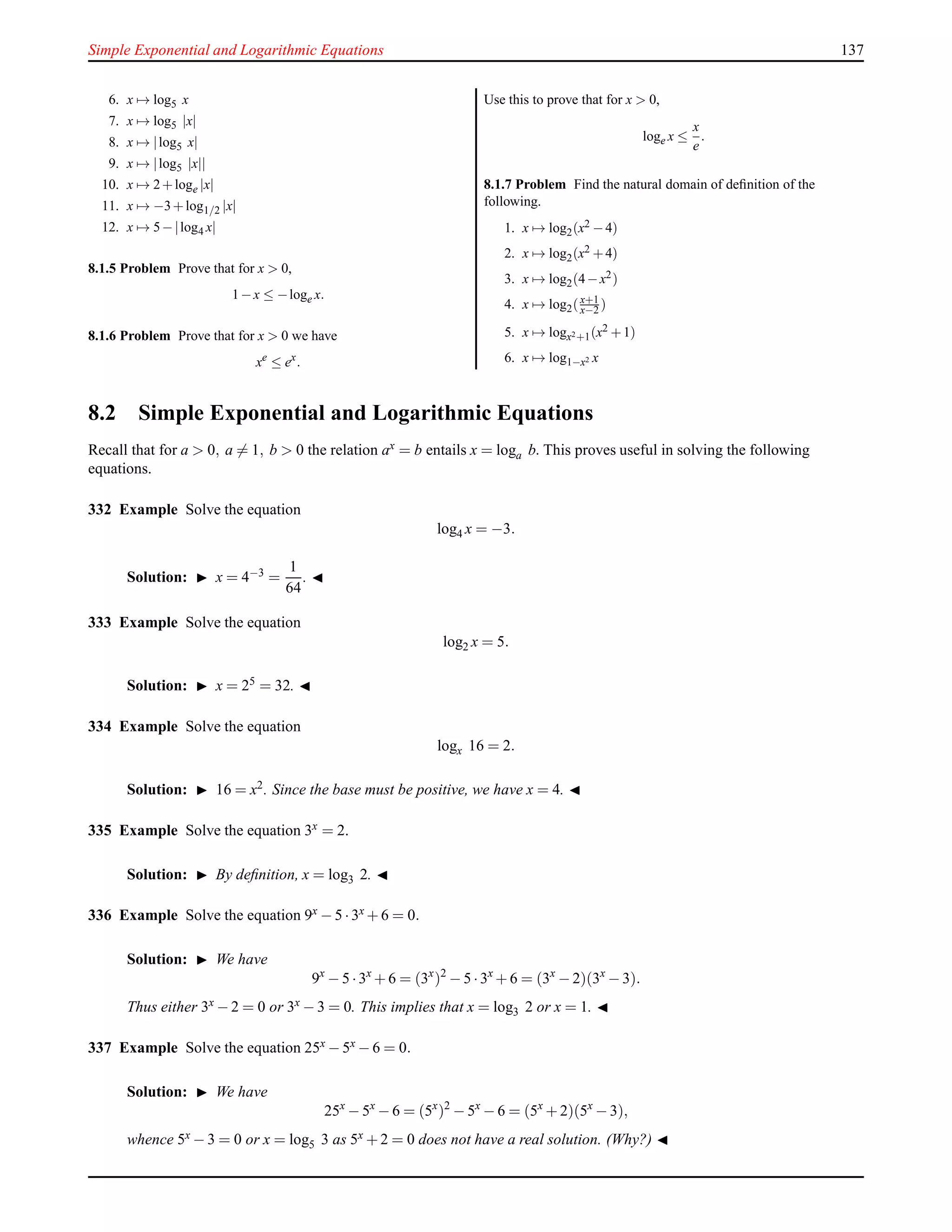 Simple Exponential and Logarithmic Equations 137
6. x → log5 x
7. x → log5 |x|
8. x → |log5 x|
9. x → |log5 |x||
10. x → 2+loge |x|
11. x → −3+log1/2 |x|
12. x → 5−|log4 x|
8.1.5 Problem Prove that for x > 0,
1−x ≤ −loge x.
8.1.6 Problem Prove that for x > 0 we have
xe
≤ ex
.
Use this to prove that for x > 0,
loge x ≤
x
e
.
8.1.7 Problem Find the natural domain of deﬁnition of the
following.
1. x → log2(x2 −4)
2. x → log2(x2 +4)
3. x → log2(4−x2)
4. x → log2(x+1
x−2 )
5. x → logx2+1(x2 +1)
6. x → log1−x2 x
8.2 Simple Exponential and Logarithmic Equations
Recall that for a > 0, a = 1, b > 0 the relation ax = b entails x = loga b. This proves useful in solving the following
equations.
332 Example Solve the equation
log4 x = −3.
Solution: ◮ x = 4−3 =
1
64
. ◭
333 Example Solve the equation
log2 x = 5.
Solution: ◮ x = 25 = 32. ◭
334 Example Solve the equation
logx 16 = 2.
Solution: ◮ 16 = x2. Since the base must be positive, we have x = 4. ◭
335 Example Solve the equation 3x = 2.
Solution: ◮ By deﬁnition, x = log3 2. ◭
336 Example Solve the equation 9x − 5 ·3x + 6 = 0.
Solution: ◮ We have
9x
− 5 ·3x
+ 6 = (3x
)2
− 5 ·3x
+ 6 = (3x
− 2)(3x
− 3).
Thus either 3x − 2 = 0 or 3x − 3 = 0. This implies that x = log3 2 or x = 1. ◭
337 Example Solve the equation 25x − 5x − 6 = 0.
Solution: ◮ We have
25x
− 5x
− 6 = (5x
)2
− 5x
− 6 = (5x
+ 2)(5x
− 3),
whence 5x − 3 = 0 or x = log5 3 as 5x + 2 = 0 does not have a real solution. (Why?) ◭
 