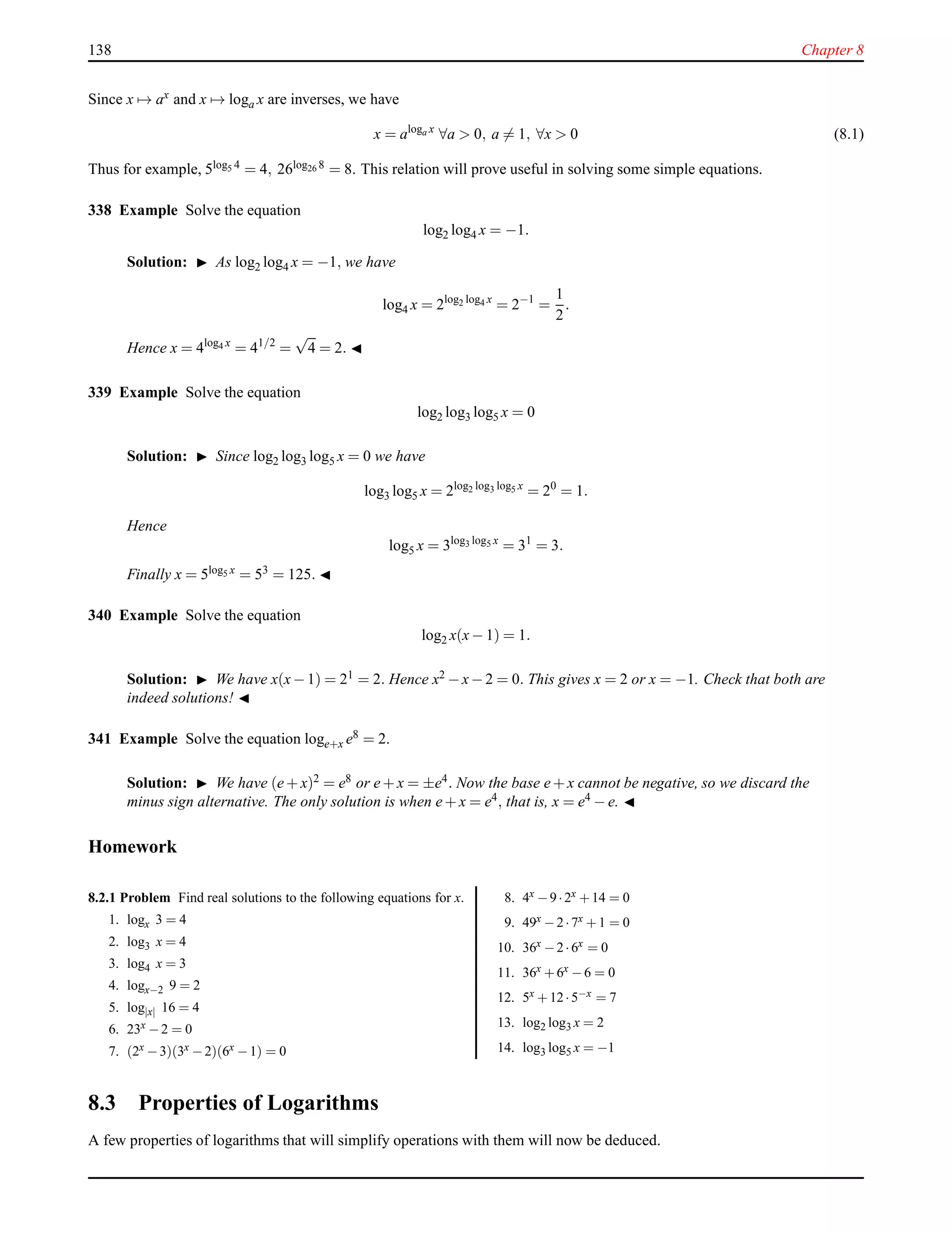 138 Chapter 8
Since x → ax and x → loga x are inverses, we have
x = aloga x
∀a > 0, a = 1, ∀x > 0 (8.1)
Thus for example, 5log5 4 = 4, 26log26 8 = 8. This relation will prove useful in solving some simple equations.
338 Example Solve the equation
log2 log4 x = −1.
Solution: ◮ As log2 log4 x = −1, we have
log4 x = 2log2 log4 x
= 2−1
=
1
2
.
Hence x = 4log4 x
= 41/2
=
√
4 = 2. ◭
339 Example Solve the equation
log2 log3 log5 x = 0
Solution: ◮ Since log2 log3 log5 x = 0 we have
log3 log5 x = 2log2 log3 log5 x
= 20
= 1.
Hence
log5 x = 3log3 log5 x
= 31
= 3.
Finally x = 5log5 x = 53 = 125. ◭
340 Example Solve the equation
log2 x(x− 1) = 1.
Solution: ◮ We have x(x−1) = 21 = 2. Hence x2 −x−2 = 0. This gives x = 2 or x = −1. Check that both are
indeed solutions! ◭
341 Example Solve the equation loge+x e8 = 2.
Solution: ◮ We have (e+ x)2 = e8 or e+ x = ±e4. Now the base e+ x cannot be negative, so we discard the
minus sign alternative. The only solution is when e+ x = e4, that is, x = e4 − e. ◭
Homework
8.2.1 Problem Find real solutions to the following equations for x.
1. logx 3 = 4
2. log3 x = 4
3. log4 x = 3
4. logx−2 9 = 2
5. log|x| 16 = 4
6. 23x −2 = 0
7. (2x −3)(3x −2)(6x −1) = 0
8. 4x −9·2x +14 = 0
9. 49x −2·7x +1 = 0
10. 36x −2·6x = 0
11. 36x +6x −6 = 0
12. 5x +12·5−x = 7
13. log2 log3 x = 2
14. log3 log5 x = −1
8.3 Properties of Logarithms
A few properties of logarithms that will simplify operations with them will now be deduced.
 