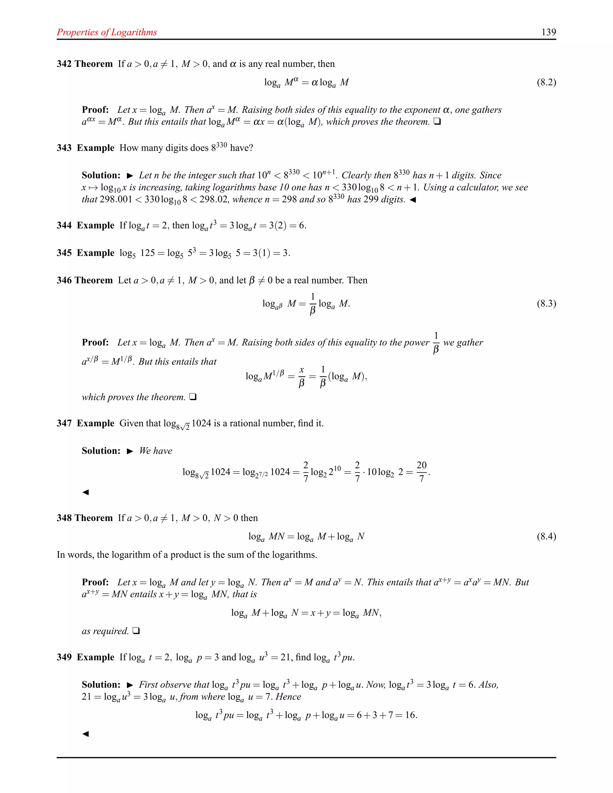 Properties of Logarithms 139
342 Theorem If a > 0,a = 1, M > 0, and α is any real number, then
loga Mα
= α loga M (8.2)
Proof: Let x = loga M. Then ax
= M. Raising both sides of this equality to the exponent α, one gathers
aαx = Mα . But this entails that loga Mα = αx = α(loga M), which proves the theorem. u
343 Example How many digits does 8330 have?
Solution: ◮ Let n be the integer such that 10n
< 8330
< 10n+1
. Clearly then 8330 has n + 1 digits. Since
x → log10 x is increasing, taking logarithms base 10 one has n < 330log10 8 < n + 1. Using a calculator, we see
that 298.001 < 330log10 8 < 298.02, whence n = 298 and so 8330 has 299 digits. ◭
344 Example If loga t = 2, then loga t3 = 3loga t = 3(2) = 6.
345 Example log5 125 = log5 53 = 3log5 5 = 3(1) = 3.
346 Theorem Let a > 0,a = 1, M > 0, and let β = 0 be a real number. Then
logaβ M =
1
β
loga M. (8.3)
Proof: Let x = loga M. Then ax = M. Raising both sides of this equality to the power
1
β
we gather
ax/β = M1/β . But this entails that
loga M1/β
=
x
β
=
1
β
(loga M),
which proves the theorem. u
347 Example Given that log8
√
2 1024 is a rational number, ﬁnd it.
Solution: ◮ We have
log8
√
2 1024 = log27/2 1024 =
2
7
log2 210
=
2
7
·10log2 2 =
20
7
.
◭
348 Theorem If a > 0,a = 1, M > 0, N > 0 then
loga MN = loga M + loga N (8.4)
In words, the logarithm of a product is the sum of the logarithms.
Proof: Let x = loga M and let y = loga N. Then ax = M and ay = N. This entails that ax+y = axay = MN. But
ax+y = MN entails x+ y = loga MN, that is
loga M + loga N = x+ y = loga MN,
as required. u
349 Example If loga t = 2, loga p = 3 and loga u3
= 21, ﬁnd loga t3
pu.
Solution: ◮ First observe that loga t3 pu = loga t3 + loga p + loga u. Now, loga t3 = 3loga t = 6. Also,
21 = loga u3 = 3loga u, from where loga u = 7. Hence
loga t3
pu = loga t3
+ loga p + loga u = 6 + 3 + 7 = 16.
◭
 