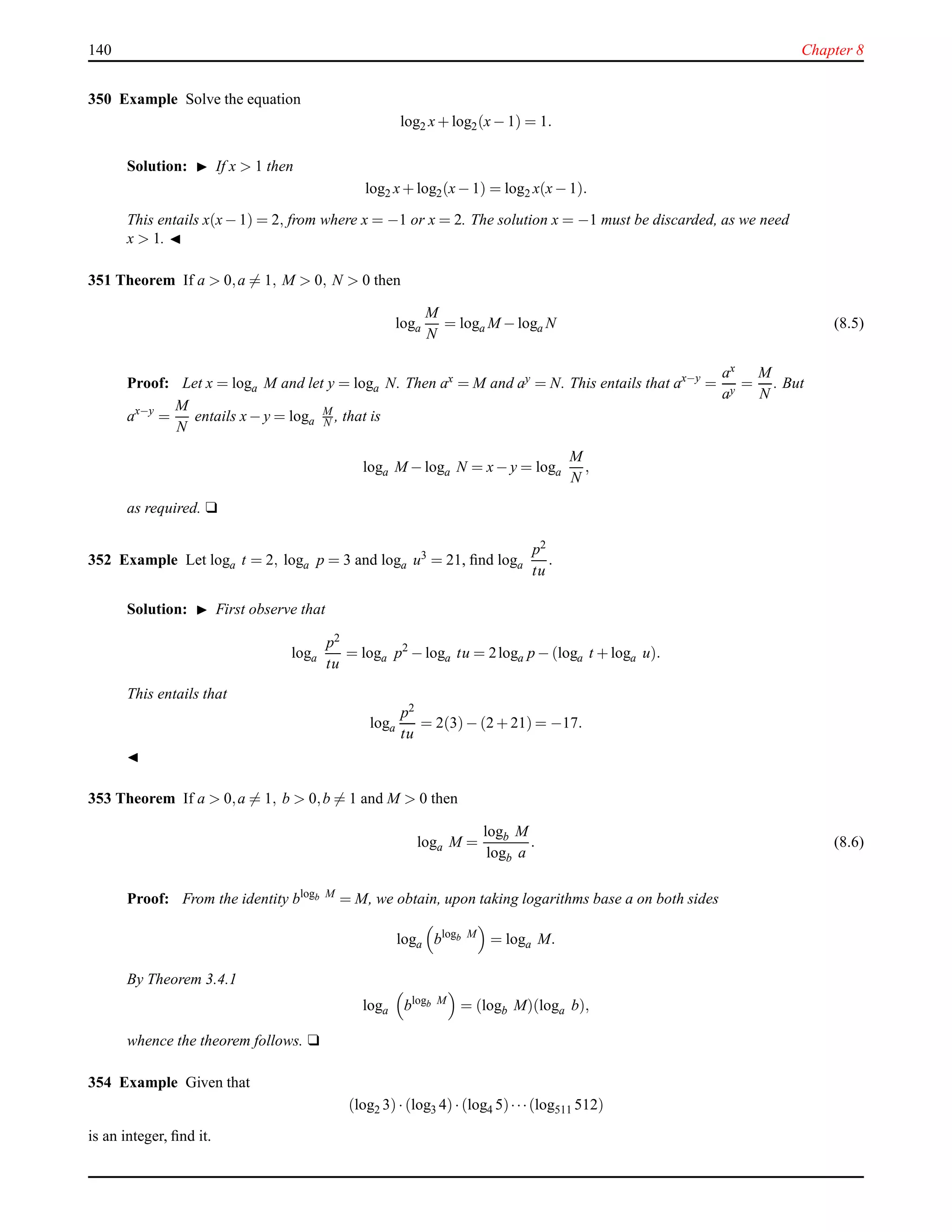 140 Chapter 8
350 Example Solve the equation
log2 x+ log2(x− 1) = 1.
Solution: ◮ If x > 1 then
log2 x+ log2(x− 1) = log2 x(x− 1).
This entails x(x− 1) = 2, from where x = −1 or x = 2. The solution x = −1 must be discarded, as we need
x > 1. ◭
351 Theorem If a > 0,a = 1, M > 0, N > 0 then
loga
M
N
= loga M − loga N (8.5)
Proof: Let x = loga M and let y = loga N. Then ax = M and ay = N. This entails that ax−y
=
ax
ay
=
M
N
. But
ax−y
=
M
N
entails x− y = loga
M
N , that is
loga M − loga N = x− y = loga
M
N
,
as required. u
352 Example Let loga t = 2, loga p = 3 and loga u3
= 21, ﬁnd loga
p2
tu
.
Solution: ◮ First observe that
loga
p2
tu
= loga p2
− loga tu = 2loga p − (loga t + loga u).
This entails that
loga
p2
tu
= 2(3)− (2 + 21) = −17.
◭
353 Theorem If a > 0,a = 1, b > 0,b = 1 and M > 0 then
loga M =
logb M
logb a
. (8.6)
Proof: From the identity blogb M
= M, we obtain, upon taking logarithms base a on both sides
loga blogb M
= loga M.
By Theorem 3.4.1
loga blogb M
= (logb M)(loga b),
whence the theorem follows. u
354 Example Given that
(log2 3)·(log3 4)·(log4 5)···(log511 512)
is an integer, ﬁnd it.
 