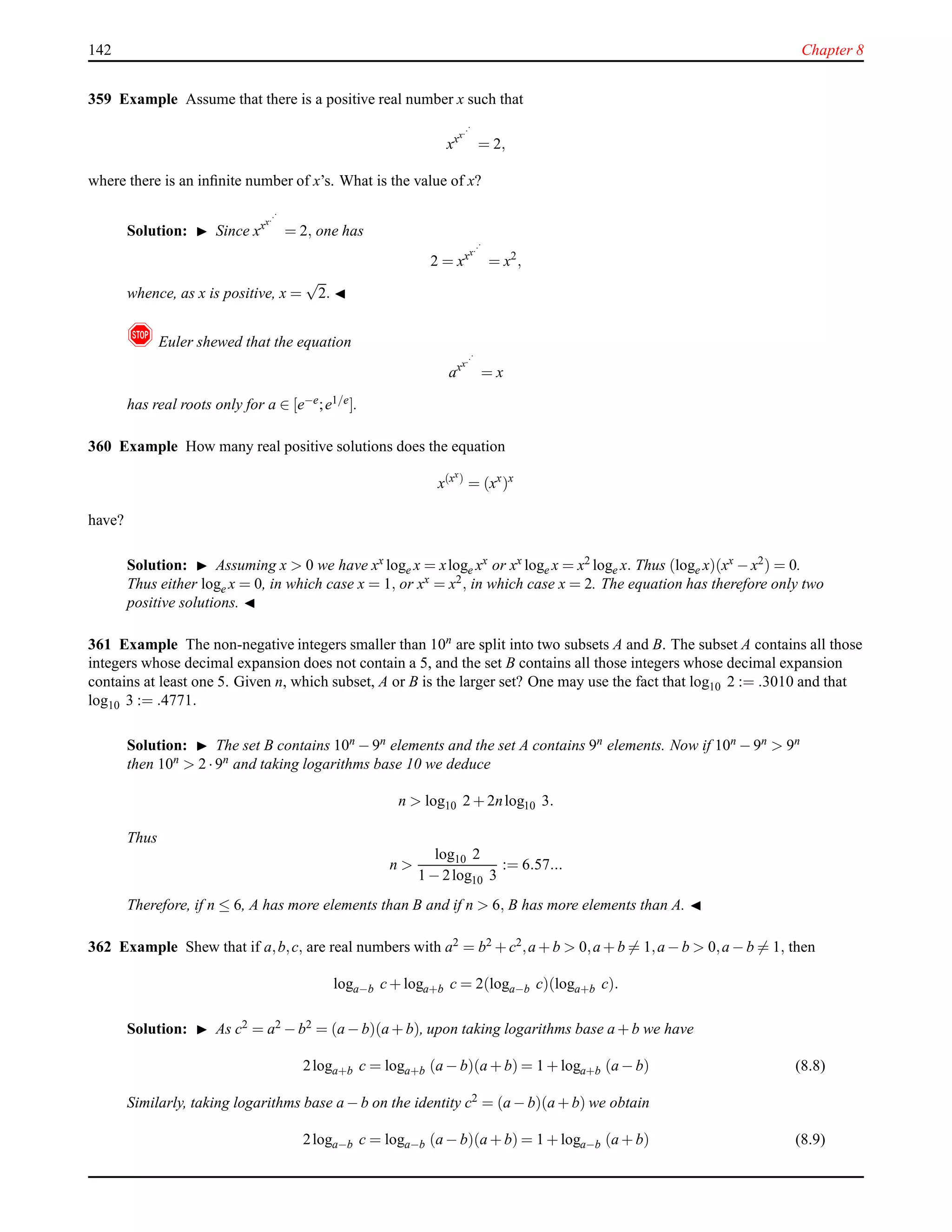 142 Chapter 8
359 Example Assume that there is a positive real number x such that
xxx...
= 2,
where there is an inﬁnite number of x’s. What is the value of x?
Solution: ◮ Since xxx...
= 2, one has
2 = xxx...
= x2
,
whence, as x is positive, x =
√
2. ◭
! Euler shewed that the equation
axx...
= x
has real roots only for a ∈ [e−e;e1/e].
360 Example How many real positive solutions does the equation
x(xx)
= (xx
)x
have?
Solution: ◮ Assuming x > 0 we have xx loge x = xloge xx or xx loge x = x2 loge x. Thus (loge x)(xx − x2) = 0.
Thus either loge x = 0, in which case x = 1, or xx = x2, in which case x = 2. The equation has therefore only two
positive solutions. ◭
361 Example The non-negative integers smaller than 10n
are split into two subsets A and B. The subset A contains all those
integers whose decimal expansion does not contain a 5, and the set B contains all those integers whose decimal expansion
contains at least one 5. Given n, which subset, A or B is the larger set? One may use the fact that log10 2 := .3010 and that
log10 3 := .4771.
Solution: ◮ The set B contains 10n − 9n elements and the set A contains 9n elements. Now if 10n − 9n > 9n
then 10n > 2 ·9n and taking logarithms base 10 we deduce
n > log10 2 + 2nlog10 3.
Thus
n >
log10 2
1 − 2log10 3
:= 6.57...
Therefore, if n ≤ 6, A has more elements than B and if n > 6, B has more elements than A. ◭
362 Example Shew that if a,b,c, are real numbers with a2 = b2 + c2,a + b > 0,a + b = 1,a − b > 0,a − b = 1, then
loga−b c+ loga+b c = 2(loga−b c)(loga+b c).
Solution: ◮ As c2 = a2 − b2 = (a − b)(a + b), upon taking logarithms base a + b we have
2loga+b c = loga+b (a − b)(a + b) = 1 + loga+b (a − b) (8.8)
Similarly, taking logarithms base a − b on the identity c2 = (a − b)(a + b) we obtain
2loga−b c = loga−b (a − b)(a + b) = 1 + loga−b (a + b) (8.9)
 