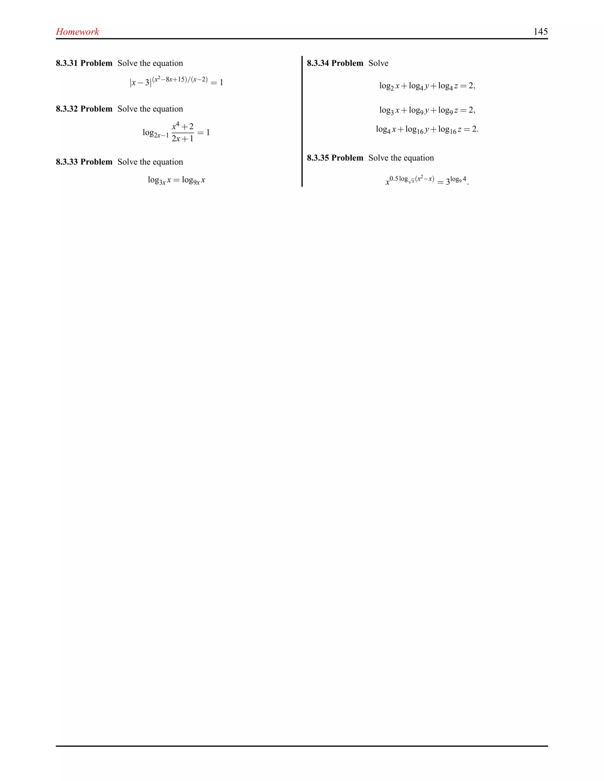 Homework 145
8.3.31 Problem Solve the equation
|x−3|(x2
−8x+15)/(x−2)
= 1
8.3.32 Problem Solve the equation
log2x−1
x4 +2
2x+1
= 1
8.3.33 Problem Solve the equation
log3x x = log9x x
8.3.34 Problem Solve
log2 x+log4 y+log4 z = 2,
log3 x+log9 y+log9 z = 2,
log4 x+log16 y+log16 z = 2.
8.3.35 Problem Solve the equation
x0.5log√
x(x2
−x)
= 3log9 4
.
 