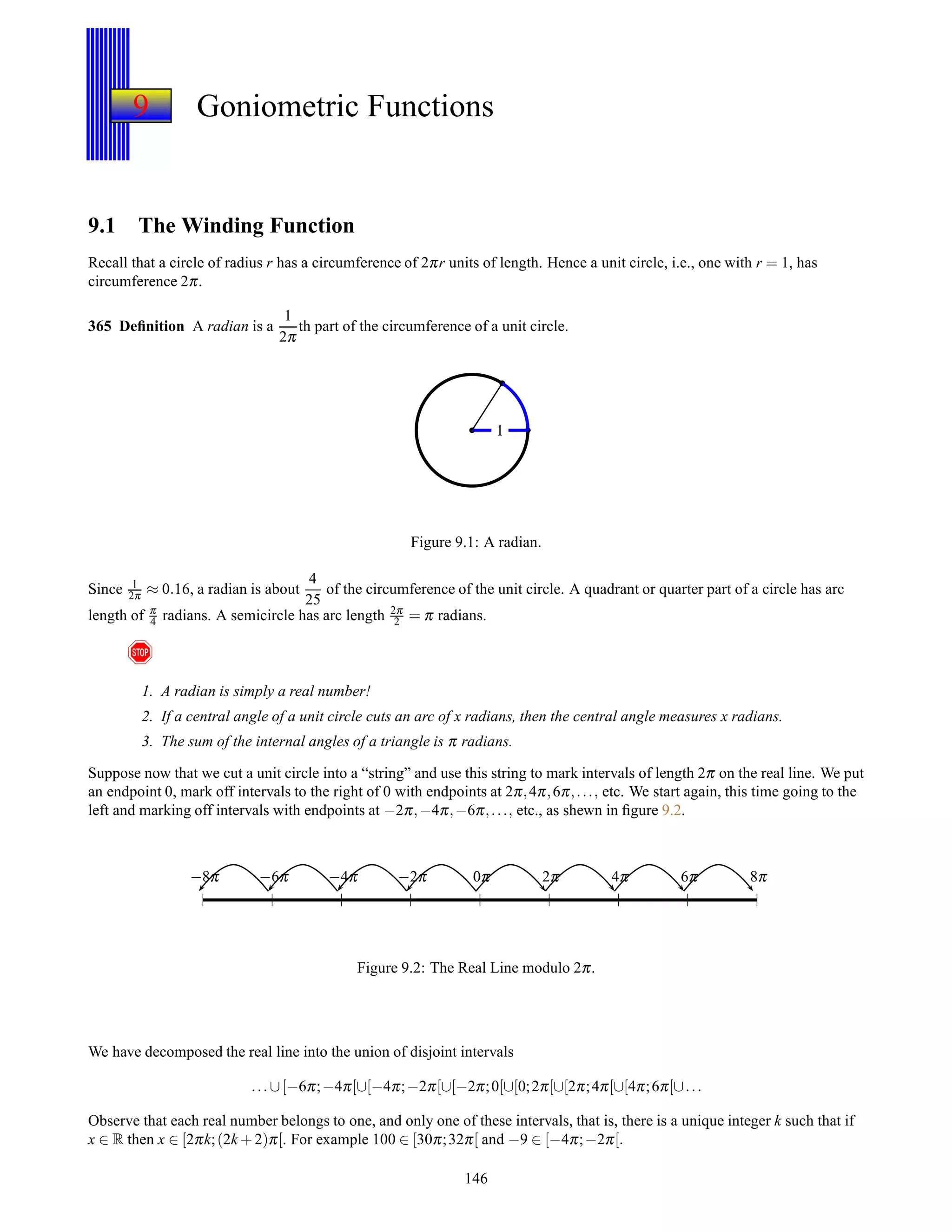 9 Goniometric Functions
9.1 The Winding Function
Recall that a circle of radius r has a circumference of 2πr units of length. Hence a unit circle, i.e., one with r = 1, has
circumference 2π.
365 Deﬁnition A radian is a
1
2π
th part of the circumference of a unit circle.
1
Figure 9.1: A radian.
Since 1
2π ≈ 0.16, a radian is about
4
25
of the circumference of the unit circle. A quadrant or quarter part of a circle has arc
length of π
4 radians. A semicircle has arc length 2π
2 = π radians.
!
1. A radian is simply a real number!
2. If a central angle of a unit circle cuts an arc of x radians, then the central angle measures x radians.
3. The sum of the internal angles of a triangle is π radians.
Suppose now that we cut a unit circle into a “string” and use this string to mark intervals of length 2π on the real line. We put
an endpoint 0, mark off intervals to the right of 0 with endpoints at 2π,4π,6π,..., etc. We start again, this time going to the
left and marking off intervals with endpoints at −2π,−4π,−6π,..., etc., as shewn in ﬁgure 9.2.
0π 2π 4π 6π 8π0π−2π−4π−6π−8π
Figure 9.2: The Real Line modulo 2π.
We have decomposed the real line into the union of disjoint intervals
...∪[−6π;−4π[∪[−4π;−2π[∪[−2π;0[∪[0;2π[∪[2π;4π[∪[4π;6π[∪...
Observe that each real number belongs to one, and only one of these intervals, that is, there is a unique integer k such that if
x ∈ R then x ∈ [2πk;(2k + 2)π[. For example 100 ∈ [30π;32π[ and −9 ∈ [−4π;−2π[.
146
 