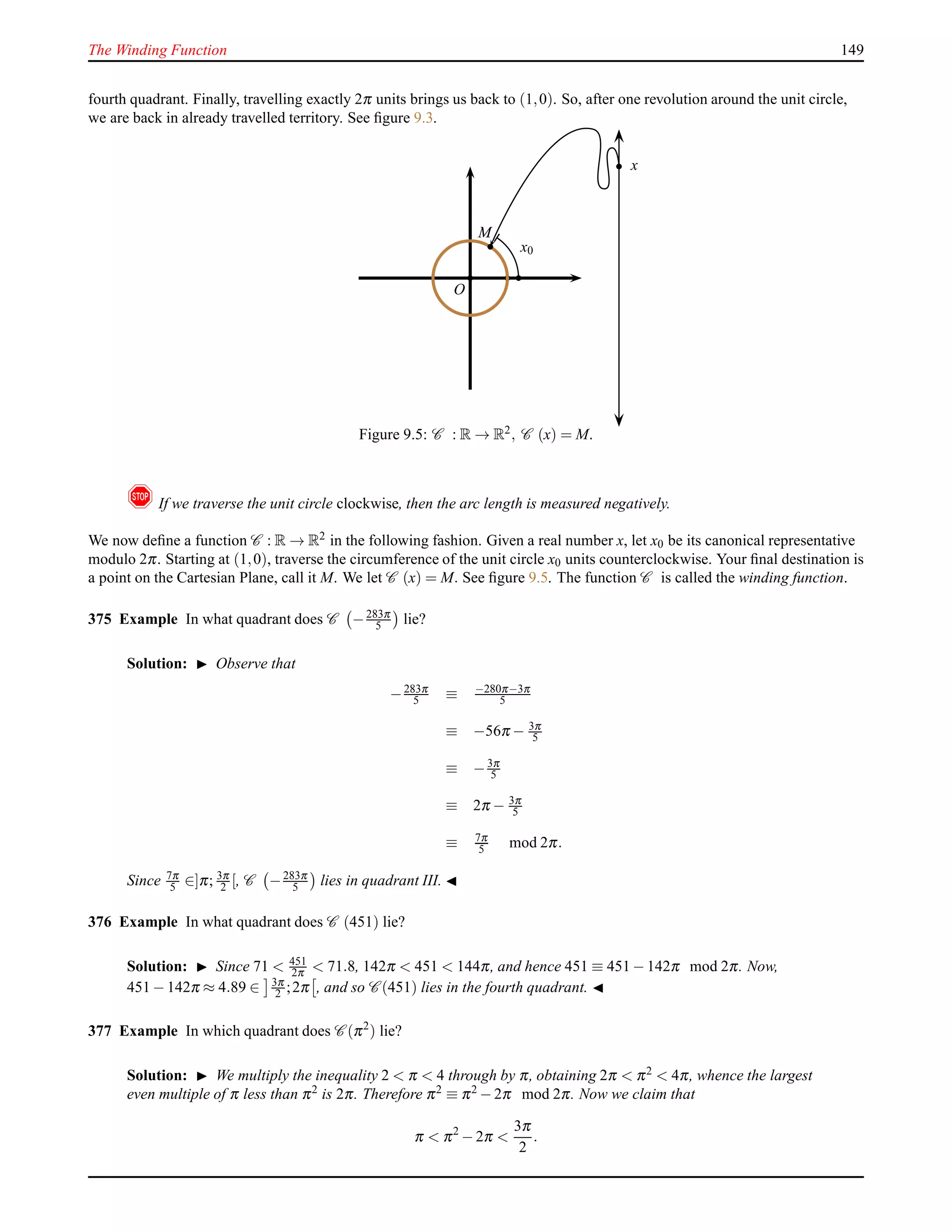The Winding Function 149
fourth quadrant. Finally, travelling exactly 2π units brings us back to (1,0). So, after one revolution around the unit circle,
we are back in already travelled territory. See ﬁgure 9.3.
O
x
MM
x0
Figure 9.5: C : R → R2, C (x) = M.
! If we traverse the unit circle clockwise, then the arc length is measured negatively.
We now deﬁne a function C : R → R2 in the following fashion. Given a real number x, let x0 be its canonical representative
modulo 2π. Starting at (1,0), traverse the circumference of the unit circle x0 units counterclockwise. Your ﬁnal destination is
a point on the Cartesian Plane, call it M. We let C (x) = M. See ﬁgure 9.5. The function C is called the winding function.
375 Example In what quadrant does C −283π
5 lie?
Solution: ◮ Observe that
−283π
5 ≡ −280π−3π
5
≡ −56π − 3π
5
≡ −3π
5
≡ 2π − 3π
5
≡ 7π
5 mod 2π.
Since 7π
5 ∈]π; 3π
2 [, C −283π
5 lies in quadrant III. ◭
376 Example In what quadrant does C (451) lie?
Solution: ◮ Since 71 < 451
2π < 71.8, 142π < 451 < 144π, and hence 451 ≡ 451 − 142π mod 2π. Now,
451 − 142π ≈ 4.89 ∈ 3π
2 ;2π , and so C (451) lies in the fourth quadrant. ◭
377 Example In which quadrant does C (π2
) lie?
Solution: ◮ We multiply the inequality 2 < π < 4 through by π, obtaining 2π < π2 < 4π, whence the largest
even multiple of π less than π2 is 2π. Therefore π2 ≡ π2 − 2π mod 2π. Now we claim that
π < π2
− 2π <
3π
2
.
 