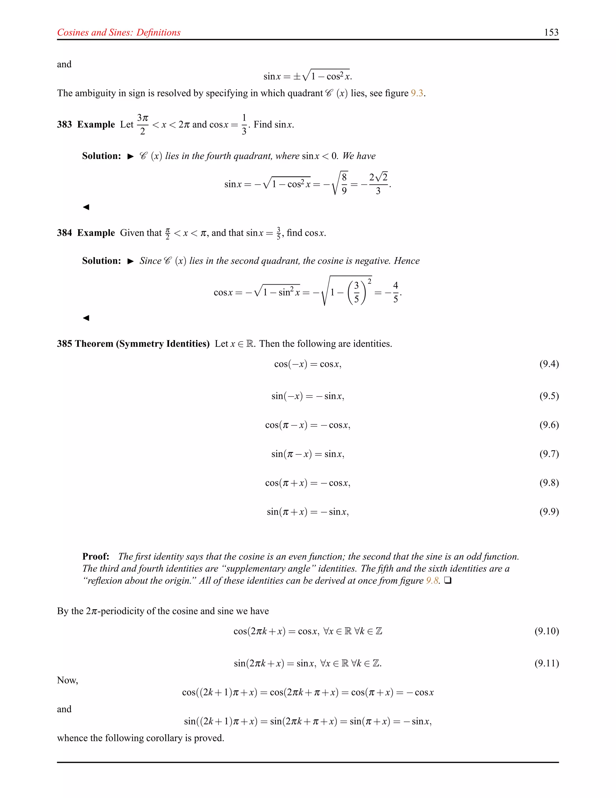Cosines and Sines: Deﬁnitions 153
and
sinx = ± 1 − cos2 x.
The ambiguity in sign is resolved by specifying in which quadrant C (x) lies, see ﬁgure 9.3.
383 Example Let
3π
2
< x < 2π and cosx =
1
3
. Find sinx.
Solution: ◮ C (x) lies in the fourth quadrant, where sinx < 0. We have
sinx = − 1 − cos2 x = −
8
9
= −
2
√
2
3
.
◭
384 Example Given that π
2 < x < π, and that sinx = 3
5 , ﬁnd cosx.
Solution: ◮ Since C (x) lies in the second quadrant, the cosine is negative. Hence
cosx = − 1 − sin2
x = − 1 −
3
5
2
= −
4
5
.
◭
385 Theorem (Symmetry Identities) Let x ∈ R. Then the following are identities.
cos(−x) = cosx, (9.4)
sin(−x) = −sinx, (9.5)
cos(π − x) = −cosx, (9.6)
sin(π − x) = sinx, (9.7)
cos(π + x) = −cosx, (9.8)
sin(π + x) = −sinx, (9.9)
Proof: The ﬁrst identity says that the cosine is an even function; the second that the sine is an odd function.
The third and fourth identities are “supplementary angle” identities. The ﬁfth and the sixth identities are a
“reﬂexion about the origin.” All of these identities can be derived at once from ﬁgure 9.8. u
By the 2π-periodicity of the cosine and sine we have
cos(2πk + x) = cosx, ∀x ∈ R ∀k ∈ Z (9.10)
sin(2πk + x) = sinx, ∀x ∈ R ∀k ∈ Z. (9.11)
Now,
cos((2k + 1)π + x) = cos(2πk + π + x) = cos(π + x) = −cosx
and
sin((2k + 1)π + x) = sin(2πk + π + x) = sin(π + x) = −sinx,
whence the following corollary is proved.
 