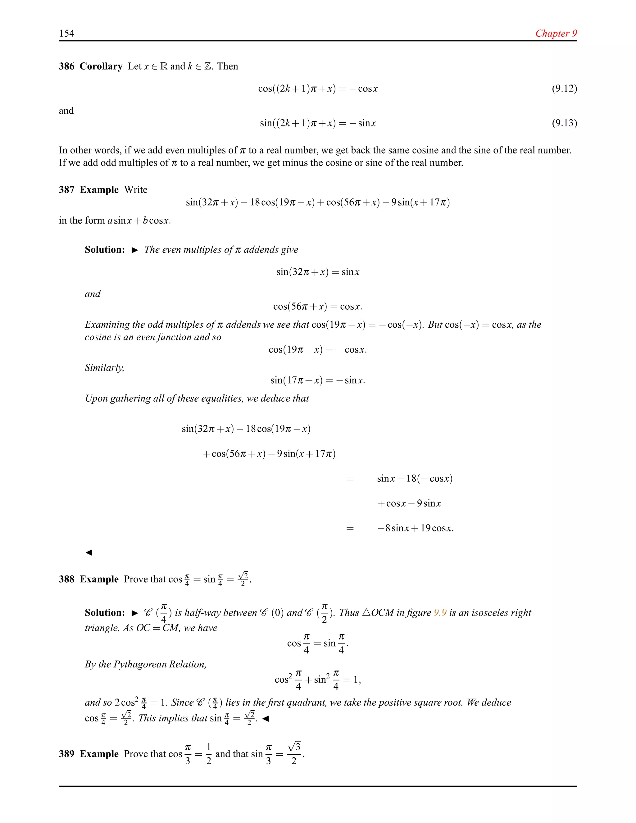 154 Chapter 9
386 Corollary Let x ∈ R and k ∈ Z. Then
cos((2k + 1)π + x) = −cosx (9.12)
and
sin((2k + 1)π + x) = −sinx (9.13)
In other words, if we add even multiples of π to a real number, we get back the same cosine and the sine of the real number.
If we add odd multiples of π to a real number, we get minus the cosine or sine of the real number.
387 Example Write
sin(32π + x)− 18cos(19π − x)+ cos(56π + x)− 9sin(x+ 17π)
in the form asinx+ bcosx.
Solution: ◮ The even multiples of π addends give
sin(32π + x) = sinx
and
cos(56π + x) = cosx.
Examining the odd multiples of π addends we see that cos(19π − x) = −cos(−x). But cos(−x) = cosx, as the
cosine is an even function and so
cos(19π − x) = −cosx.
Similarly,
sin(17π + x) = −sinx.
Upon gathering all of these equalities, we deduce that
sin(32π + x)− 18cos(19π − x)
+cos(56π + x)− 9sin(x+ 17π)
= sinx− 18(−cosx)
+cosx− 9sinx
= −8sinx+ 19cosx.
◭
388 Example Prove that cos π
4 = sin π
4 =
√
2
2 .
Solution: ◮ C (
π
4
) is half-way between C (0) and C (
π
2
). Thus △OCM in ﬁgure 9.9 is an isosceles right
triangle. As OC = CM, we have
cos
π
4
= sin
π
4
.
By the Pythagorean Relation,
cos2 π
4
+ sin2 π
4
= 1,
and so 2cos2 π
4 = 1. Since C (π
4 ) lies in the ﬁrst quadrant, we take the positive square root. We deduce
cos π
4 =
√
2
2 . This implies that sin π
4 =
√
2
2 . ◭
389 Example Prove that cos
π
3
=
1
2
and that sin
π
3
=
√
3
2
.
 