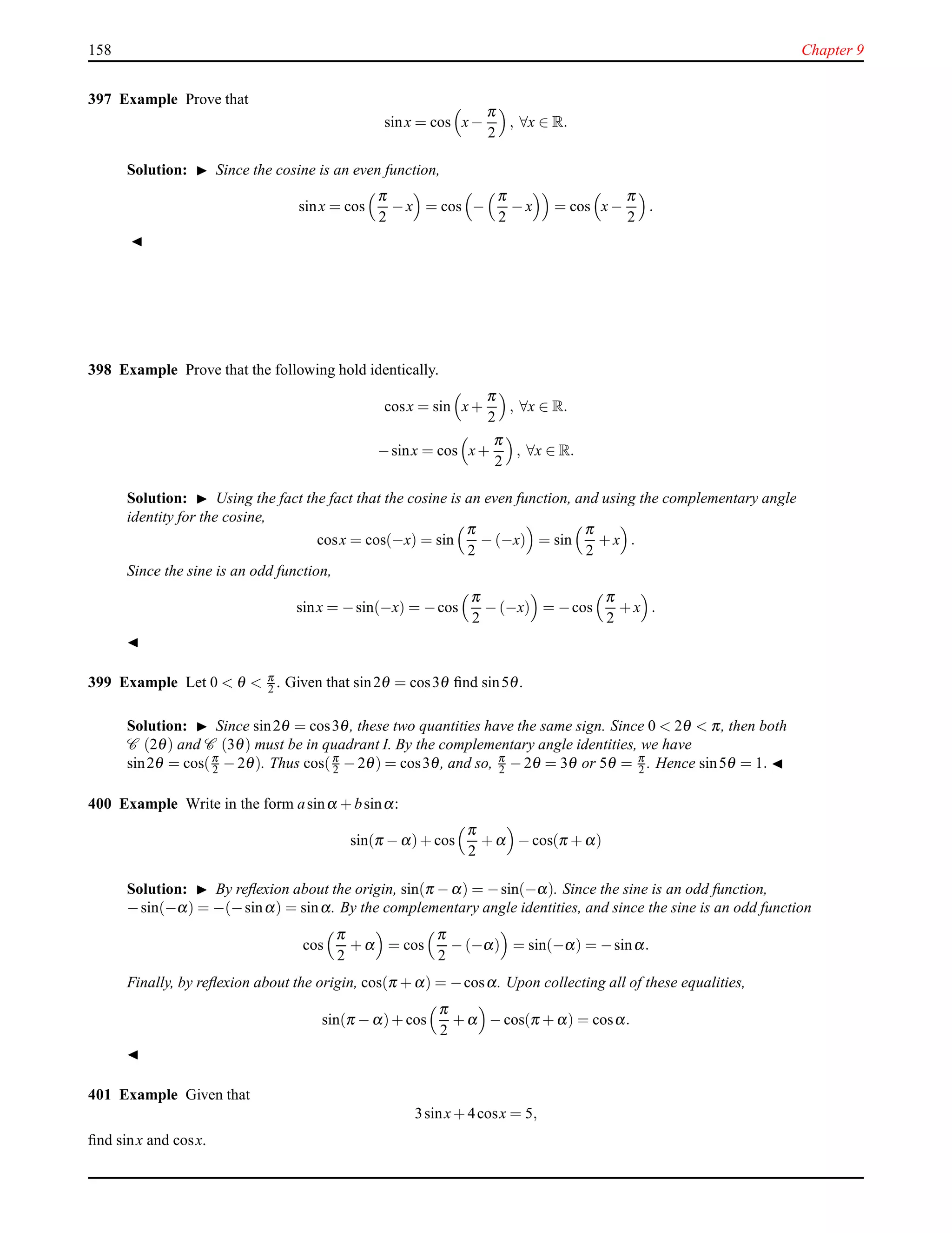 158 Chapter 9
397 Example Prove that
sinx = cos x−
π
2
, ∀x ∈ R.
Solution: ◮ Since the cosine is an even function,
sinx = cos
π
2
− x = cos −
π
2
− x = cos x−
π
2
.
◭
398 Example Prove that the following hold identically.
cosx = sin x+
π
2
, ∀x ∈ R.
−sinx = cos x+
π
2
, ∀x ∈ R.
Solution: ◮ Using the fact the fact that the cosine is an even function, and using the complementary angle
identity for the cosine,
cosx = cos(−x) = sin
π
2
− (−x) = sin
π
2
+ x .
Since the sine is an odd function,
sinx = −sin(−x) = −cos
π
2
− (−x) = −cos
π
2
+ x .
◭
399 Example Let 0 < θ < π
2 . Given that sin2θ = cos3θ ﬁnd sin5θ.
Solution: ◮ Since sin2θ = cos3θ, these two quantities have the same sign. Since 0 < 2θ < π, then both
C (2θ) and C (3θ) must be in quadrant I. By the complementary angle identities, we have
sin2θ = cos(π
2 − 2θ). Thus cos(π
2 − 2θ) = cos3θ, and so, π
2 − 2θ = 3θ or 5θ = π
2 . Hence sin5θ = 1. ◭
400 Example Write in the form asinα + bsinα:
sin(π − α)+ cos
π
2
+ α − cos(π + α)
Solution: ◮ By reﬂexion about the origin, sin(π − α) = −sin(−α). Since the sine is an odd function,
−sin(−α) = −(−sinα) = sinα. By the complementary angle identities, and since the sine is an odd function
cos
π
2
+ α = cos
π
2
− (−α) = sin(−α) = −sinα.
Finally, by reﬂexion about the origin, cos(π + α) = −cosα. Upon collecting all of these equalities,
sin(π − α)+ cos
π
2
+ α − cos(π + α) = cosα.
◭
401 Example Given that
3sinx+ 4cosx = 5,
ﬁnd sinx and cosx.
 