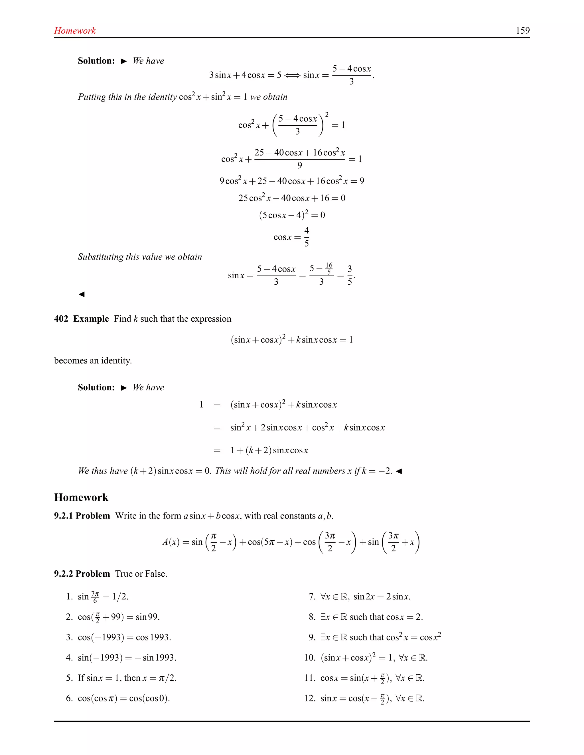 Homework 159
Solution: ◮ We have
3sinx+ 4cosx = 5 ⇐⇒ sinx =
5 − 4cosx
3
.
Putting this in the identity cos2
x+ sin2
x = 1 we obtain
cos2
x+
5 − 4cosx
3
2
= 1
cos2
x+
25 − 40cosx+ 16cos2 x
9
= 1
9cos2
x+ 25 − 40cosx+ 16cos2
x = 9
25cos2
x− 40cosx+ 16 = 0
(5cosx− 4)2
= 0
cosx =
4
5
Substituting this value we obtain
sinx =
5 − 4cosx
3
=
5 − 16
5
3
=
3
5
.
◭
402 Example Find k such that the expression
(sinx+ cosx)2
+ ksinxcosx = 1
becomes an identity.
Solution: ◮ We have
1 = (sinx+ cosx)2 + ksinxcosx
= sin2
x+ 2sinxcosx+ cos2 x+ ksinxcosx
= 1 + (k + 2)sinxcosx
We thus have (k + 2)sinxcosx = 0. This will hold for all real numbers x if k = −2. ◭
Homework
9.2.1 Problem Write in the form asinx+ bcosx, with real constants a,b.
A(x) = sin
π
2
− x + cos(5π − x)+ cos
3π
2
− x + sin
3π
2
+ x
9.2.2 Problem True or False.
1. sin 7π
6 = 1/2.
2. cos(π
2 + 99) = sin99.
3. cos(−1993) = cos1993.
4. sin(−1993) = −sin1993.
5. If sinx = 1, then x = π/2.
6. cos(cosπ) = cos(cos0).
7. ∀x ∈ R, sin2x = 2sinx.
8. ∃x ∈ R such that cosx = 2.
9. ∃x ∈ R such that cos2 x = cosx2
10. (sinx+ cosx)2
= 1, ∀x ∈ R.
11. cosx = sin(x+ π
2 ), ∀x ∈ R.
12. sinx = cos(x− π
2 ), ∀x ∈ R.
 