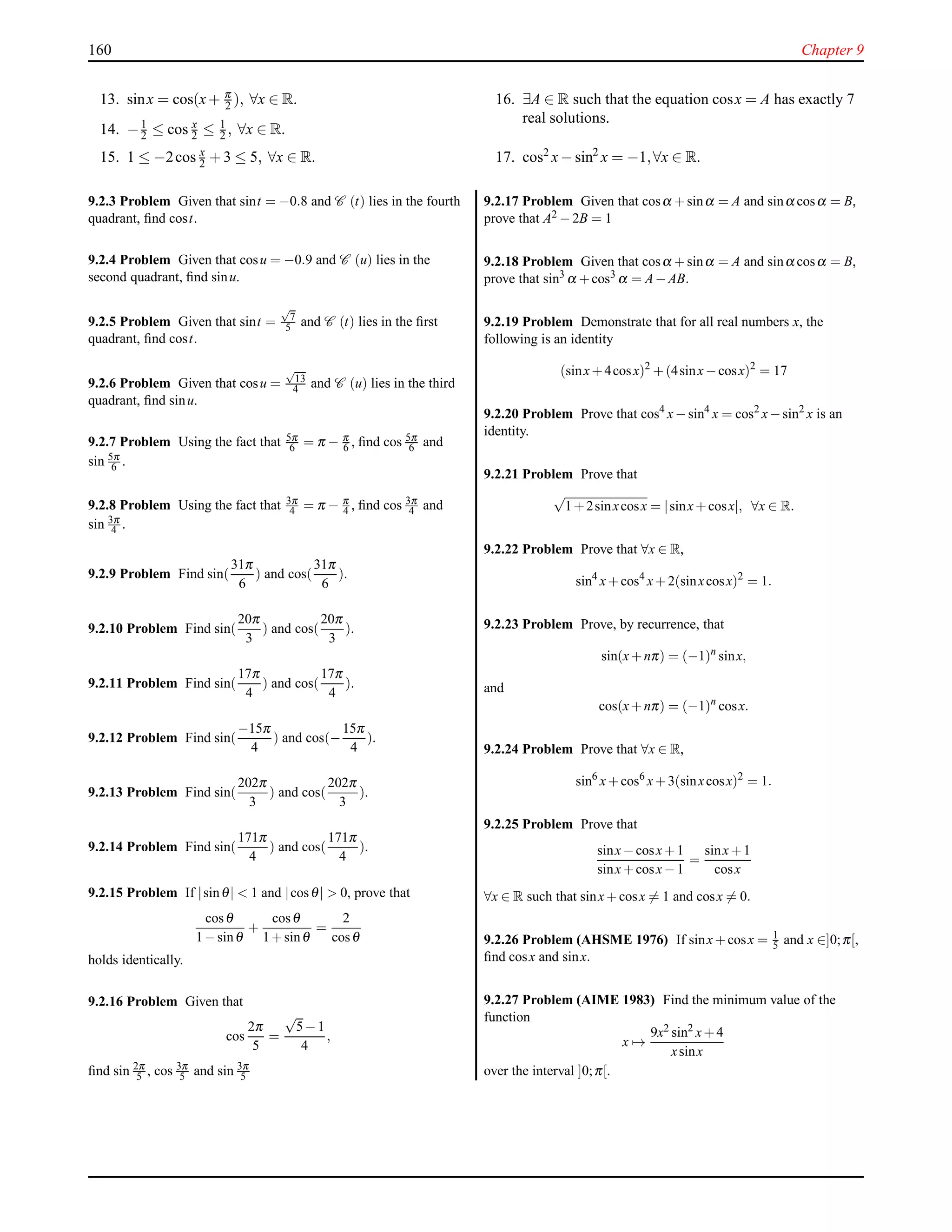 160 Chapter 9
13. sinx = cos(x+ π
2 ), ∀x ∈ R.
14. −1
2 ≤ cos x
2 ≤ 1
2 , ∀x ∈ R.
15. 1 ≤ −2cos x
2 + 3 ≤ 5, ∀x ∈ R.
16. ∃A ∈ R such that the equation cosx = A has exactly 7
real solutions.
17. cos2 x− sin2
x = −1,∀x ∈ R.
9.2.3 Problem Given that sint = −0.8 and C (t) lies in the fourth
quadrant, ﬁnd cost.
9.2.4 Problem Given that cosu = −0.9 and C (u) lies in the
second quadrant, ﬁnd sinu.
9.2.5 Problem Given that sint =
√
7
5 and C (t) lies in the ﬁrst
quadrant, ﬁnd cost.
9.2.6 Problem Given that cosu =
√
13
4 and C (u) lies in the third
quadrant, ﬁnd sinu.
9.2.7 Problem Using the fact that 5π
6 = π − π
6 , ﬁnd cos 5π
6 and
sin 5π
6 .
9.2.8 Problem Using the fact that 3π
4 = π − π
4 , ﬁnd cos 3π
4 and
sin 3π
4 .
9.2.9 Problem Find sin(
31π
6
) and cos(
31π
6
).
9.2.10 Problem Find sin(
20π
3
) and cos(
20π
3
).
9.2.11 Problem Find sin(
17π
4
) and cos(
17π
4
).
9.2.12 Problem Find sin(
−15π
4
) and cos(−
15π
4
).
9.2.13 Problem Find sin(
202π
3
) and cos(
202π
3
).
9.2.14 Problem Find sin(
171π
4
) and cos(
171π
4
).
9.2.15 Problem If |sinθ| < 1 and |cosθ| > 0, prove that
cosθ
1−sinθ
+
cosθ
1+sinθ
=
2
cosθ
holds identically.
9.2.16 Problem Given that
cos
2π
5
=
√
5−1
4
,
ﬁnd sin 2π
5 , cos 3π
5 and sin 3π
5
9.2.17 Problem Given that cosα +sinα = A and sinα cosα = B,
prove that A2 −2B = 1
9.2.18 Problem Given that cosα +sinα = A and sinα cosα = B,
prove that sin3 α +cos3 α = A−AB.
9.2.19 Problem Demonstrate that for all real numbers x, the
following is an identity
(sinx+4cosx)2
+(4sinx−cosx)2
= 17
9.2.20 Problem Prove that cos4
x−sin4
x = cos2
x−sin2
x is an
identity.
9.2.21 Problem Prove that
√
1+2sinxcosx = |sinx+cosx|, ∀x ∈ R.
9.2.22 Problem Prove that ∀x ∈ R,
sin4
x+cos4
x+2(sinxcosx)2
= 1.
9.2.23 Problem Prove, by recurrence, that
sin(x+nπ) = (−1)n
sinx,
and
cos(x+nπ) = (−1)n
cosx.
9.2.24 Problem Prove that ∀x ∈ R,
sin6
x+cos6
x+3(sinxcosx)2
= 1.
9.2.25 Problem Prove that
sinx−cosx+1
sinx+cosx−1
=
sinx+1
cosx
∀x ∈ R such that sinx+cosx = 1 and cosx = 0.
9.2.26 Problem (AHSME 1976) If sinx+cosx = 1
5 and x ∈]0;π[,
ﬁnd cosx and sinx.
9.2.27 Problem (AIME 1983) Find the minimum value of the
function
x →
9x2 sin2 x+4
xsinx
over the interval ]0;π[.
 