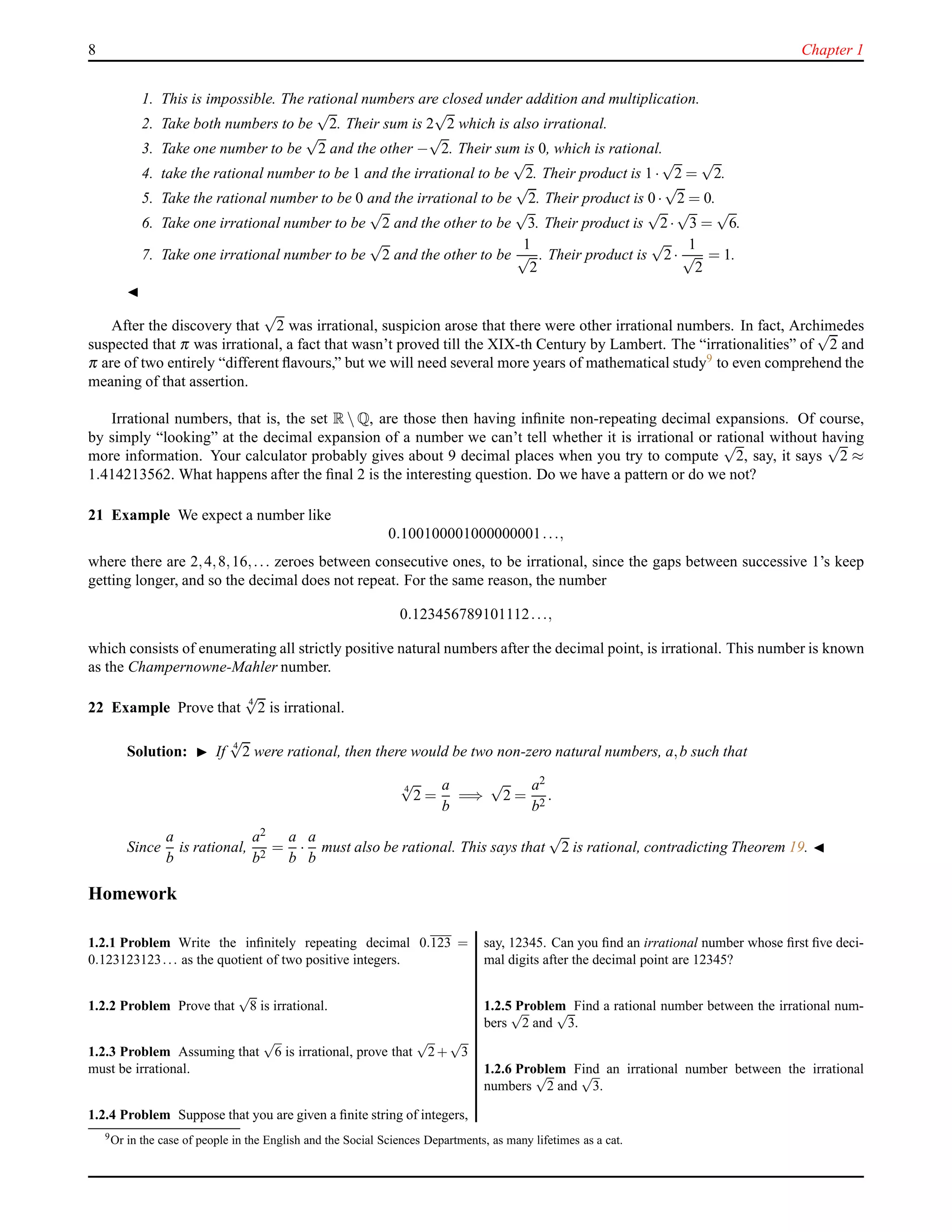 8 Chapter 1
1. This is impossible. The rational numbers are closed under addition and multiplication.
2. Take both numbers to be
√
2. Their sum is 2
√
2 which is also irrational.
3. Take one number to be
√
2 and the other −
√
2. Their sum is 0, which is rational.
4. take the rational number to be 1 and the irrational to be
√
2. Their product is 1 ·
√
2 =
√
2.
5. Take the rational number to be 0 and the irrational to be
√
2. Their product is 0 ·
√
2 = 0.
6. Take one irrational number to be
√
2 and the other to be
√
3. Their product is
√
2·
√
3 =
√
6.
7. Take one irrational number to be
√
2 and the other to be
1
√
2
. Their product is
√
2·
1
√
2
= 1.
◭
After the discovery that
√
2 was irrational, suspicion arose that there were other irrational numbers. In fact, Archimedes
suspected that π was irrational, a fact that wasn’t proved till the XIX-th Century by Lambert. The “irrationalities” of
√
2 and
π are of two entirely “different ﬂavours,” but we will need several more years of mathematical study9 to even comprehend the
meaning of that assertion.
Irrational numbers, that is, the set R  Q, are those then having inﬁnite non-repeating decimal expansions. Of course,
by simply “looking” at the decimal expansion of a number we can’t tell whether it is irrational or rational without having
more information. Your calculator probably gives about 9 decimal places when you try to compute
√
2, say, it says
√
2 ≈
1.414213562. What happens after the ﬁnal 2 is the interesting question. Do we have a pattern or do we not?
21 Example We expect a number like
0.100100001000000001...,
where there are 2,4,8,16,... zeroes between consecutive ones, to be irrational, since the gaps between successive 1’s keep
getting longer, and so the decimal does not repeat. For the same reason, the number
0.123456789101112...,
which consists of enumerating all strictly positive natural numbers after the decimal point, is irrational. This number is known
as the Champernowne-Mahler number.
22 Example Prove that 4
√
2 is irrational.
Solution: ◮ If 4
√
2 were rational, then there would be two non-zero natural numbers, a,b such that
4
√
2 =
a
b
=⇒
√
2 =
a2
b2
.
Since
a
b
is rational,
a2
b2
=
a
b
·
a
b
must also be rational. This says that
√
2 is rational, contradicting Theorem 19. ◭
Homework
1.2.1 Problem Write the inﬁnitely repeating decimal 0.123 =
0.123123123... as the quotient of two positive integers.
1.2.2 Problem Prove that
√
8 is irrational.
1.2.3 Problem Assuming that
√
6 is irrational, prove that
√
2+
√
3
must be irrational.
1.2.4 Problem Suppose that you are given a ﬁnite string of integers,
say, 12345. Can you ﬁnd an irrational number whose ﬁrst ﬁve deci-
mal digits after the decimal point are 12345?
1.2.5 Problem Find a rational number between the irrational num-
bers
√
2 and
√
3.
1.2.6 Problem Find an irrational number between the irrational
numbers
√
2 and
√
3.
9
Or in the case of people in the English and the Social Sciences Departments, as many lifetimes as a cat.
 