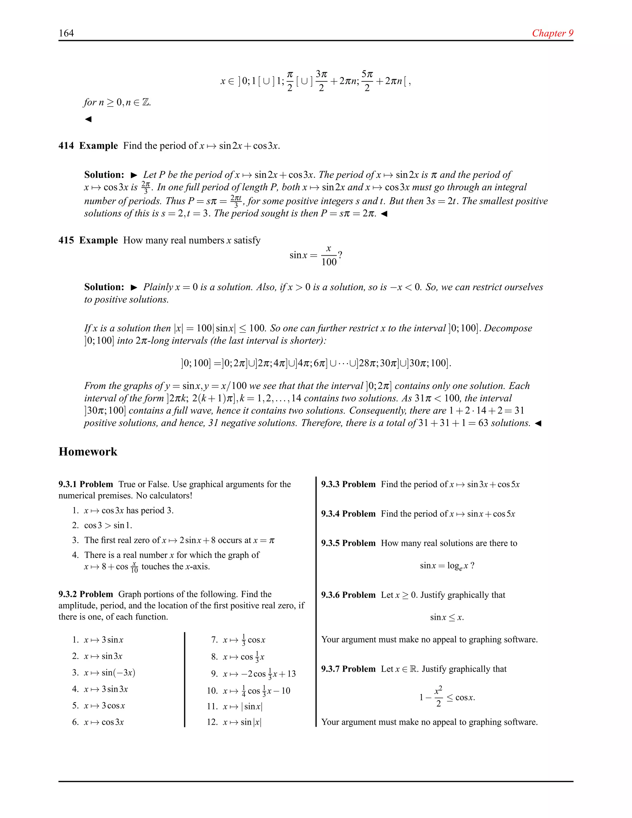 164 Chapter 9
x ∈ ]0;1[ ∪ ]1;
π
2
[ ∪ ]
3π
2
+ 2πn;
5π
2
+ 2πn[ ,
for n ≥ 0,n ∈ Z.
◭
414 Example Find the period of x → sin2x+ cos3x.
Solution: ◮ Let P be the period of x → sin2x+ cos3x. The period of x → sin2x is π and the period of
x → cos3x is 2π
3 . In one full period of length P, both x → sin2x and x → cos3x must go through an integral
number of periods. Thus P = sπ = 2πt
3 , for some positive integers s and t. But then 3s = 2t. The smallest positive
solutions of this is s = 2,t = 3. The period sought is then P = sπ = 2π. ◭
415 Example How many real numbers x satisfy
sinx =
x
100
?
Solution: ◮ Plainly x = 0 is a solution. Also, if x > 0 is a solution, so is −x < 0. So, we can restrict ourselves
to positive solutions.
If x is a solution then |x| = 100|sinx| ≤ 100. So one can further restrict x to the interval ]0;100]. Decompose
]0;100] into 2π-long intervals (the last interval is shorter):
]0;100] =]0;2π]∪]2π;4π]∪]4π;6π]∪···∪]28π;30π]∪]30π;100].
From the graphs of y = sinx,y = x/100 we see that that the interval ]0;2π] contains only one solution. Each
interval of the form ]2πk; 2(k + 1)π],k = 1,2,...,14 contains two solutions. As 31π < 100, the interval
]30π;100] contains a full wave, hence it contains two solutions. Consequently, there are 1 + 2 ·14 + 2 = 31
positive solutions, and hence, 31 negative solutions. Therefore, there is a total of 31 + 31 + 1 = 63 solutions. ◭
Homework
9.3.1 Problem True or False. Use graphical arguments for the
numerical premises. No calculators!
1. x → cos3x has period 3.
2. cos3 > sin1.
3. The ﬁrst real zero of x → 2sinx+8 occurs at x = π
4. There is a real number x for which the graph of
x → 8+cos x
10 touches the x-axis.
9.3.2 Problem Graph portions of the following. Find the
amplitude, period, and the location of the ﬁrst positive real zero, if
there is one, of each function.
1. x → 3sinx
2. x → sin3x
3. x → sin(−3x)
4. x → 3sin3x
5. x → 3cosx
6. x → cos3x
7. x → 1
3 cosx
8. x → cos 1
3 x
9. x → −2cos 1
3 x+13
10. x → 1
4 cos 1
3 x−10
11. x → |sinx|
12. x → sin|x|
9.3.3 Problem Find the period of x → sin3x+cos5x
9.3.4 Problem Find the period of x → sinx+cos5x
9.3.5 Problem How many real solutions are there to
sinx = loge x ?
9.3.6 Problem Let x ≥ 0. Justify graphically that
sinx ≤ x.
Your argument must make no appeal to graphing software.
9.3.7 Problem Let x ∈ R. Justify graphically that
1−
x2
2
≤ cosx.
Your argument must make no appeal to graphing software.
 