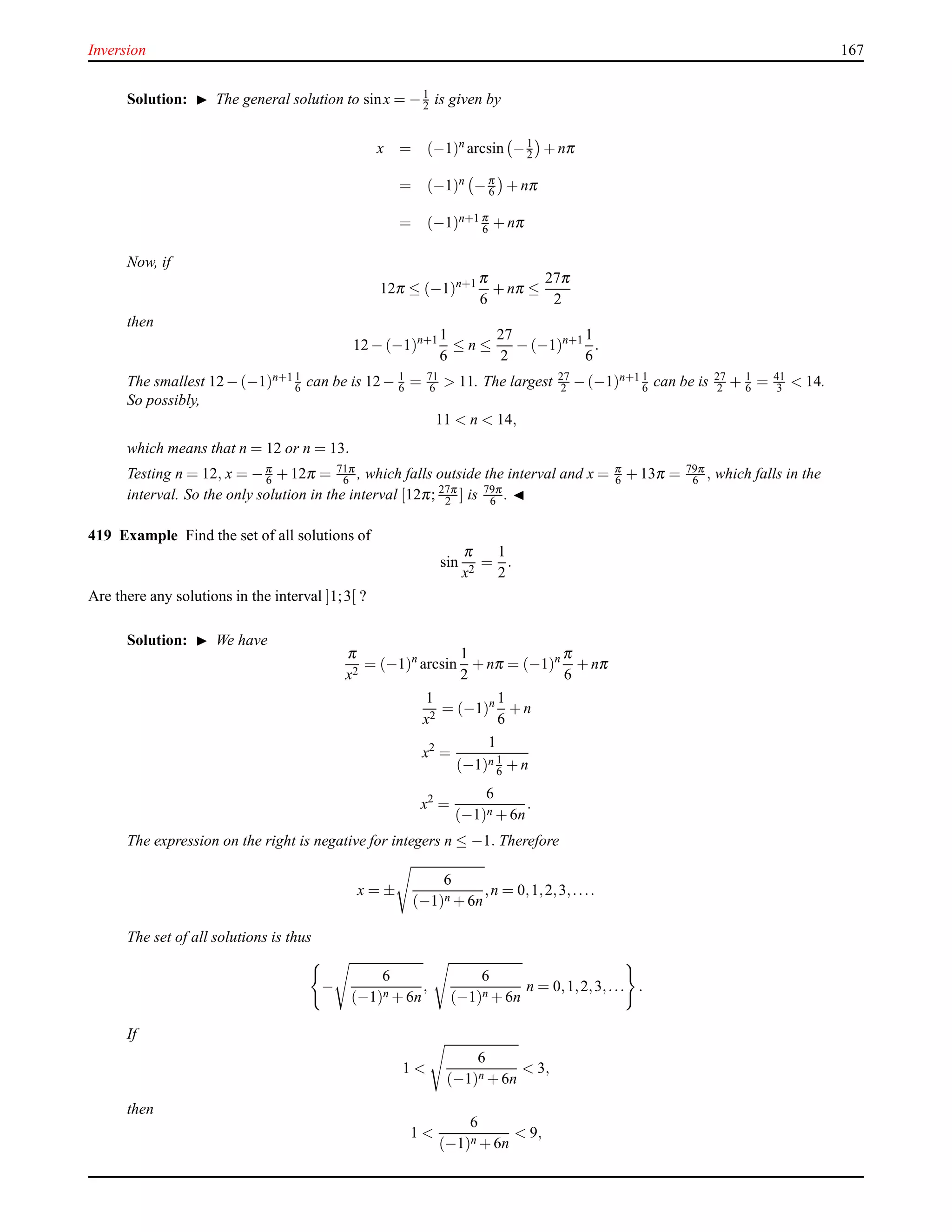 Inversion 167
Solution: ◮ The general solution to sinx = −1
2 is given by
x = (−1)n
arcsin −1
2 + nπ
= (−1)n −π
6 + nπ
= (−1)n+1 π
6 + nπ
Now, if
12π ≤ (−1)n+1 π
6
+ nπ ≤
27π
2
then
12 − (−1)n+1 1
6
≤ n ≤
27
2
− (−1)n+1 1
6
.
The smallest 12−(−1)n+1 1
6 can be is 12− 1
6 = 71
6 > 11. The largest 27
2 −(−1)n+1 1
6 can be is 27
2 + 1
6 = 41
3 < 14.
So possibly,
11 < n < 14,
which means that n = 12 or n = 13.
Testing n = 12, x = −π
6 + 12π = 71π
6 , which falls outside the interval and x = π
6 + 13π = 79π
6 , which falls in the
interval. So the only solution in the interval [12π; 27π
2 ] is 79π
6 . ◭
419 Example Find the set of all solutions of
sin
π
x2
=
1
2
.
Are there any solutions in the interval ]1;3[ ?
Solution: ◮ We have
π
x2
= (−1)n
arcsin
1
2
+ nπ = (−1)n π
6
+ nπ
1
x2
= (−1)n 1
6
+ n
x2
=
1
(−1)n 1
6 + n
x2
=
6
(−1)n + 6n
.
The expression on the right is negative for integers n ≤ −1. Therefore
x = ±
6
(−1)n + 6n
,n = 0,1,2,3,....
The set of all solutions is thus
−
6
(−1)n + 6n
,
6
(−1)n + 6n
n = 0,1,2,3,... .
If
1 <
6
(−1)n + 6n
< 3,
then
1 <
6
(−1)n + 6n
< 9,
 