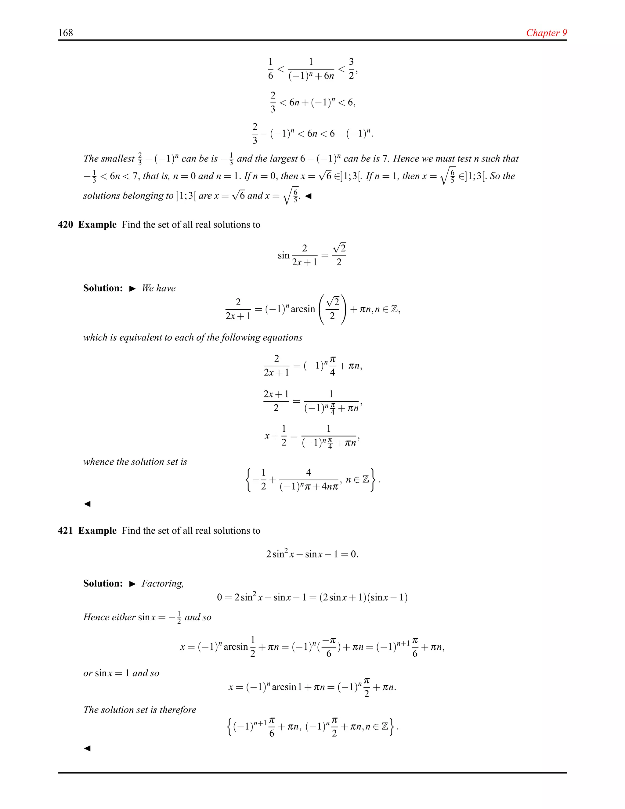 168 Chapter 9
1
6
<
1
(−1)n + 6n
<
3
2
,
2
3
< 6n + (−1)n
< 6,
2
3
− (−1)n
< 6n < 6 − (−1)n
.
The smallest 2
3 − (−1)n
can be is −1
3 and the largest 6 − (−1)n
can be is 7. Hence we must test n such that
−1
3 < 6n < 7, that is, n = 0 and n = 1. If n = 0, then x =
√
6 ∈]1;3[. If n = 1, then x = 6
5 ∈]1;3[. So the
solutions belonging to ]1;3[ are x =
√
6 and x = 6
5 . ◭
420 Example Find the set of all real solutions to
sin
2
2x+ 1
=
√
2
2
Solution: ◮ We have
2
2x+ 1
= (−1)n
arcsin
√
2
2
+ πn,n ∈ Z,
which is equivalent to each of the following equations
2
2x+ 1
= (−1)n π
4
+ πn,
2x+ 1
2
=
1
(−1)n π
4 + πn
,
x+
1
2
=
1
(−1)n π
4 + πn
,
whence the solution set is
−
1
2
+
4
(−1)nπ + 4nπ
, n ∈ Z .
◭
421 Example Find the set of all real solutions to
2sin2
x− sinx− 1 = 0.
Solution: ◮ Factoring,
0 = 2sin2
x− sinx− 1 = (2sinx+ 1)(sinx− 1)
Hence either sinx = −1
2 and so
x = (−1)n
arcsin
1
2
+ πn = (−1)n
(
−π
6
)+ πn = (−1)n+1 π
6
+ πn,
or sinx = 1 and so
x = (−1)n
arcsin1 + πn = (−1)n π
2
+ πn.
The solution set is therefore
(−1)n+1 π
6
+ πn, (−1)n π
2
+ πn,n ∈ Z .
◭
 