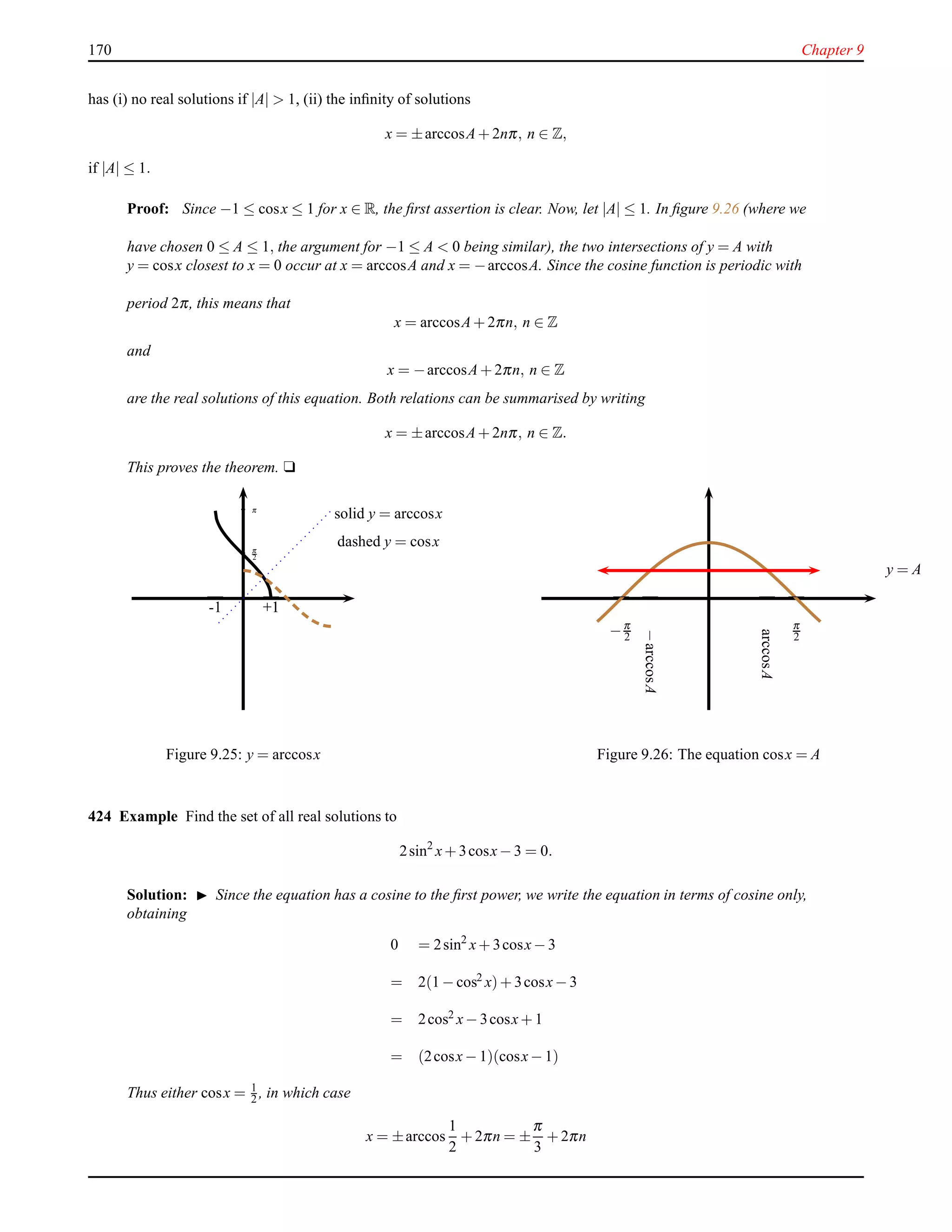 170 Chapter 9
has (i) no real solutions if |A| > 1, (ii) the inﬁnity of solutions
x = ±arccosA+ 2nπ, n ∈ Z,
if |A| ≤ 1.
Proof: Since −1 ≤ cosx ≤ 1 for x ∈ R, the ﬁrst assertion is clear. Now, let |A| ≤ 1. In ﬁgure 9.26 (where we
have chosen 0 ≤ A ≤ 1, the argument for −1 ≤ A < 0 being similar), the two intersections of y = A with
y = cosx closest to x = 0 occur at x = arccosA and x = −arccosA. Since the cosine function is periodic with
period 2π, this means that
x = arccosA+ 2πn, n ∈ Z
and
x = −arccosA+ 2πn, n ∈ Z
are the real solutions of this equation. Both relations can be summarised by writing
x = ±arccosA+ 2nπ, n ∈ Z.
This proves the theorem. u
- π
—
+1+1-1
—
π
2-
solid y = arccosx
dashed y = cosx
Figure 9.25: y = arccosx
—
π
2
—
−π
2
y = A
arccosA
−arccosA
——
Figure 9.26: The equation cosx = A
424 Example Find the set of all real solutions to
2sin2
x+ 3cosx− 3 = 0.
Solution: ◮ Since the equation has a cosine to the ﬁrst power, we write the equation in terms of cosine only,
obtaining
0 = 2sin2
x+ 3cosx− 3
= 2(1 − cos2
x)+ 3cosx− 3
= 2cos2 x− 3cosx+ 1
= (2cosx− 1)(cosx− 1)
Thus either cosx = 1
2 , in which case
x = ±arccos
1
2
+ 2πn = ±
π
3
+ 2πn
 