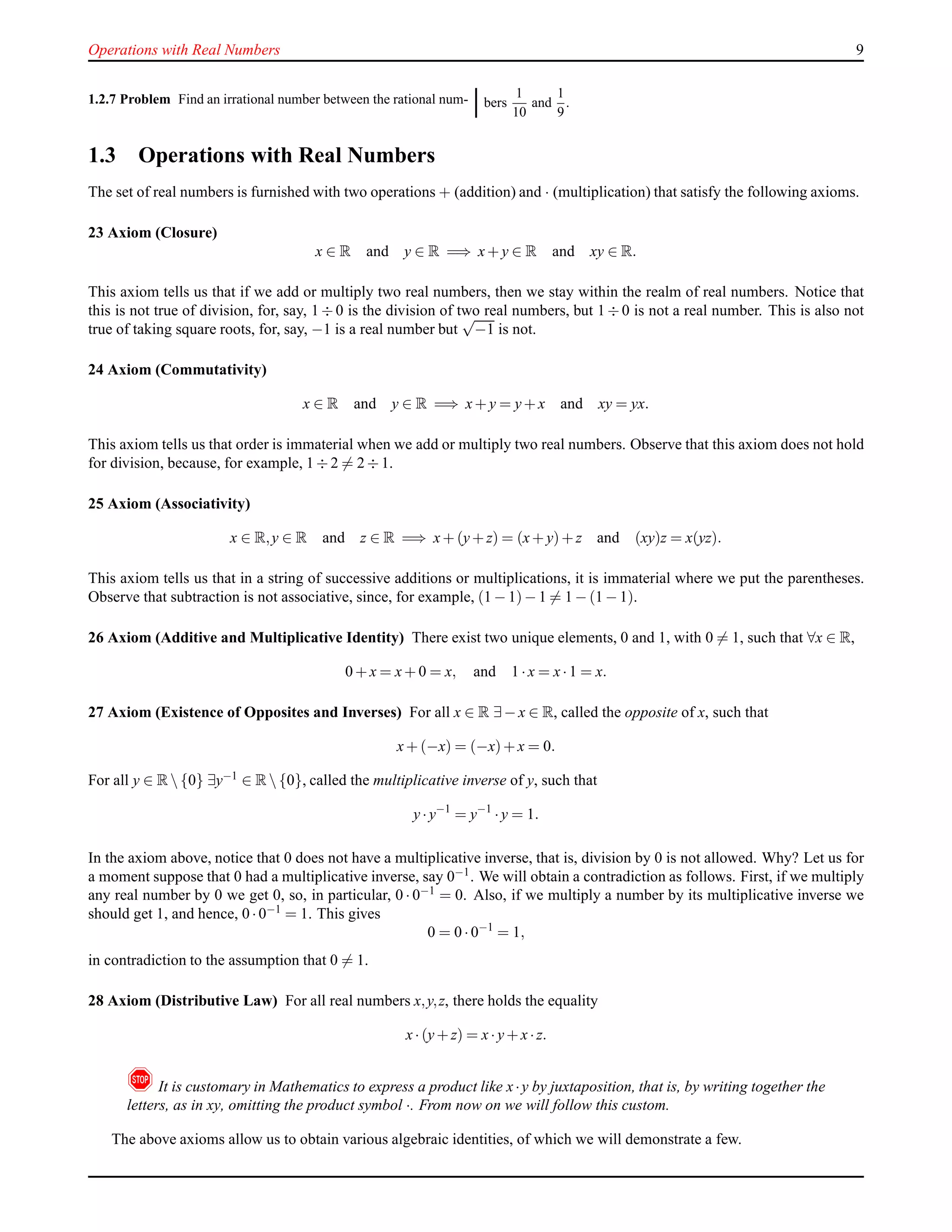 Operations with Real Numbers 9
1.2.7 Problem Find an irrational number between the rational num- bers
1
10
and
1
9
.
1.3 Operations with Real Numbers
The set of real numbers is furnished with two operations + (addition) and · (multiplication) that satisfy the following axioms.
23 Axiom (Closure)
x ∈ R and y ∈ R =⇒ x+ y ∈ R and xy ∈ R.
This axiom tells us that if we add or multiply two real numbers, then we stay within the realm of real numbers. Notice that
this is not true of division, for, say, 1 ÷ 0 is the division of two real numbers, but 1 ÷ 0 is not a real number. This is also not
true of taking square roots, for, say, −1 is a real number but
√
−1 is not.
24 Axiom (Commutativity)
x ∈ R and y ∈ R =⇒ x+ y = y+ x and xy = yx.
This axiom tells us that order is immaterial when we add or multiply two real numbers. Observe that this axiom does not hold
for division, because, for example, 1 ÷ 2 = 2 ÷ 1.
25 Axiom (Associativity)
x ∈ R,y ∈ R and z ∈ R =⇒ x+ (y+ z) = (x+ y)+ z and (xy)z = x(yz).
This axiom tells us that in a string of successive additions or multiplications, it is immaterial where we put the parentheses.
Observe that subtraction is not associative, since, for example, (1 − 1)− 1 = 1 − (1 − 1).
26 Axiom (Additive and Multiplicative Identity) There exist two unique elements, 0 and 1, with 0 = 1, such that ∀x ∈ R,
0 + x = x+ 0 = x, and 1 ·x = x·1 = x.
27 Axiom (Existence of Opposites and Inverses) For all x ∈ R ∃− x ∈ R, called the opposite of x, such that
x+ (−x) = (−x)+ x = 0.
For all y ∈ R {0} ∃y−1 ∈ R {0}, called the multiplicative inverse of y, such that
y·y−1
= y−1
·y = 1.
In the axiom above, notice that 0 does not have a multiplicative inverse, that is, division by 0 is not allowed. Why? Let us for
a moment suppose that 0 had a multiplicative inverse, say 0−1
. We will obtain a contradiction as follows. First, if we multiply
any real number by 0 we get 0, so, in particular, 0 · 0−1 = 0. Also, if we multiply a number by its multiplicative inverse we
should get 1, and hence, 0 ·0−1 = 1. This gives
0 = 0 ·0−1
= 1,
in contradiction to the assumption that 0 = 1.
28 Axiom (Distributive Law) For all real numbers x,y,z, there holds the equality
x·(y+ z) = x·y+ x·z.
!It is customary in Mathematics to express a product like x·y by juxtaposition, that is, by writing together the
letters, as in xy, omitting the product symbol ·. From now on we will follow this custom.
The above axioms allow us to obtain various algebraic identities, of which we will demonstrate a few.
 