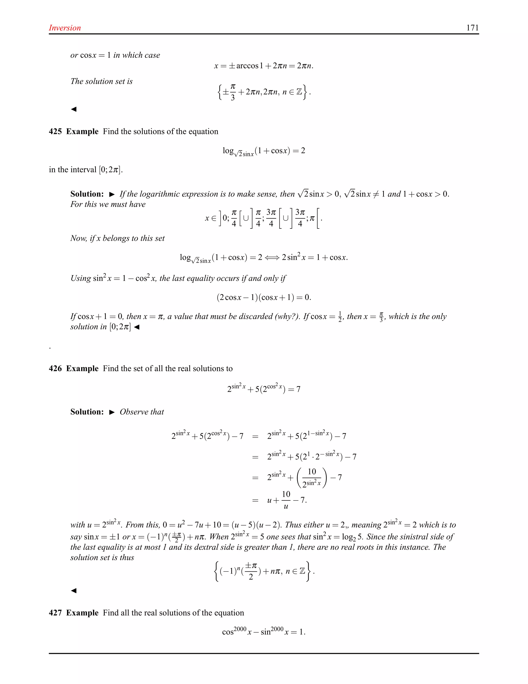 Inversion 171
or cosx = 1 in which case
x = ±arccos1 + 2πn = 2πn.
The solution set is
±
π
3
+ 2πn,2πn, n ∈ Z .
◭
425 Example Find the solutions of the equation
log√
2sinx(1 + cosx) = 2
in the interval [0;2π].
Solution: ◮ If the logarithmic expression is to make sense, then
√
2sinx > 0,
√
2sinx = 1 and 1 + cosx > 0.
For this we must have
x ∈ 0;
π
4
∪
π
4
;
3π
4
∪
3π
4
;π .
Now, if x belongs to this set
log√
2sinx(1 + cosx) = 2 ⇐⇒ 2sin2
x = 1 + cosx.
Using sin2
x = 1 − cos2 x, the last equality occurs if and only if
(2cosx− 1)(cosx+ 1) = 0.
If cosx+ 1 = 0, then x = π, a value that must be discarded (why?). If cosx = 1
2 , then x = π
3 , which is the only
solution in [0;2π] ◭
.
426 Example Find the set of all the real solutions to
2sin2 x
+ 5(2cos2 x
) = 7
Solution: ◮ Observe that
2sin2 x
+ 5(2cos2 x
)− 7 = 2sin2 x
+ 5(21−sin2 x
)− 7
= 2sin2 x
+ 5(21
·2−sin2 x
)− 7
= 2sin2 x
+
10
2sin2 x
− 7
= u +
10
u
− 7.
with u = 2sin2 x. From this, 0 = u2 − 7u + 10 = (u − 5)(u − 2). Thus either u = 2,, meaning 2sin2 x = 2 which is to
say sinx = ±1 or x = (−1)n(±π
2 )+ nπ. When 2sin2 x = 5 one sees that sin2
x = log2 5. Since the sinistral side of
the last equality is at most 1 and its dextral side is greater than 1, there are no real roots in this instance. The
solution set is thus
(−1)n
(
±π
2
)+ nπ, n ∈ Z .
◭
427 Example Find all the real solutions of the equation
cos2000
x− sin2000
x = 1.
 