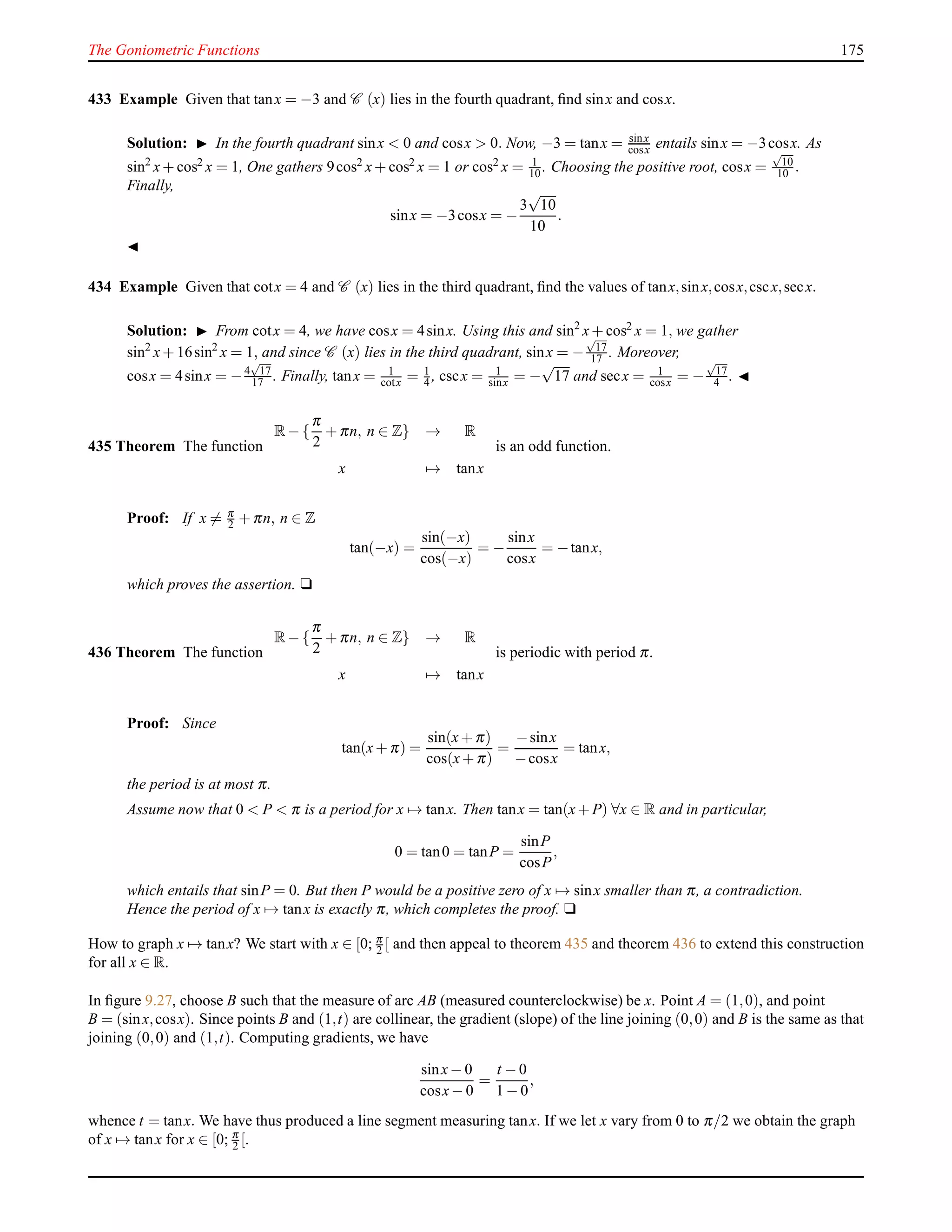 The Goniometric Functions 175
433 Example Given that tanx = −3 and C (x) lies in the fourth quadrant, ﬁnd sinx and cosx.
Solution: ◮ In the fourth quadrant sinx < 0 and cosx > 0. Now, −3 = tanx = sinx
cosx entails sinx = −3cosx. As
sin2
x+ cos2 x = 1, One gathers 9cos2 x+ cos2 x = 1 or cos2 x = 1
10 . Choosing the positive root, cosx =
√
10
10 .
Finally,
sinx = −3cosx = −
3
√
10
10
.
◭
434 Example Given that cotx = 4 and C (x) lies in the third quadrant, ﬁnd the values of tanx,sinx,cosx,cscx,secx.
Solution: ◮ From cotx = 4, we have cosx = 4sinx. Using this and sin2
x+ cos2 x = 1, we gather
sin2
x+ 16sin2
x = 1, and since C (x) lies in the third quadrant, sinx = −
√
17
17 . Moreover,
cosx = 4sinx = −4
√
17
17 . Finally, tanx = 1
cotx = 1
4 , cscx = 1
sinx = −
√
17 and secx = 1
cosx = −
√
17
4 . ◭
435 Theorem The function
R− {
π
2
+ πn, n ∈ Z} → R
x → tanx
is an odd function.
Proof: If x = π
2 + πn, n ∈ Z
tan(−x) =
sin(−x)
cos(−x)
= −
sinx
cosx
= −tanx,
which proves the assertion. u
436 Theorem The function
R− {
π
2
+ πn, n ∈ Z} → R
x → tanx
is periodic with period π.
Proof: Since
tan(x+ π) =
sin(x+ π)
cos(x+ π)
=
−sinx
−cosx
= tanx,
the period is at most π.
Assume now that 0 < P < π is a period for x → tanx. Then tanx = tan(x+ P) ∀x ∈ R and in particular,
0 = tan0 = tanP =
sinP
cosP
,
which entails that sinP = 0. But then P would be a positive zero of x → sinx smaller than π, a contradiction.
Hence the period of x → tanx is exactly π, which completes the proof. u
How to graph x → tanx? We start with x ∈ [0; π
2 [ and then appeal to theorem 435 and theorem 436 to extend this construction
for all x ∈ R.
In ﬁgure 9.27, choose B such that the measure of arc AB (measured counterclockwise) be x. Point A = (1,0), and point
B = (sinx,cosx). Since points B and (1,t) are collinear, the gradient (slope) of the line joining (0,0) and B is the same as that
joining (0,0) and (1,t). Computing gradients, we have
sinx− 0
cosx− 0
=
t − 0
1 − 0
,
whence t = tanx. We have thus produced a line segment measuring tanx. If we let x vary from 0 to π/2 we obtain the graph
of x → tanx for x ∈ [0; π
2 [.
 