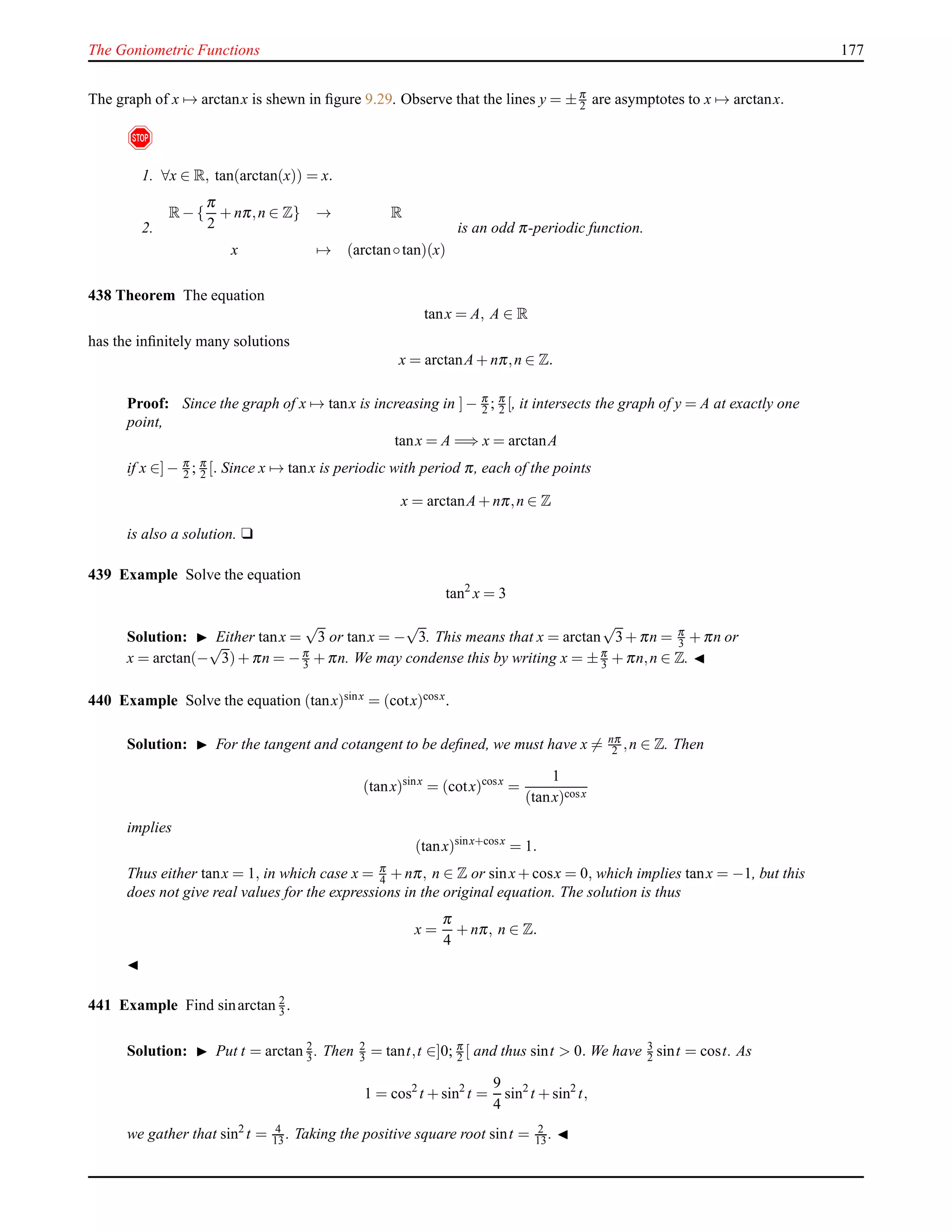 The Goniometric Functions 177
The graph of x → arctanx is shewn in ﬁgure 9.29. Observe that the lines y = ±π
2 are asymptotes to x → arctanx.
!
1. ∀x ∈ R, tan(arctan(x)) = x.
2.
R− {
π
2
+ nπ,n ∈ Z} → R
x → (arctan◦tan)(x)
is an odd π-periodic function.
438 Theorem The equation
tanx = A, A ∈ R
has the inﬁnitely many solutions
x = arctanA+ nπ,n ∈ Z.
Proof: Since the graph of x → tanx is increasing in ]− π
2 ; π
2 [, it intersects the graph of y = A at exactly one
point,
tanx = A =⇒ x = arctanA
if x ∈]− π
2 ; π
2 [. Since x → tanx is periodic with period π, each of the points
x = arctanA+ nπ,n ∈ Z
is also a solution. u
439 Example Solve the equation
tan2
x = 3
Solution: ◮ Either tanx =
√
3 or tanx = −
√
3. This means that x = arctan
√
3+ πn = π
3 + πn or
x = arctan(−
√
3)+ πn = −π
3 + πn. We may condense this by writing x = ±π
3 + πn,n ∈ Z. ◭
440 Example Solve the equation (tanx)sinx = (cotx)cosx.
Solution: ◮ For the tangent and cotangent to be deﬁned, we must have x = nπ
2 ,n ∈ Z. Then
(tanx)sinx
= (cotx)cosx
=
1
(tanx)cosx
implies
(tanx)sinx+cosx
= 1.
Thus either tanx = 1, in which case x = π
4 + nπ, n ∈ Z or sinx+ cosx = 0, which implies tanx = −1, but this
does not give real values for the expressions in the original equation. The solution is thus
x =
π
4
+ nπ, n ∈ Z.
◭
441 Example Find sinarctan 2
3 .
Solution: ◮ Put t = arctan 2
3 . Then 2
3 = tant,t ∈]0; π
2 [ and thus sint > 0. We have 3
2 sint = cost. As
1 = cos2
t + sin2
t =
9
4
sin2
t + sin2
t,
we gather that sin2
t = 4
13 . Taking the positive square root sint = 2
13 . ◭
 