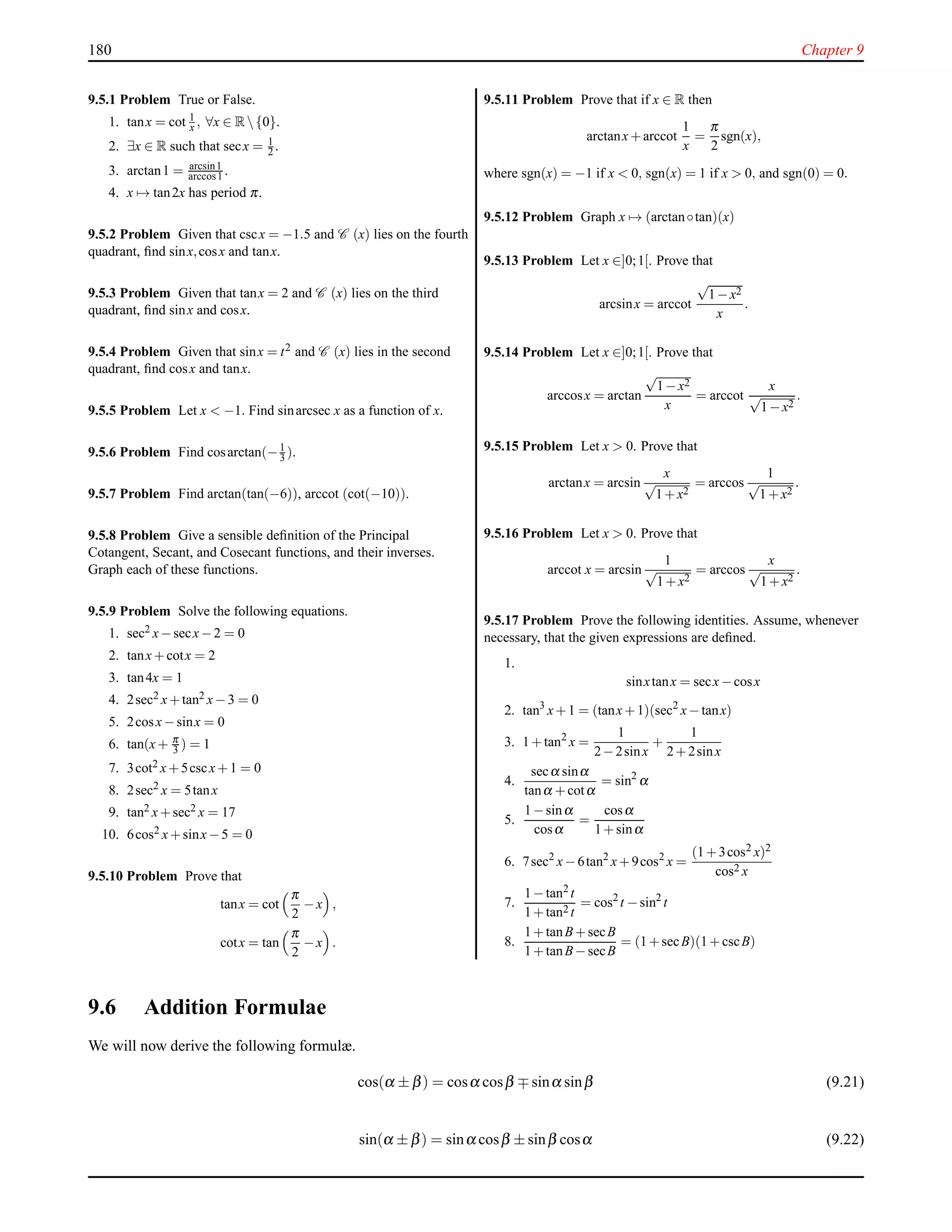 180 Chapter 9
9.5.1 Problem True or False.
1. tanx = cot 1
x , ∀x ∈ R{0}.
2. ∃x ∈ R such that secx = 1
2 .
3. arctan1 = arcsin1
arccos1 .
4. x → tan2x has period π.
9.5.2 Problem Given that cscx = −1.5 and C (x) lies on the fourth
quadrant, ﬁnd sinx,cosx and tanx.
9.5.3 Problem Given that tanx = 2 and C (x) lies on the third
quadrant, ﬁnd sinx and cosx.
9.5.4 Problem Given that sinx = t2 and C (x) lies in the second
quadrant, ﬁnd cosx and tanx.
9.5.5 Problem Let x < −1. Find sinarcsec x as a function of x.
9.5.6 Problem Find cosarctan(−1
3 ).
9.5.7 Problem Find arctan(tan(−6)), arccot (cot(−10)).
9.5.8 Problem Give a sensible deﬁnition of the Principal
Cotangent, Secant, and Cosecant functions, and their inverses.
Graph each of these functions.
9.5.9 Problem Solve the following equations.
1. sec2 x−secx−2 = 0
2. tanx+cotx = 2
3. tan4x = 1
4. 2sec2 x+tan2 x−3 = 0
5. 2cosx−sinx = 0
6. tan(x+ π
3 ) = 1
7. 3cot2 x+5cscx+1 = 0
8. 2sec2 x = 5tanx
9. tan2 x+sec2 x = 17
10. 6cos2 x+sinx−5 = 0
9.5.10 Problem Prove that
tanx = cot
π
2
−x ,
cotx = tan
π
2
−x .
9.5.11 Problem Prove that if x ∈ R then
arctanx+arccot
1
x
=
π
2
sgn(x),
where sgn(x) = −1 if x < 0, sgn(x) = 1 if x > 0, and sgn(0) = 0.
9.5.12 Problem Graph x → (arctan◦tan)(x)
9.5.13 Problem Let x ∈]0;1[. Prove that
arcsinx = arccot
√
1−x2
x
.
9.5.14 Problem Let x ∈]0;1[. Prove that
arccosx = arctan
√
1−x2
x
= arccot
x
√
1−x2
.
9.5.15 Problem Let x > 0. Prove that
arctanx = arcsin
x
√
1+x2
= arccos
1
√
1+x2
.
9.5.16 Problem Let x > 0. Prove that
arccot x = arcsin
1
√
1+x2
= arccos
x
√
1+x2
.
9.5.17 Problem Prove the following identities. Assume, whenever
necessary, that the given expressions are deﬁned.
1.
sinxtanx = secx−cosx
2. tan3
x+1 = (tanx+1)(sec2
x−tanx)
3. 1+tan2
x =
1
2−2sinx
+
1
2+2sinx
4.
secα sinα
tanα +cotα
= sin2
α
5.
1−sinα
cosα
=
cosα
1+sinα
6. 7sec2
x−6tan2
x+9cos2
x =
(1+3cos2 x)2
cos2 x
7.
1−tan2 t
1+tan2 t
= cos2
t −sin2
t
8.
1+tanB+secB
1+tanB−secB
= (1+secB)(1+cscB)
9.6 Addition Formulae
We will now derive the following formulæ.
cos(α ± β) = cosα cosβ ∓ sinα sinβ (9.21)
sin(α ± β) = sinα cosβ ± sinβ cosα (9.22)
 