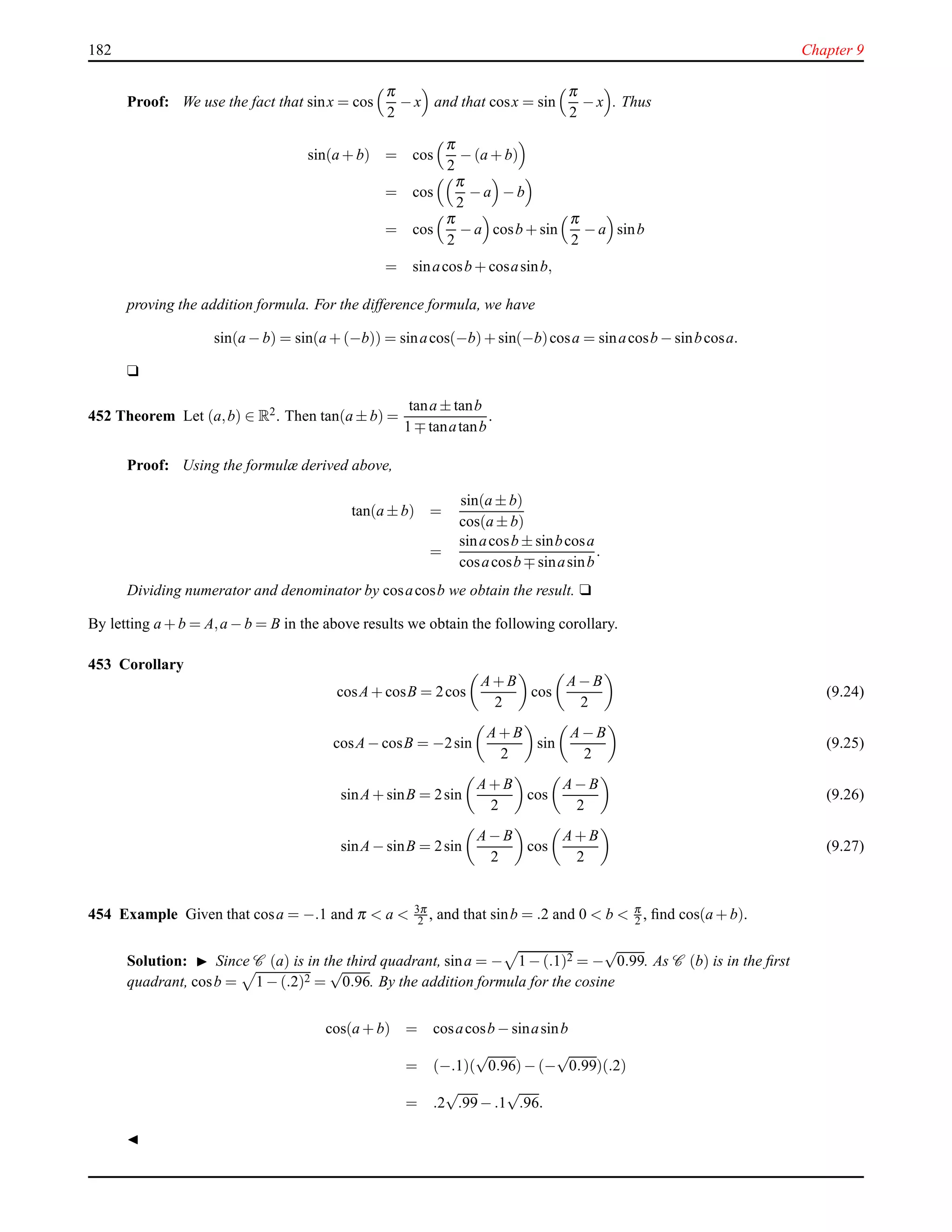182 Chapter 9
Proof: We use the fact that sinx = cos
π
2
− x and that cosx = sin
π
2
− x . Thus
sin(a + b) = cos
π
2
− (a + b)
= cos
π
2
− a − b
= cos
π
2
− a cosb + sin
π
2
− a sinb
= sinacosb + cosasinb,
proving the addition formula. For the difference formula, we have
sin(a − b) = sin(a + (−b)) = sinacos(−b)+ sin(−b)cosa = sinacosb − sinbcosa.
u
452 Theorem Let (a,b) ∈ R2. Then tan(a ± b) =
tana ± tanb
1 ∓ tanatanb
.
Proof: Using the formulæ derived above,
tan(a ± b) =
sin(a ± b)
cos(a ± b)
=
sinacosb ± sinbcosa
cosacosb ∓ sinasinb
.
Dividing numerator and denominator by cosacosb we obtain the result. u
By letting a + b = A,a − b = B in the above results we obtain the following corollary.
453 Corollary
cosA+ cosB = 2cos
A+ B
2
cos
A− B
2
(9.24)
cosA− cosB = −2sin
A+ B
2
sin
A− B
2
(9.25)
sinA+ sinB = 2sin
A+ B
2
cos
A− B
2
(9.26)
sinA− sinB = 2sin
A− B
2
cos
A+ B
2
(9.27)
454 Example Given that cosa = −.1 and π < a < 3π
2 , and that sinb = .2 and 0 < b < π
2 , ﬁnd cos(a + b).
Solution: ◮ Since C (a) is in the third quadrant, sina = − 1 − (.1)2 = −
√
0.99. As C (b) is in the ﬁrst
quadrant, cosb = 1 − (.2)2 =
√
0.96. By the addition formula for the cosine
cos(a + b) = cosacosb − sinasinb
= (−.1)(
√
0.96)− (−
√
0.99)(.2)
= .2
√
.99− .1
√
.96.
◭
 