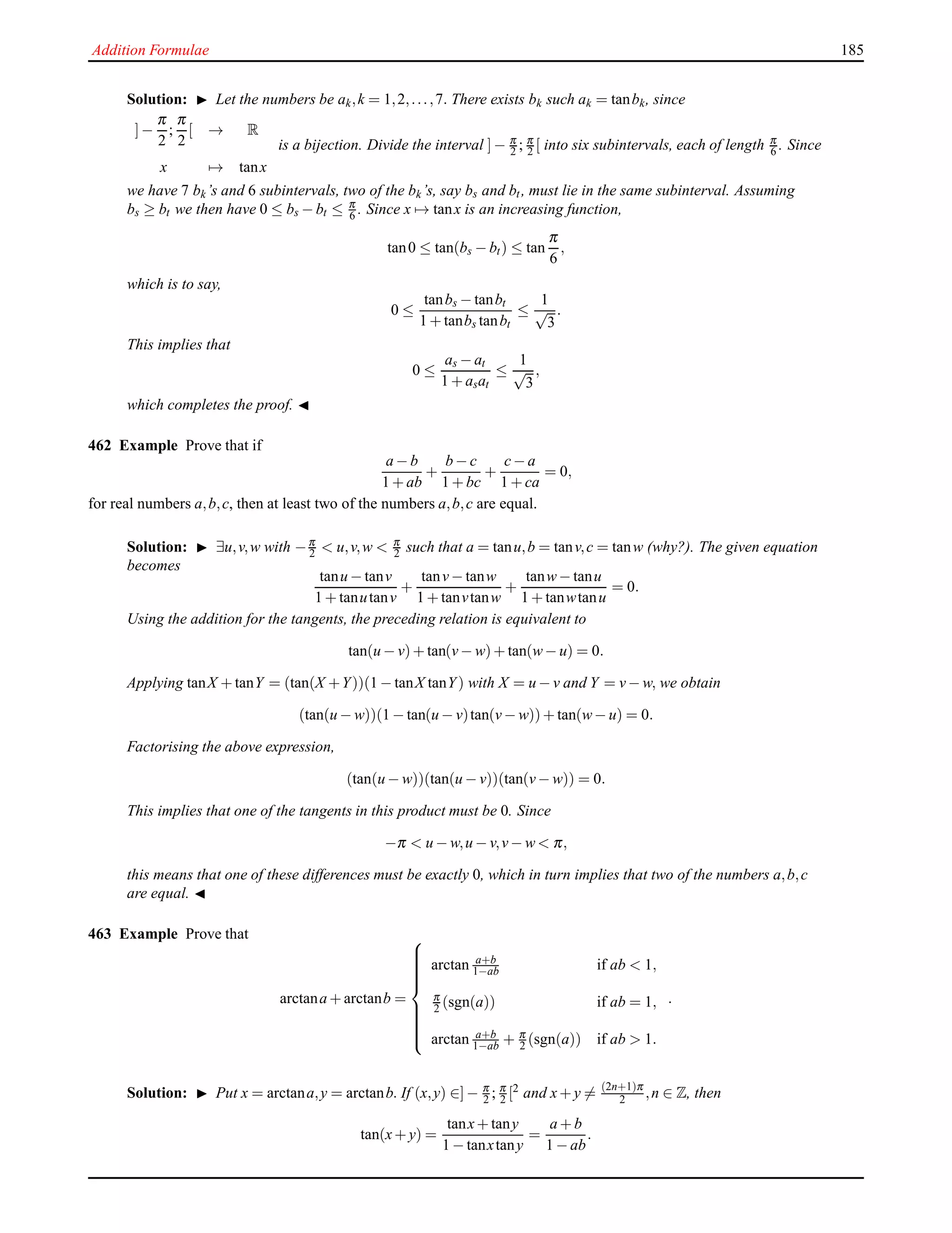 Addition Formulae 185
Solution: ◮ Let the numbers be ak,k = 1,2,...,7. There exists bk such ak = tanbk, since
]−
π
2
;
π
2
[ → R
x → tanx
is a bijection. Divide the interval ]− π
2 ; π
2 [ into six subintervals, each of length π
6 . Since
we have 7 bk’s and 6 subintervals, two of the bk’s, say bs and bt, must lie in the same subinterval. Assuming
bs ≥ bt we then have 0 ≤ bs − bt ≤ π
6 . Since x → tanx is an increasing function,
tan0 ≤ tan(bs − bt) ≤ tan
π
6
,
which is to say,
0 ≤
tanbs − tanbt
1 + tanbs tanbt
≤
1
√
3
.
This implies that
0 ≤
as − at
1 + asat
≤
1
√
3
,
which completes the proof. ◭
462 Example Prove that if
a − b
1 + ab
+
b − c
1 + bc
+
c− a
1 + ca
= 0,
for real numbers a,b,c, then at least two of the numbers a,b,c are equal.
Solution: ◮ ∃u,v,w with −π
2 < u,v,w < π
2 such that a = tanu,b = tanv,c = tanw (why?). The given equation
becomes
tanu − tanv
1 + tanutanv
+
tanv− tanw
1 + tanvtanw
+
tanw− tanu
1 + tanwtanu
= 0.
Using the addition for the tangents, the preceding relation is equivalent to
tan(u − v)+ tan(v− w)+ tan(w− u) = 0.
Applying tanX + tanY = (tan(X +Y))(1 − tanX tanY) with X = u − v and Y = v− w, we obtain
(tan(u − w))(1 − tan(u − v)tan(v− w))+ tan(w− u) = 0.
Factorising the above expression,
(tan(u − w))(tan(u − v))(tan(v− w)) = 0.
This implies that one of the tangents in this product must be 0. Since
−π < u − w,u − v,v− w < π,
this means that one of these differences must be exactly 0, which in turn implies that two of the numbers a,b,c
are equal. ◭
463 Example Prove that
arctana + arctanb =



arctan a+b
1−ab if ab < 1,
π
2 (sgn(a)) if ab = 1,
arctan a+b
1−ab + π
2 (sgn(a)) if ab > 1.
.
Solution: ◮ Put x = arctana,y = arctanb. If (x,y) ∈]− π
2 ; π
2 [2 and x+ y = (2n+1)π
2 ,n ∈ Z, then
tan(x+ y) =
tanx+ tany
1 − tanxtany
=
a + b
1 − ab
.
 