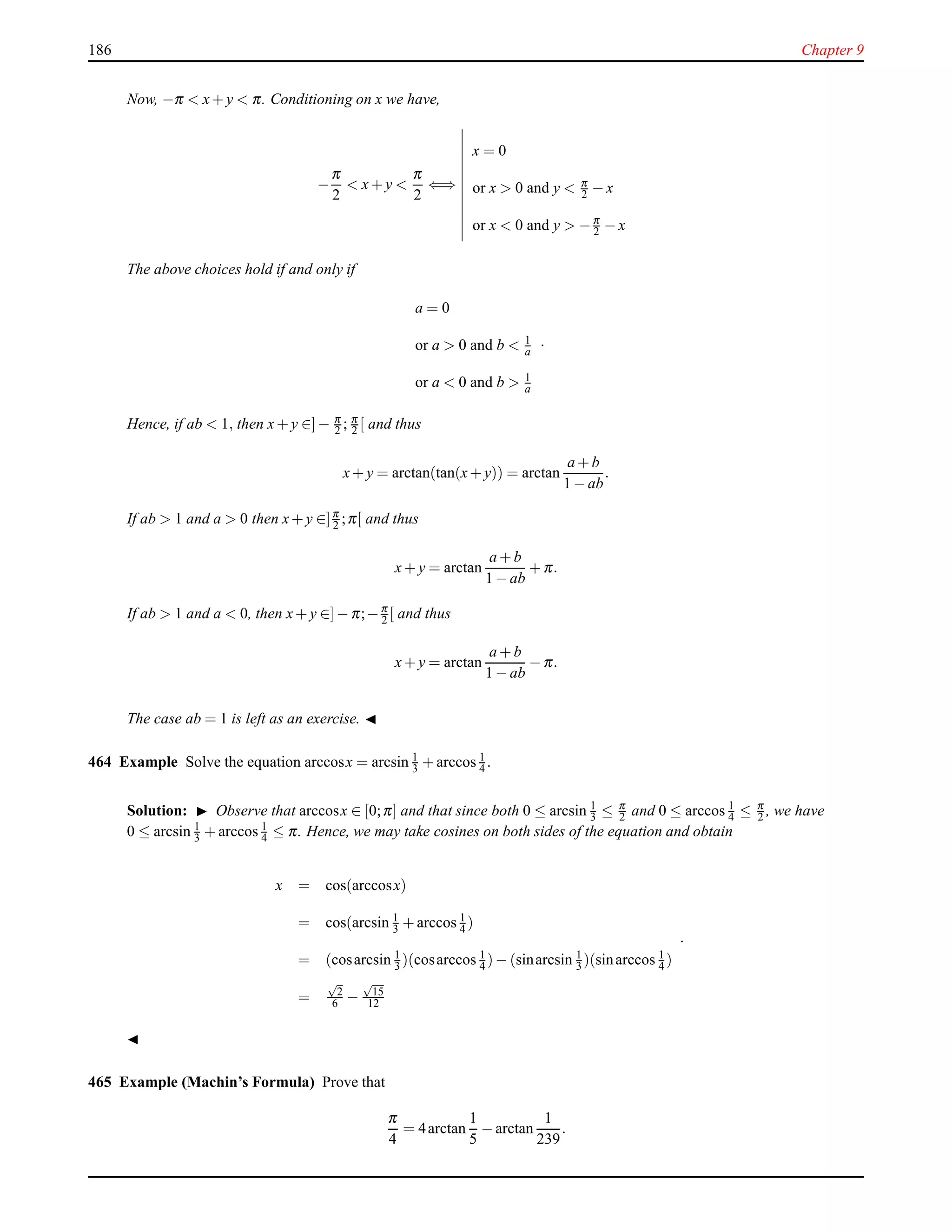186 Chapter 9
Now, −π < x+ y < π. Conditioning on x we have,
−
π
2
< x+ y <
π
2
⇐⇒
x = 0
or x > 0 and y < π
2 − x
or x < 0 and y > −π
2 − x
The above choices hold if and only if
a = 0
or a > 0 and b < 1
a
or a < 0 and b > 1
a
.
Hence, if ab < 1, then x+ y ∈]− π
2 ; π
2 [ and thus
x+ y = arctan(tan(x+ y)) = arctan
a + b
1 − ab
.
If ab > 1 and a > 0 then x+ y ∈]π
2 ;π[ and thus
x+ y = arctan
a + b
1 − ab
+ π.
If ab > 1 and a < 0, then x+ y ∈]− π;−π
2 [ and thus
x+ y = arctan
a + b
1 − ab
− π.
The case ab = 1 is left as an exercise. ◭
464 Example Solve the equation arccosx = arcsin 1
3 + arccos 1
4 .
Solution: ◮ Observe that arccosx ∈ [0;π] and that since both 0 ≤ arcsin 1
3 ≤ π
2 and 0 ≤ arccos 1
4 ≤ π
2 , we have
0 ≤ arcsin 1
3 + arccos 1
4 ≤ π. Hence, we may take cosines on both sides of the equation and obtain
x = cos(arccosx)
= cos(arcsin 1
3 + arccos 1
4 )
= (cosarcsin 1
3 )(cosarccos 1
4 )− (sinarcsin 1
3 )(sinarccos 1
4 )
=
√
2
6 −
√
15
12
.
◭
465 Example (Machin’s Formula) Prove that
π
4
= 4arctan
1
5
− arctan
1
239
.
 