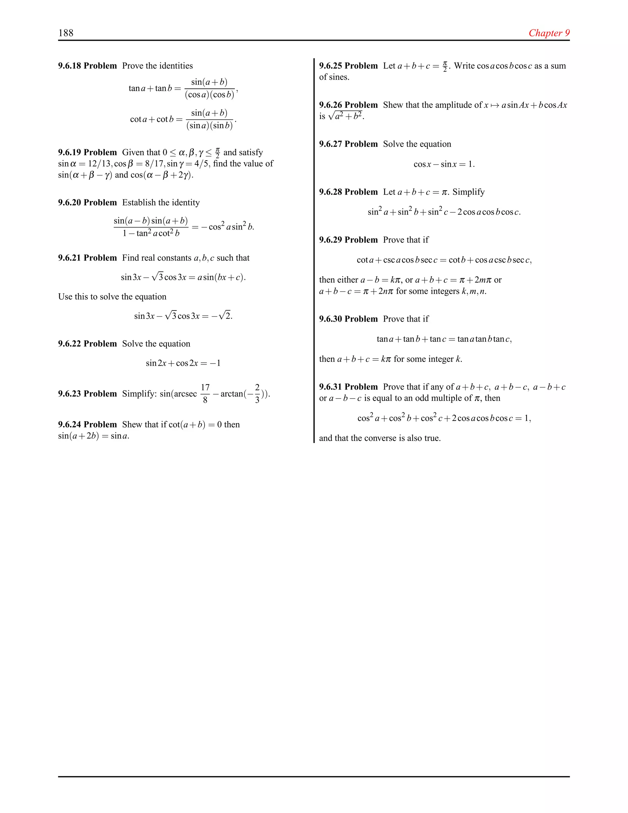 188 Chapter 9
9.6.18 Problem Prove the identities
tana+tanb =
sin(a+b)
(cosa)(cosb)
,
cota+cotb =
sin(a+b)
(sina)(sinb)
.
9.6.19 Problem Given that 0 ≤ α,β,γ ≤ π
2 and satisfy
sinα = 12/13,cosβ = 8/17,sinγ = 4/5, ﬁnd the value of
sin(α +β −γ) and cos(α −β +2γ).
9.6.20 Problem Establish the identity
sin(a−b)sin(a+b)
1−tan2 acot2 b
= −cos2
asin2
b.
9.6.21 Problem Find real constants a,b,c such that
sin3x−
√
3cos3x = asin(bx+c).
Use this to solve the equation
sin3x−
√
3cos3x = −
√
2.
9.6.22 Problem Solve the equation
sin2x+cos2x = −1
9.6.23 Problem Simplify: sin(arcsec
17
8
−arctan(−
2
3
)).
9.6.24 Problem Shew that if cot(a+b) = 0 then
sin(a+2b) = sina.
9.6.25 Problem Let a+b+c = π
2 . Write cosacosbcosc as a sum
of sines.
9.6.26 Problem Shew that the amplitude of x → asinAx+bcosAx
is
√
a2 +b2.
9.6.27 Problem Solve the equation
cosx−sinx = 1.
9.6.28 Problem Let a+b+c = π. Simplify
sin2
a+sin2
b+sin2
c−2cosacosbcosc.
9.6.29 Problem Prove that if
cota+cscacosbsecc = cotb+cosacscbsecc,
then either a−b = kπ, or a+b+c = π +2mπ or
a+b−c = π +2nπ for some integers k,m,n.
9.6.30 Problem Prove that if
tana+tanb+tanc = tanatanbtanc,
then a+b+c = kπ for some integer k.
9.6.31 Problem Prove that if any of a+b+c, a+b−c, a−b+c
or a−b−c is equal to an odd multiple of π, then
cos2
a+cos2
b+cos2
c+2cosacosbcosc = 1,
and that the converse is also true.
 