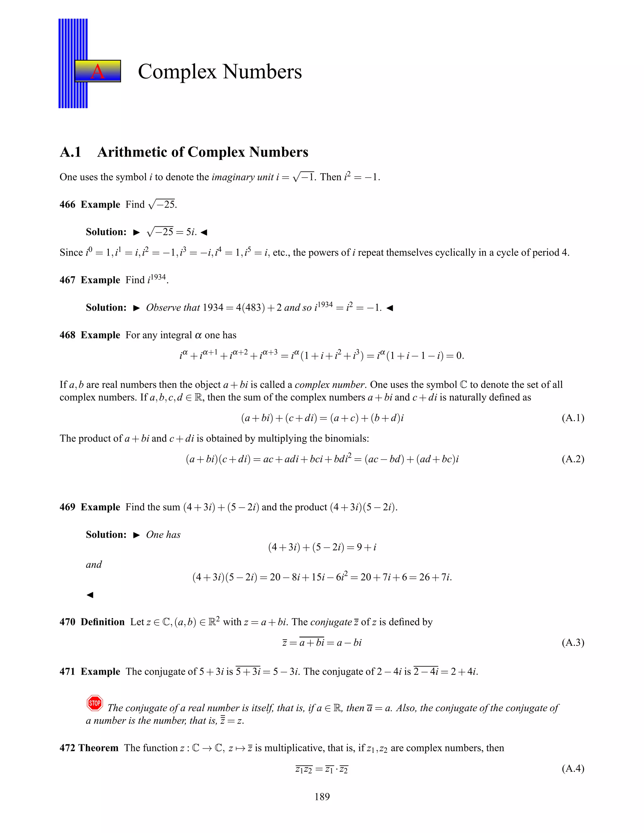 A Complex Numbers
A.1 Arithmetic of Complex Numbers
One uses the symbol i to denote the imaginary unit i =
√
−1. Then i2 = −1.
466 Example Find
√
−25.
Solution: ◮
√
−25 = 5i. ◭
Since i0 = 1,i1 = i,i2 = −1,i3 = −i,i4 = 1,i5 = i, etc., the powers of i repeat themselves cyclically in a cycle of period 4.
467 Example Find i1934.
Solution: ◮ Observe that 1934 = 4(483)+ 2 and so i1934 = i2 = −1. ◭
468 Example For any integral α one has
iα
+ iα+1
+ iα+2
+ iα+3
= iα
(1 + i+ i2
+ i3
) = iα
(1 + i− 1 − i) = 0.
If a,b are real numbers then the object a + bi is called a complex number. One uses the symbol C to denote the set of all
complex numbers. If a,b,c,d ∈ R, then the sum of the complex numbers a + bi and c+ di is naturally deﬁned as
(a + bi)+ (c+ di) = (a + c)+ (b + d)i (A.1)
The product of a + bi and c+ di is obtained by multiplying the binomials:
(a + bi)(c+ di) = ac+ adi+ bci+ bdi2
= (ac− bd)+ (ad + bc)i (A.2)
469 Example Find the sum (4 + 3i)+ (5 − 2i) and the product (4 + 3i)(5 − 2i).
Solution: ◮ One has
(4 + 3i)+ (5 − 2i) = 9 + i
and
(4 + 3i)(5 − 2i) = 20 − 8i+ 15i− 6i2
= 20 + 7i+ 6 = 26 + 7i.
◭
470 Deﬁnition Let z ∈ C,(a,b) ∈ R2 with z = a + bi. The conjugate z of z is deﬁned by
z = a + bi = a − bi (A.3)
471 Example The conjugate of 5 + 3i is 5 + 3i = 5 − 3i. The conjugate of 2 − 4i is 2 − 4i = 2 + 4i.
! The conjugate of a real number is itself, that is, if a ∈ R, then a = a. Also, the conjugate of the conjugate of
a number is the number, that is, z = z.
472 Theorem The function z : C → C, z → z is multiplicative, that is, if z1,z2 are complex numbers, then
z1z2 = z1 ·z2 (A.4)
189
 