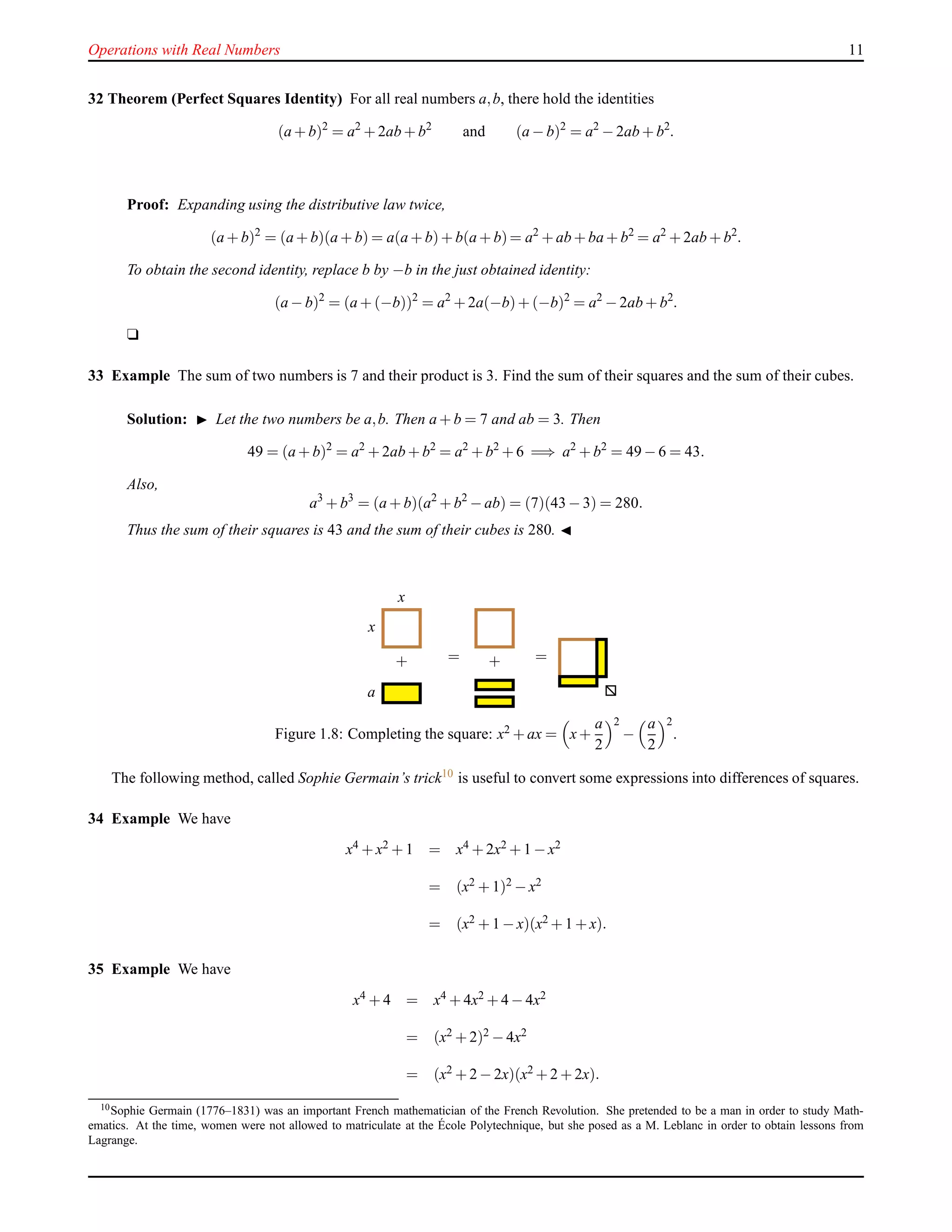 Operations with Real Numbers 11
32 Theorem (Perfect Squares Identity) For all real numbers a,b, there hold the identities
(a + b)2
= a2
+ 2ab + b2
and (a − b)2
= a2
− 2ab + b2
.
Proof: Expanding using the distributive law twice,
(a + b)2
= (a + b)(a + b) = a(a + b)+ b(a + b)= a2
+ ab + ba + b2
= a2
+ 2ab + b2
.
To obtain the second identity, replace b by −b in the just obtained identity:
(a − b)2
= (a + (−b))2
= a2
+ 2a(−b)+ (−b)2
= a2
− 2ab + b2
.
u
33 Example The sum of two numbers is 7 and their product is 3. Find the sum of their squares and the sum of their cubes.
Solution: ◮ Let the two numbers be a,b. Then a + b = 7 and ab = 3. Then
49 = (a + b)2
= a2
+ 2ab + b2
= a2
+ b2
+ 6 =⇒ a2
+ b2
= 49 − 6 = 43.
Also,
a3
+ b3
= (a + b)(a2
+ b2
− ab) = (7)(43 − 3) = 280.
Thus the sum of their squares is 43 and the sum of their cubes is 280. ◭
x
x
+
a
= + =
Figure 1.8: Completing the square: x2 + ax = x+
a
2
2
−
a
2
2
.
The following method, called Sophie Germain’s trick10 is useful to convert some expressions into differences of squares.
34 Example We have
x4 + x2 + 1 = x4 + 2x2 + 1 − x2
= (x2 + 1)2 − x2
= (x2 + 1 − x)(x2 + 1 + x).
35 Example We have
x4 + 4 = x4 + 4x2 + 4 − 4x2
= (x2 + 2)2 − 4x2
= (x2 + 2 − 2x)(x2 + 2 + 2x).
10Sophie Germain (1776–1831) was an important French mathematician of the French Revolution. She pretended to be a man in order to study Math-
ematics. At the time, women were not allowed to matriculate at the ´Ecole Polytechnique, but she posed as a M. Leblanc in order to obtain lessons from
Lagrange.
 