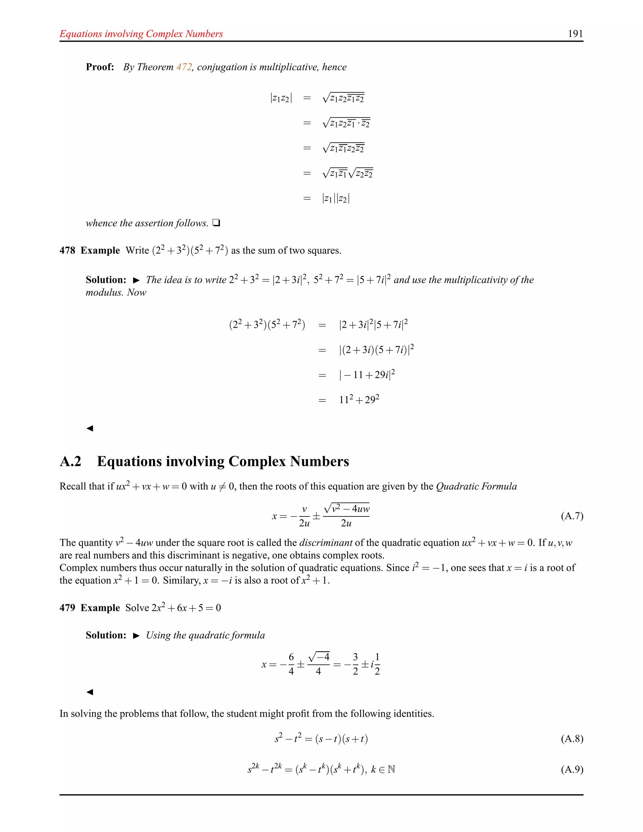 Equations involving Complex Numbers 191
Proof: By Theorem 472, conjugation is multiplicative, hence
|z1z2| =
√
z1z2z1z2
=
√
z1z2z1 ·z2
=
√
z1z1z2z2
=
√
z1z1
√
z2z2
= |z1||z2|
whence the assertion follows. u
478 Example Write (22 + 32)(52 + 72) as the sum of two squares.
Solution: ◮ The idea is to write 22 + 32 = |2 + 3i|2, 52 + 72 = |5 + 7i|2 and use the multiplicativity of the
modulus. Now
(22
+ 32
)(52
+ 72
) = |2 + 3i|2
|5 + 7i|2
= |(2 + 3i)(5 + 7i)|2
= |− 11 + 29i|2
= 112 + 292
◭
A.2 Equations involving Complex Numbers
Recall that if ux2 + vx+ w = 0 with u = 0, then the roots of this equation are given by the Quadratic Formula
x = −
v
2u
±
√
v2 − 4uw
2u
(A.7)
The quantity v2 − 4uw under the square root is called the discriminant of the quadratic equation ux2 + vx+ w = 0. If u,v,w
are real numbers and this discriminant is negative, one obtains complex roots.
Complex numbers thus occur naturally in the solution of quadratic equations. Since i2 = −1, one sees that x = i is a root of
the equation x2 + 1 = 0. Similary, x = −i is also a root of x2 + 1.
479 Example Solve 2x2
+ 6x+ 5 = 0
Solution: ◮ Using the quadratic formula
x = −
6
4
±
√
−4
4
= −
3
2
± i
1
2
◭
In solving the problems that follow, the student might proﬁt from the following identities.
s2
−t2
= (s−t)(s+t) (A.8)
s2k
−t2k
= (sk
−tk
)(sk
+tk
), k ∈ N (A.9)
 