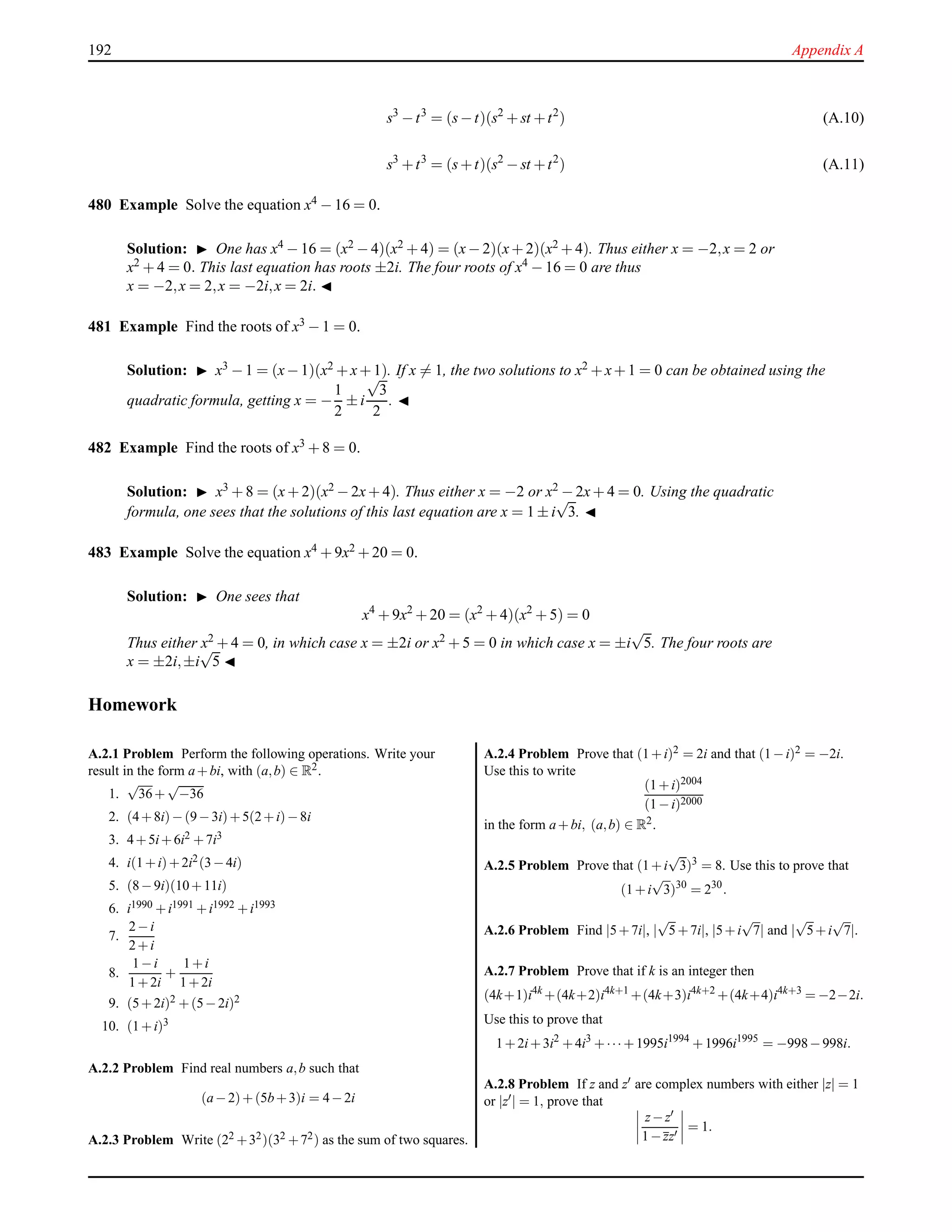 192 Appendix A
s3
−t3
= (s−t)(s2
+ st +t2
) (A.10)
s3
+t3
= (s+t)(s2
− st +t2
) (A.11)
480 Example Solve the equation x4 − 16 = 0.
Solution: ◮ One has x4 − 16 = (x2 − 4)(x2 + 4) = (x− 2)(x+ 2)(x2 + 4). Thus either x = −2,x = 2 or
x2 + 4 = 0. This last equation has roots ±2i. The four roots of x4 − 16 = 0 are thus
x = −2,x = 2,x = −2i,x = 2i. ◭
481 Example Find the roots of x3 − 1 = 0.
Solution: ◮ x3 −1 = (x−1)(x2 +x+1). If x = 1, the two solutions to x2 +x+1 = 0 can be obtained using the
quadratic formula, getting x = −
1
2
± i
√
3
2
. ◭
482 Example Find the roots of x3 + 8 = 0.
Solution: ◮ x3 + 8 = (x+ 2)(x2 − 2x+ 4). Thus either x = −2 or x2 − 2x+ 4 = 0. Using the quadratic
formula, one sees that the solutions of this last equation are x = 1 ± i
√
3. ◭
483 Example Solve the equation x4 + 9x2 + 20 = 0.
Solution: ◮ One sees that
x4
+ 9x2
+ 20 = (x2
+ 4)(x2
+ 5) = 0
Thus either x2
+ 4 = 0, in which case x = ±2i or x2
+ 5 = 0 in which case x = ±i
√
5. The four roots are
x = ±2i,±i
√
5 ◭
Homework
A.2.1 Problem Perform the following operations. Write your
result in the form a+bi, with (a,b) ∈ R2.
1.
√
36+
√
−36
2. (4+8i)−(9−3i)+5(2+i)−8i
3. 4+5i+6i2 +7i3
4. i(1+i)+2i2(3−4i)
5. (8−9i)(10+11i)
6. i1990 +i1991 +i1992 +i1993
7.
2−i
2+i
8.
1−i
1+2i
+
1+i
1+2i
9. (5+2i)2 +(5−2i)2
10. (1+i)3
A.2.2 Problem Find real numbers a,b such that
(a−2)+(5b+3)i = 4−2i
A.2.3 Problem Write (22 +32)(32 +72) as the sum of two squares.
A.2.4 Problem Prove that (1+i)2 = 2i and that (1−i)2 = −2i.
Use this to write
(1+i)2004
(1−i)2000
in the form a+bi, (a,b) ∈ R2.
A.2.5 Problem Prove that (1+i
√
3)3 = 8. Use this to prove that
(1+i
√
3)30
= 230
.
A.2.6 Problem Find |5+7i|, |
√
5+7i|, |5+i
√
7| and |
√
5+i
√
7|.
A.2.7 Problem Prove that if k is an integer then
(4k+1)i4k
+(4k+2)i4k+1
+(4k+3)i4k+2
+(4k+4)i4k+3
= −2−2i.
Use this to prove that
1+2i+3i2
+4i3
+··· +1995i1994
+1996i1995
= −998−998i.
A.2.8 Problem If z and z′ are complex numbers with either |z| = 1
or |z′| = 1, prove that
z−z′
1−zz′
= 1.
 