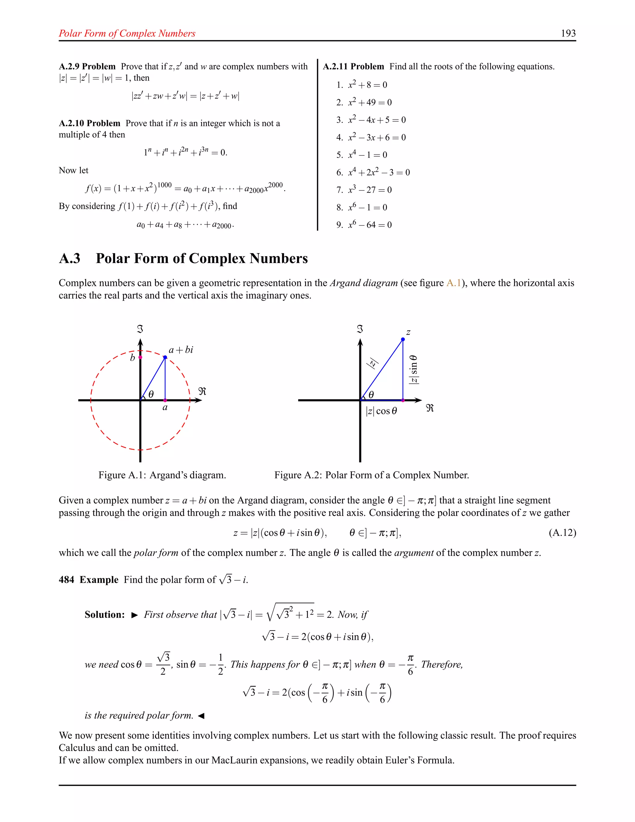 Polar Form of Complex Numbers 193
A.2.9 Problem Prove that if z,z′ and w are complex numbers with
|z| = |z′| = |w| = 1, then
|zz′
+zw+z′
w| = |z+z′
+w|
A.2.10 Problem Prove that if n is an integer which is not a
multiple of 4 then
1n
+in
+i2n
+i3n
= 0.
Now let
f (x) = (1+x+x2
)1000
= a0 +a1x+···+a2000x2000
.
By considering f (1)+ f (i)+ f (i2)+ f (i3), ﬁnd
a0 +a4 +a8 +··· +a2000.
A.2.11 Problem Find all the roots of the following equations.
1. x2 +8 = 0
2. x2 +49 = 0
3. x2 −4x+5 = 0
4. x2 −3x+6 = 0
5. x4 −1 = 0
6. x4 +2x2 −3 = 0
7. x3 −27 = 0
8. x6 −1 = 0
9. x6 −64 = 0
A.3 Polar Form of Complex Numbers
Complex numbers can be given a geometric representation in the Argand diagram (see ﬁgure A.1), where the horizontal axis
carries the real parts and the vertical axis the imaginary ones.
a + bi
θ
a
b
ℑ
ℜ
Figure A.1: Argand’s diagram.
z
|z|
|z|sinθ|z|cosθ
θ
ℑ
ℜ
Figure A.2: Polar Form of a Complex Number.
Given a complex number z = a + bi on the Argand diagram, consider the angle θ ∈]− π;π] that a straight line segment
passing through the origin and through z makes with the positive real axis. Considering the polar coordinates of z we gather
z = |z|(cosθ + isinθ), θ ∈]− π;π], (A.12)
which we call the polar form of the complex number z. The angle θ is called the argument of the complex number z.
484 Example Find the polar form of
√
3− i.
Solution: ◮ First observe that |
√
3− i| =
√
3
2
+ 12 = 2. Now, if
√
3− i = 2(cosθ + isinθ),
we need cosθ =
√
3
2
, sinθ = −
1
2
. This happens for θ ∈]− π;π] when θ = −
π
6
. Therefore,
√
3− i = 2(cos −
π
6
+ isin −
π
6
is the required polar form. ◭
We now present some identities involving complex numbers. Let us start with the following classic result. The proof requires
Calculus and can be omitted.
If we allow complex numbers in our MacLaurin expansions, we readily obtain Euler’s Formula.
 