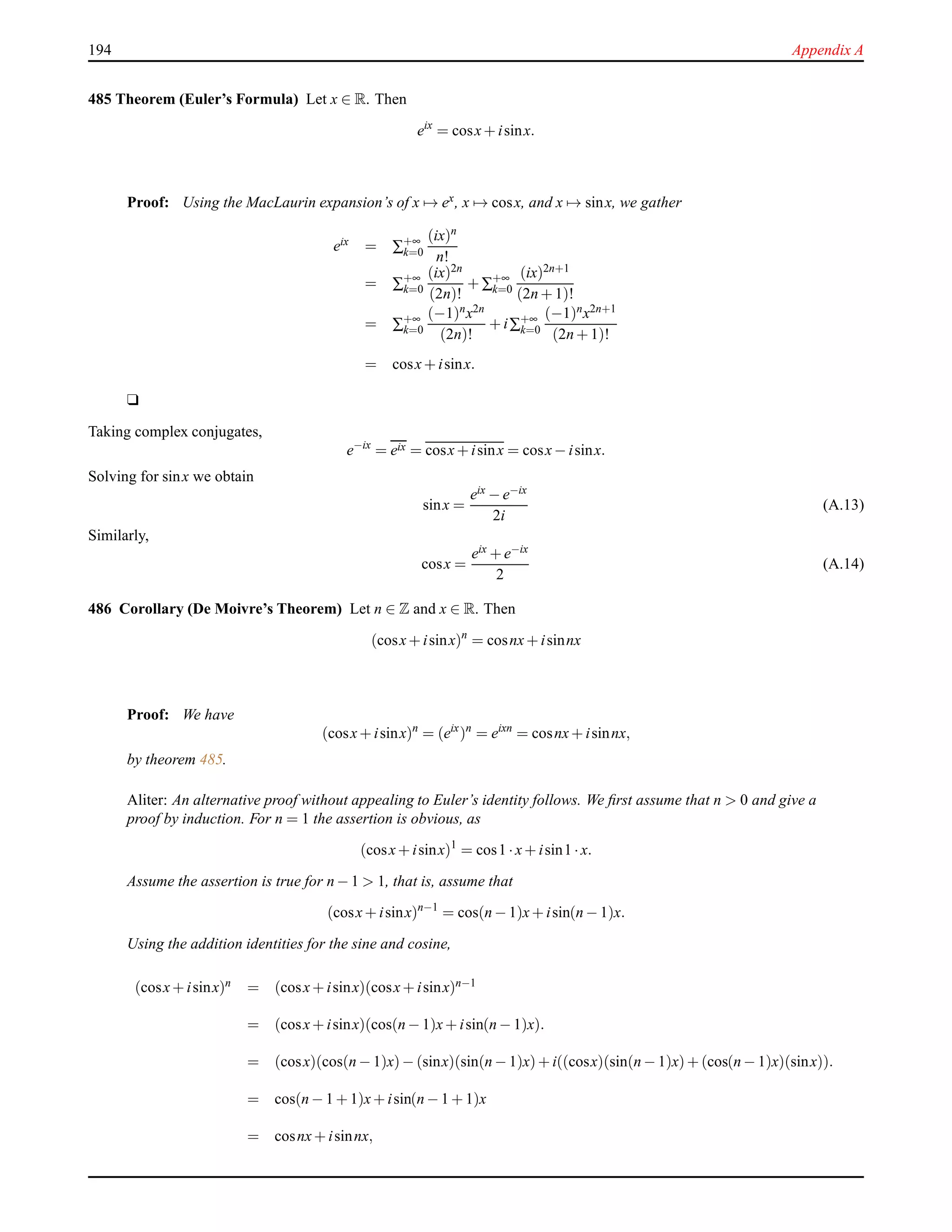 194 Appendix A
485 Theorem (Euler’s Formula) Let x ∈ R. Then
eix
= cosx+ isinx.
Proof: Using the MacLaurin expansion’s of x → ex, x → cosx, and x → sinx, we gather
eix = ∑+∞
k=0
(ix)n
n!
= ∑+∞
k=0
(ix)2n
(2n)!
+ ∑+∞
k=0
(ix)2n+1
(2n + 1)!
= ∑+∞
k=0
(−1)nx2n
(2n)!
+ i∑+∞
k=0
(−1)nx2n+1
(2n + 1)!
= cosx+ isinx.
u
Taking complex conjugates,
e−ix
= eix = cosx+ isinx = cosx− isinx.
Solving for sinx we obtain
sinx =
eix − e−ix
2i
(A.13)
Similarly,
cosx =
eix + e−ix
2
(A.14)
486 Corollary (De Moivre’s Theorem) Let n ∈ Z and x ∈ R. Then
(cosx+ isinx)n
= cosnx+ isinnx
Proof: We have
(cosx+ isinx)n
= (eix
)n
= eixn
= cosnx+ isinnx,
by theorem 485.
Aliter: An alternative proof without appealing to Euler’s identity follows. We ﬁrst assume that n > 0 and give a
proof by induction. For n = 1 the assertion is obvious, as
(cosx+ isinx)1
= cos1 ·x+ isin1 ·x.
Assume the assertion is true for n − 1 > 1, that is, assume that
(cosx+ isinx)n−1
= cos(n − 1)x+ isin(n − 1)x.
Using the addition identities for the sine and cosine,
(cosx+ isinx)n = (cosx+ isinx)(cosx+ isinx)n−1
= (cosx+ isinx)(cos(n − 1)x+ isin(n − 1)x).
= (cosx)(cos(n − 1)x)− (sinx)(sin(n − 1)x)+ i((cosx)(sin(n − 1)x)+ (cos(n − 1)x)(sinx)).
= cos(n − 1 + 1)x+ isin(n − 1 + 1)x
= cosnx+ isinnx,
 