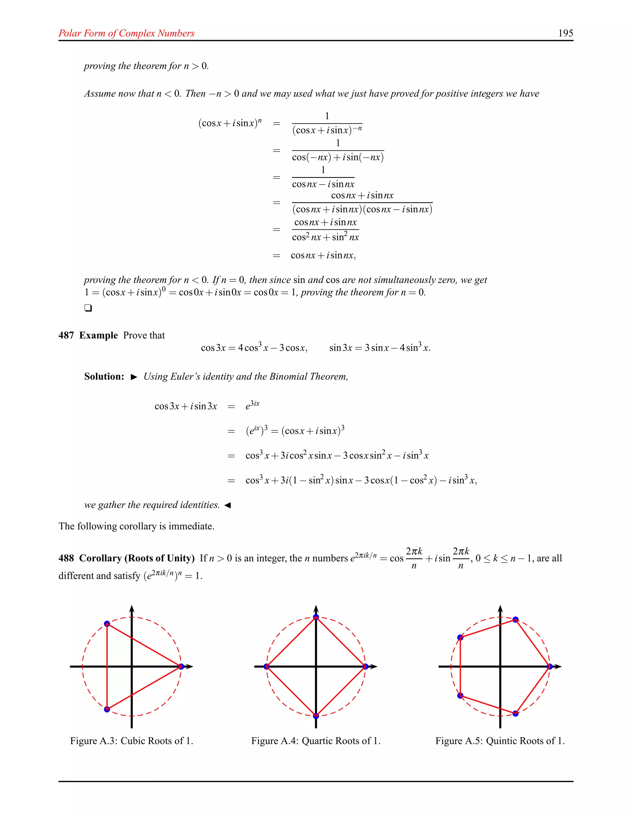 Polar Form of Complex Numbers 195
proving the theorem for n > 0.
Assume now that n < 0. Then −n > 0 and we may used what we just have proved for positive integers we have
(cosx+ isinx)n =
1
(cosx+ isinx)−n
=
1
cos(−nx)+ isin(−nx)
=
1
cosnx− isinnx
=
cosnx+ isinnx
(cosnx+ isinnx)(cosnx− isinnx)
=
cosnx+ isinnx
cos2 nx+ sin2
nx
= cosnx+ isinnx,
proving the theorem for n < 0. If n = 0, then since sin and cos are not simultaneously zero, we get
1 = (cosx+ isinx)0
= cos0x+ isin0x = cos0x = 1, proving the theorem for n = 0.
u
487 Example Prove that
cos3x = 4cos3
x− 3cosx, sin3x = 3sinx− 4sin3
x.
Solution: ◮ Using Euler’s identity and the Binomial Theorem,
cos3x+ isin3x = e3ix
= (eix)3 = (cosx+ isinx)3
= cos3 x+ 3icos2 xsinx− 3cosxsin2
x− isin3
x
= cos3
x+ 3i(1 − sin2
x)sinx− 3cosx(1 − cos2
x)− isin3
x,
we gather the required identities. ◭
The following corollary is immediate.
488 Corollary (Roots of Unity) If n > 0 is an integer, the n numbers e2πik/n = cos
2πk
n
+ isin
2πk
n
, 0 ≤ k ≤ n − 1, are all
different and satisfy (e2πik/n)n = 1.
Figure A.3: Cubic Roots of 1. Figure A.4: Quartic Roots of 1. Figure A.5: Quintic Roots of 1.
 