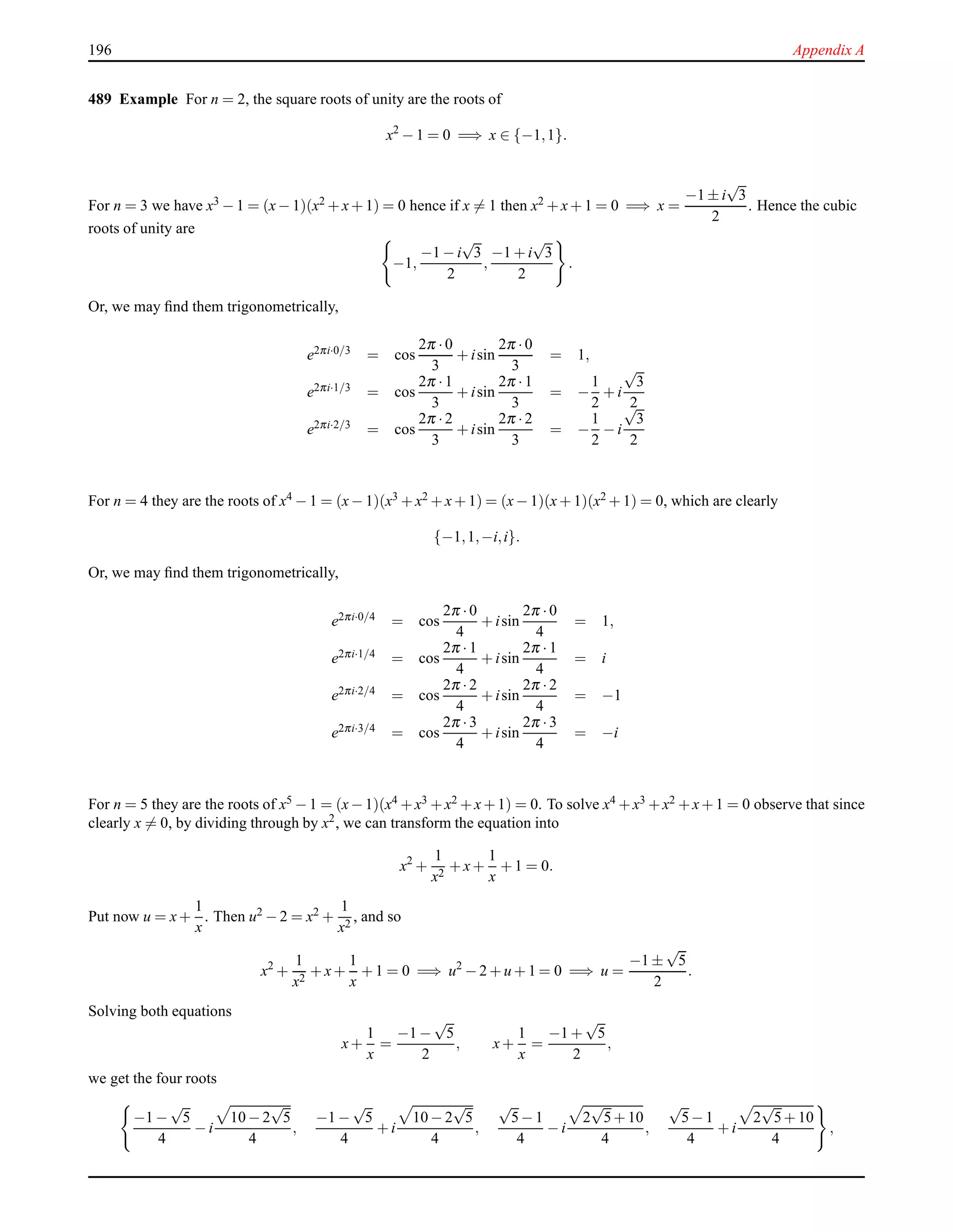 196 Appendix A
489 Example For n = 2, the square roots of unity are the roots of
x2
− 1 = 0 =⇒ x ∈ {−1,1}.
For n = 3 we have x3 − 1 = (x− 1)(x2 + x+ 1) = 0 hence if x = 1 then x2 + x+ 1 = 0 =⇒ x =
−1 ± i
√
3
2
. Hence the cubic
roots of unity are
−1,
−1 − i
√
3
2
,
−1 + i
√
3
2
.
Or, we may ﬁnd them trigonometrically,
e2πi·0/3 = cos
2π ·0
3
+ isin
2π ·0
3
= 1,
e2πi·1/3 = cos
2π ·1
3
+ isin
2π ·1
3
= −
1
2
+ i
√
3
2
e2πi·2/3
= cos
2π ·2
3
+ isin
2π ·2
3
= −
1
2
− i
√
3
2
For n = 4 they are the roots of x4 − 1 = (x− 1)(x3 + x2 + x+ 1) = (x− 1)(x+ 1)(x2 + 1) = 0, which are clearly
{−1,1,−i,i}.
Or, we may ﬁnd them trigonometrically,
e2πi·0/4 = cos
2π ·0
4
+ isin
2π ·0
4
= 1,
e2πi·1/4 = cos
2π ·1
4
+ isin
2π ·1
4
= i
e2πi·2/4 = cos
2π ·2
4
+ isin
2π ·2
4
= −1
e2πi·3/4 = cos
2π ·3
4
+ isin
2π ·3
4
= −i
For n = 5 they are the roots of x5 −1 = (x−1)(x4 +x3 +x2 +x+1) = 0. To solve x4 +x3 +x2 +x+1 = 0 observe that since
clearly x = 0, by dividing through by x2
, we can transform the equation into
x2
+
1
x2
+ x+
1
x
+ 1 = 0.
Put now u = x+
1
x
. Then u2 − 2 = x2 +
1
x2
, and so
x2
+
1
x2
+ x+
1
x
+ 1 = 0 =⇒ u2
− 2 + u + 1 = 0 =⇒ u =
−1 ±
√
5
2
.
Solving both equations
x+
1
x
=
−1 −
√
5
2
, x+
1
x
=
−1 +
√
5
2
,
we get the four roots
−1 −
√
5
4
− i
10 − 2
√
5
4
,
−1 −
√
5
4
+ i
10 − 2
√
5
4
,
√
5− 1
4
− i
2
√
5+ 10
4
,
√
5− 1
4
+ i
2
√
5+ 10
4
,
 