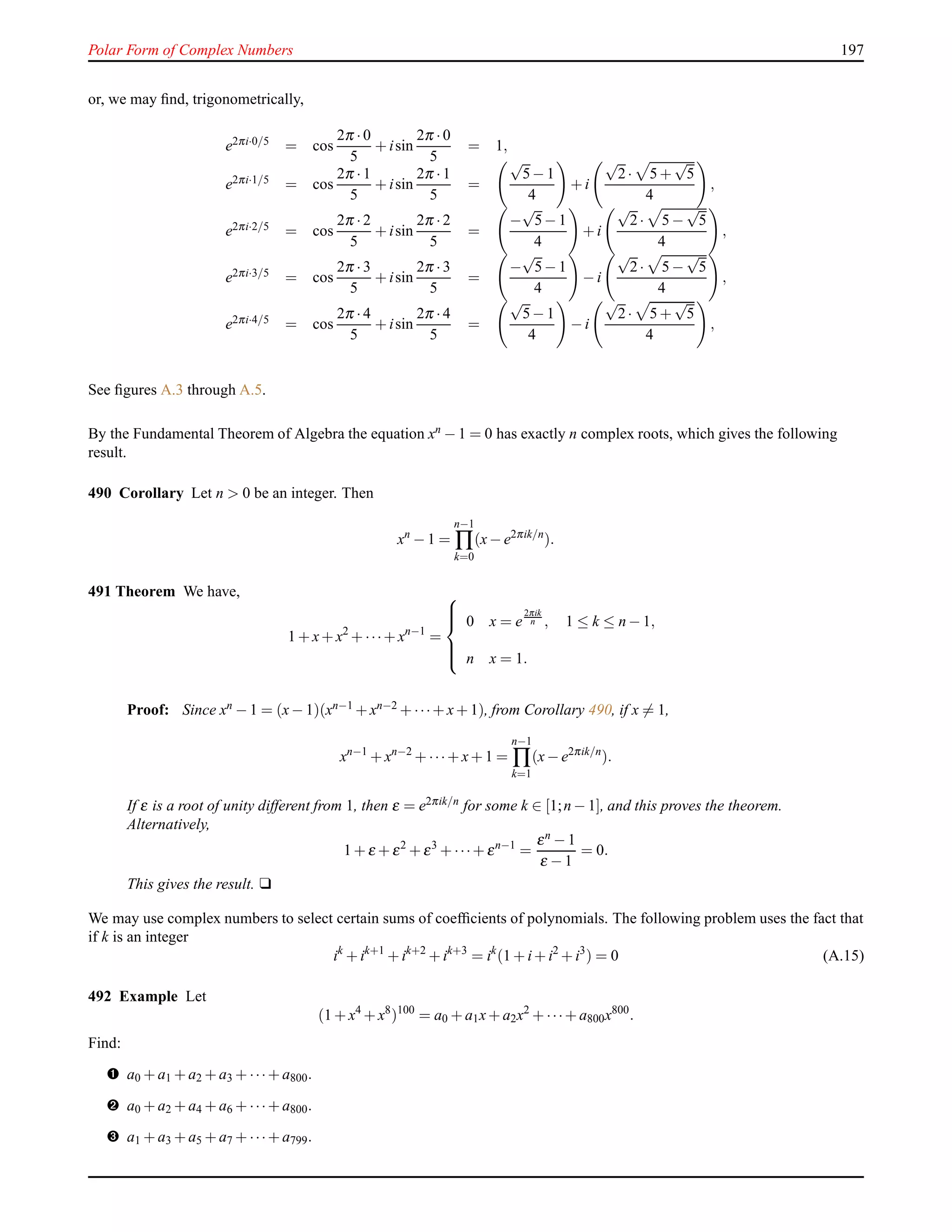 Polar Form of Complex Numbers 197
or, we may ﬁnd, trigonometrically,
e2πi·0/5 = cos
2π ·0
5
+ isin
2π ·0
5
= 1,
e2πi·1/5 = cos
2π ·1
5
+ isin
2π ·1
5
=
√
5− 1
4
+ i
√
2· 5 +
√
5
4
,
e2πi·2/5 = cos
2π ·2
5
+ isin
2π ·2
5
=
−
√
5− 1
4
+ i
√
2· 5 −
√
5
4
,
e2πi·3/5 = cos
2π ·3
5
+ isin
2π ·3
5
=
−
√
5− 1
4
− i
√
2· 5 −
√
5
4
,
e2πi·4/5 = cos
2π ·4
5
+ isin
2π ·4
5
=
√
5− 1
4
− i
√
2· 5 +
√
5
4
,
See ﬁgures A.3 through A.5.
By the Fundamental Theorem of Algebra the equation xn − 1 = 0 has exactly n complex roots, which gives the following
result.
490 Corollary Let n > 0 be an integer. Then
xn
− 1 =
n−1
∏
k=0
(x− e2πik/n
).
491 Theorem We have,
1 + x+ x2
+ ···+ xn−1
=



0 x = e
2πik
n , 1 ≤ k ≤ n − 1,
n x = 1.
Proof: Since xn − 1 = (x− 1)(xn−1 + xn−2 + ···+ x+ 1), from Corollary 490, if x = 1,
xn−1
+ xn−2
+ ···+ x+ 1 =
n−1
∏
k=1
(x− e2πik/n
).
If ε is a root of unity different from 1, then ε = e2πik/n for some k ∈ [1;n − 1], and this proves the theorem.
Alternatively,
1 + ε + ε2
+ ε3
+ ···+ εn−1
=
εn − 1
ε − 1
= 0.
This gives the result. u
We may use complex numbers to select certain sums of coefﬁcients of polynomials. The following problem uses the fact that
if k is an integer
ik
+ ik+1
+ ik+2
+ ik+3
= ik
(1 + i+ i2
+ i3
) = 0 (A.15)
492 Example Let
(1 + x4
+ x8
)100
= a0 + a1x+ a2x2
+ ···+ a800x800
.
Find:
– a0 + a1 + a2 + a3 + ···+ a800.
— a0 + a2 + a4 + a6 + ···+ a800.
˜ a1 + a3 + a5 + a7 + ···+ a799.
 