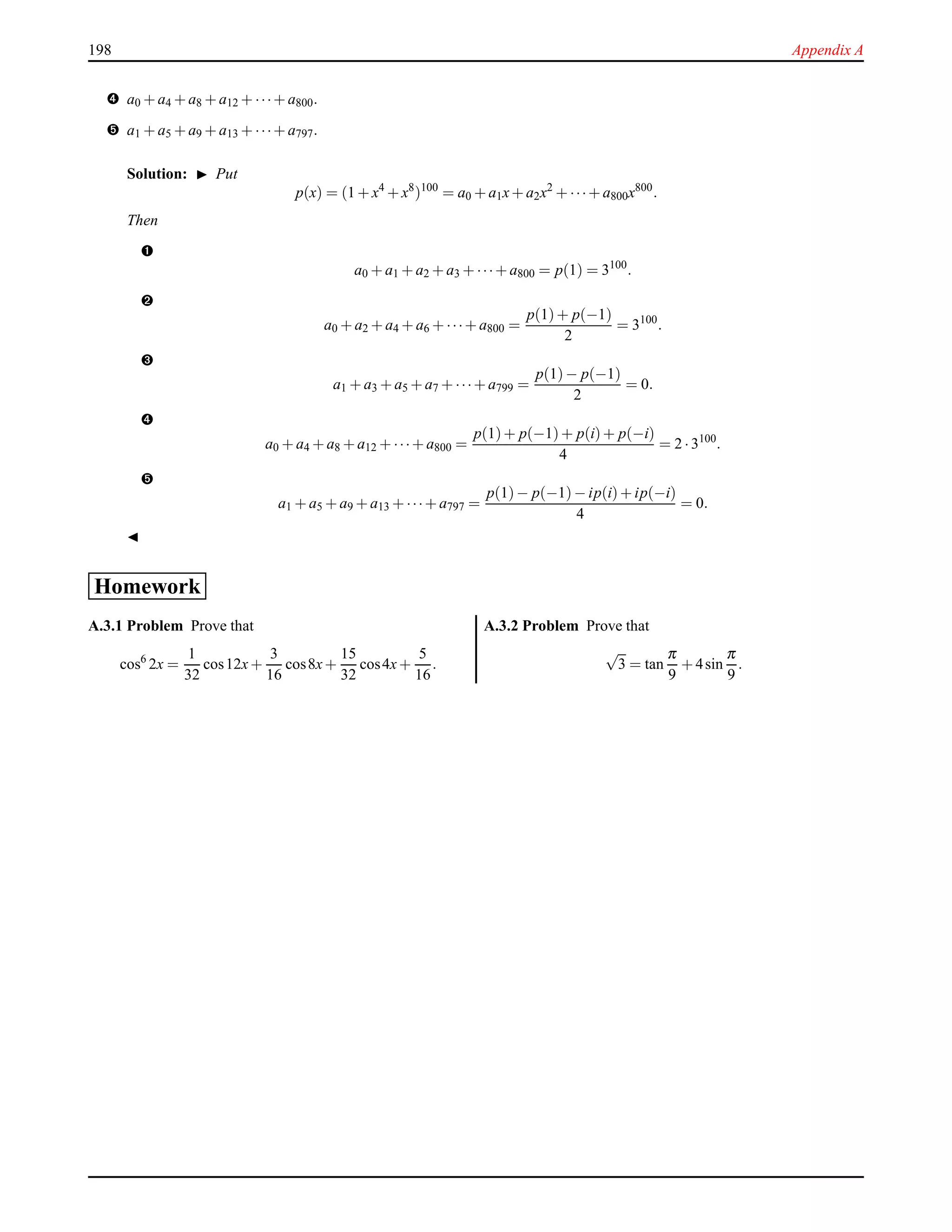 198 Appendix A
™ a0 + a4 + a8 + a12 + ···+ a800.
š a1 + a5 + a9 + a13 + ···+ a797.
Solution: ◮ Put
p(x) = (1 + x4
+ x8
)100
= a0 + a1x+ a2x2
+ ···+ a800x800
.
Then
–
a0 + a1 + a2 + a3 + ···+ a800 = p(1) = 3100
.
—
a0 + a2 + a4 + a6 + ···+ a800 =
p(1)+ p(−1)
2
= 3100
.
˜
a1 + a3 + a5 + a7 + ···+ a799 =
p(1)− p(−1)
2
= 0.
™
a0 + a4 + a8 + a12 + ···+ a800 =
p(1)+ p(−1)+ p(i)+ p(−i)
4
= 2 ·3100
.
š
a1 + a5 + a9 + a13 + ···+ a797 =
p(1)− p(−1)− ip(i)+ ip(−i)
4
= 0.
◭
Homework
A.3.1 Problem Prove that
cos6
2x =
1
32
cos12x+
3
16
cos8x+
15
32
cos4x+
5
16
.
A.3.2 Problem Prove that
√
3 = tan
π
9
+ 4sin
π
9
.
 