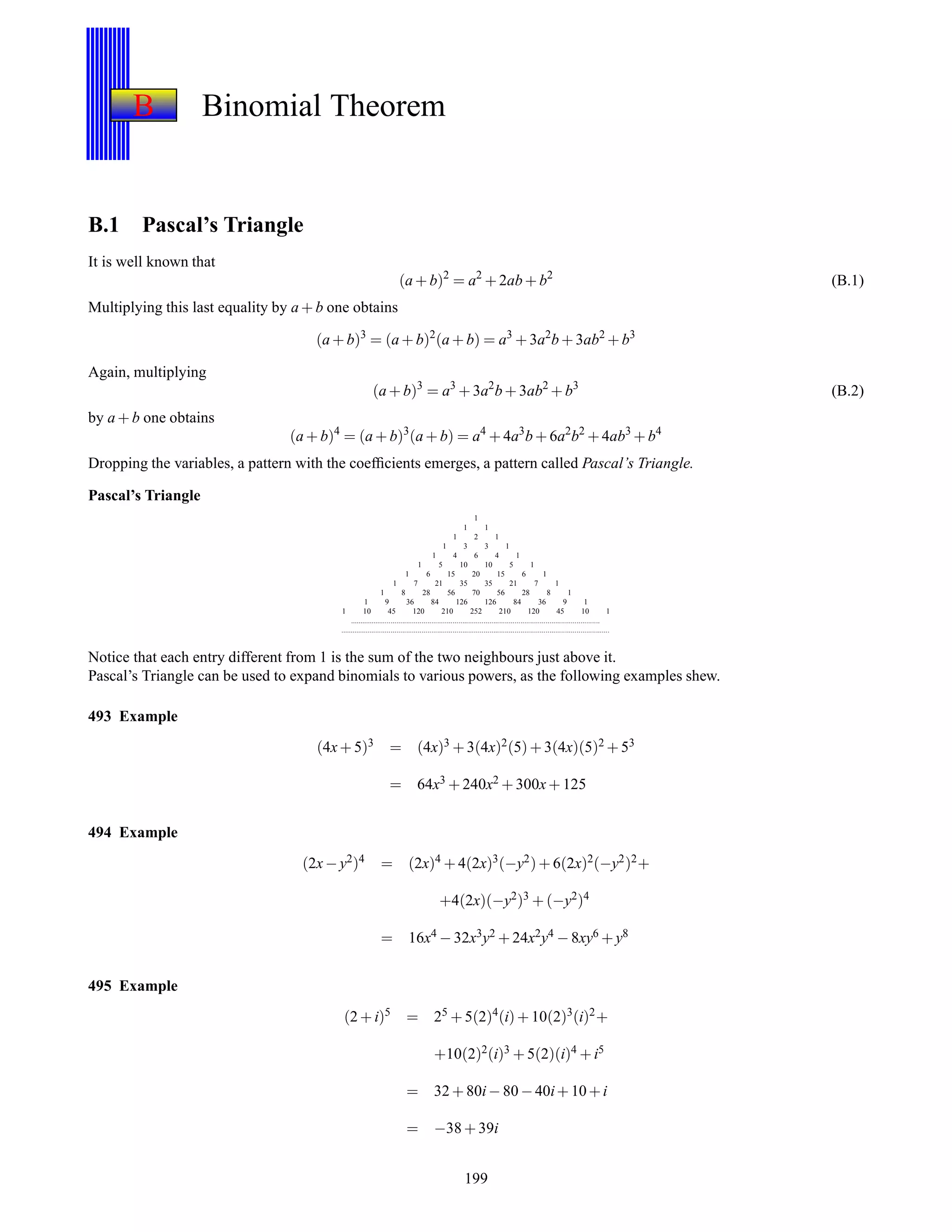 B Binomial Theorem
B.1 Pascal’s Triangle
It is well known that
(a + b)2
= a2
+ 2ab + b2
(B.1)
Multiplying this last equality by a + b one obtains
(a + b)3
= (a + b)2
(a + b) = a3
+ 3a2
b + 3ab2
+ b3
Again, multiplying
(a + b)3
= a3
+ 3a2
b + 3ab2
+ b3
(B.2)
by a + b one obtains
(a + b)4
= (a + b)3
(a + b) = a4
+ 4a3
b + 6a2
b2
+ 4ab3
+ b4
Dropping the variables, a pattern with the coefﬁcients emerges, a pattern called Pascal’s Triangle.
Pascal’s Triangle
1
1 1
1 2 1
1 3 3 1
1 4 6 4 1
1 5 10 10 5 1
1 6 15 20 15 6 1
1 7 21 35 35 21 7 1
1 8 28 56 70 56 28 8 1
1 9 36 84 126 126 84 36 9 1
1 10 45 120 210 252 210 120 45 10 1
.................................................................................................................................
...........................................................................................................................................
Notice that each entry different from 1 is the sum of the two neighbours just above it.
Pascal’s Triangle can be used to expand binomials to various powers, as the following examples shew.
493 Example
(4x+ 5)3 = (4x)3 + 3(4x)2(5)+ 3(4x)(5)2 + 53
= 64x3 + 240x2 + 300x+ 125
494 Example
(2x− y2)4 = (2x)4 + 4(2x)3(−y2)+ 6(2x)2(−y2)2+
+4(2x)(−y2)3 + (−y2)4
= 16x4 − 32x3y2 + 24x2y4 − 8xy6 + y8
495 Example
(2 + i)5
= 25
+ 5(2)4
(i)+ 10(2)3
(i)2
+
+10(2)2(i)3 + 5(2)(i)4 + i5
= 32 + 80i− 80 −40i+ 10+i
= −38 + 39i
199
 
