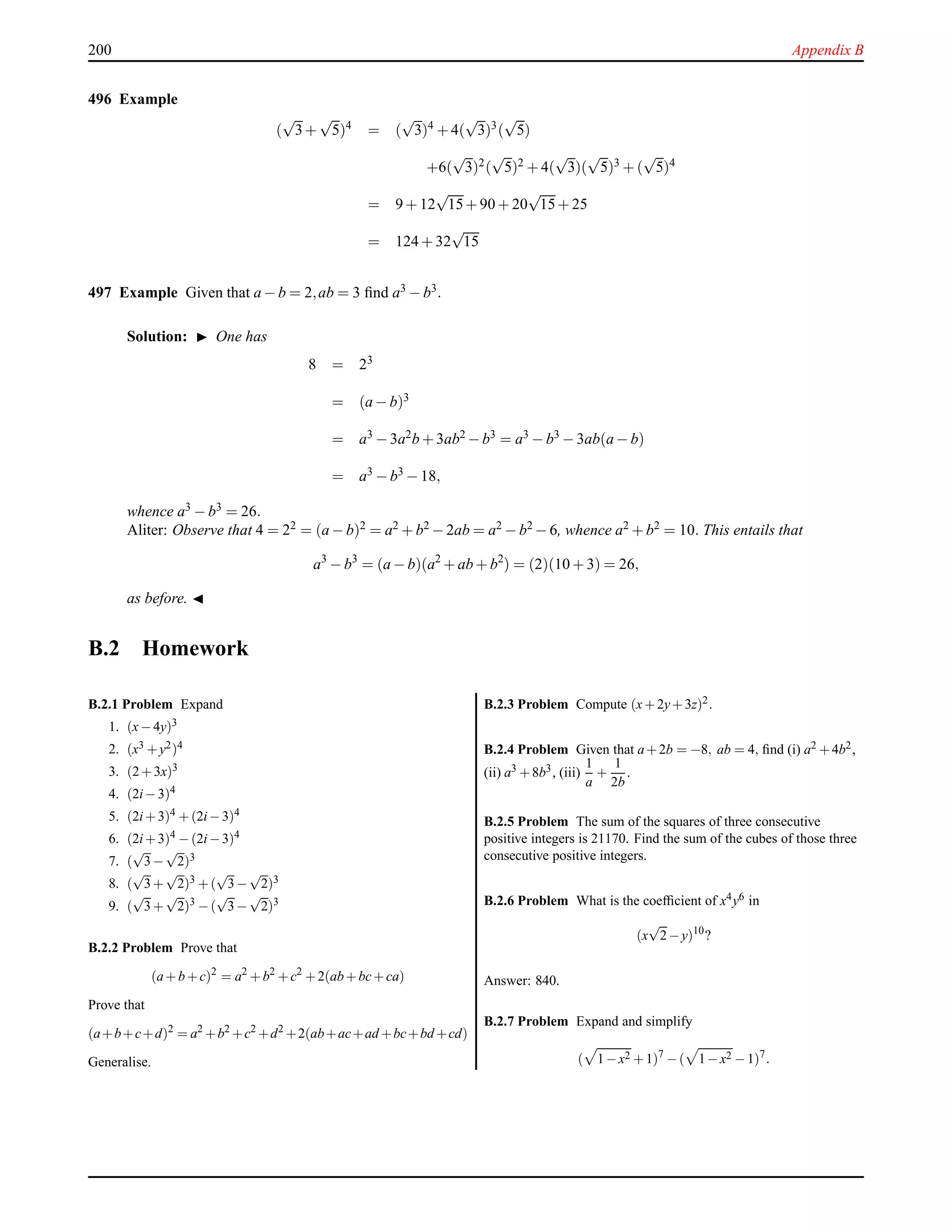 200 Appendix B
496 Example
(
√
3+
√
5)4
= (
√
3)4
+ 4(
√
3)3
(
√
5)
+6(
√
3)2(
√
5)2 + 4(
√
3)(
√
5)3 + (
√
5)4
= 9 + 12
√
15+ 90 + 20
√
15+ 25
= 124 + 32
√
15
497 Example Given that a − b = 2,ab = 3 ﬁnd a3 − b3.
Solution: ◮ One has
8 = 23
= (a − b)3
= a3 − 3a2b + 3ab2 − b3 = a3 − b3 − 3ab(a − b)
= a3 − b3 − 18,
whence a3 − b3 = 26.
Aliter: Observe that 4 = 22 = (a − b)2 = a2 + b2 − 2ab = a2 − b2 − 6, whence a2 + b2 = 10. This entails that
a3
− b3
= (a − b)(a2
+ ab + b2
) = (2)(10 + 3) = 26,
as before. ◭
B.2 Homework
B.2.1 Problem Expand
1. (x−4y)3
2. (x3 +y2)4
3. (2+3x)3
4. (2i−3)4
5. (2i+3)4 +(2i−3)4
6. (2i+3)4 −(2i−3)4
7. (
√
3−
√
2)3
8. (
√
3+
√
2)3 +(
√
3−
√
2)3
9. (
√
3+
√
2)3 −(
√
3−
√
2)3
B.2.2 Problem Prove that
(a+b+c)2
= a2
+b2
+c2
+2(ab+bc+ca)
Prove that
(a+b+c+d)2
= a2
+b2
+c2
+d2
+2(ab+ac+ad +bc+bd +cd)
Generalise.
B.2.3 Problem Compute (x+2y+3z)2.
B.2.4 Problem Given that a+2b = −8, ab = 4, ﬁnd (i) a2 +4b2,
(ii) a3 +8b3, (iii)
1
a
+
1
2b
.
B.2.5 Problem The sum of the squares of three consecutive
positive integers is 21170. Find the sum of the cubes of those three
consecutive positive integers.
B.2.6 Problem What is the coefﬁcient of x4y6 in
(x
√
2−y)10
?
Answer: 840.
B.2.7 Problem Expand and simplify
( 1−x2 +1)7
−( 1−x2 −1)7
.
 