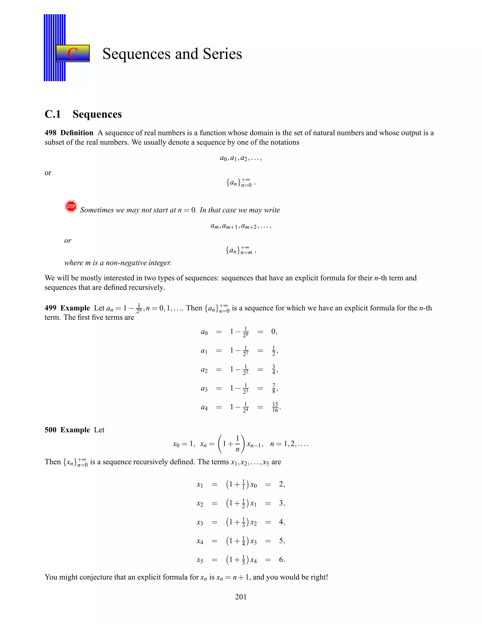 C Sequences and Series
C.1 Sequences
498 Deﬁnition A sequence of real numbers is a function whose domain is the set of natural numbers and whose output is a
subset of the real numbers. We usually denote a sequence by one of the notations
a0,a1,a2,...,
or
{an}+∞
n=0 .
! Sometimes we may not start at n = 0. In that case we may write
am,am+1,am+2,...,
or
{an}+∞
n=m ,
where m is a non-negative integer.
We will be mostly interested in two types of sequences: sequences that have an explicit formula for their n-th term and
sequences that are deﬁned recursively.
499 Example Let an = 1 − 1
2n ,n = 0,1,.... Then {an}+∞
n=0 is a sequence for which we have an explicit formula for the n-th
term. The ﬁrst ﬁve terms are
a0 = 1 − 1
20 = 0,
a1 = 1 − 1
21 = 1
2 ,
a2 = 1 − 1
22 = 3
4 ,
a3 = 1 − 1
23 = 7
8 ,
a4 = 1 − 1
24 = 15
16 .
500 Example Let
x0 = 1, xn = 1 +
1
n
xn−1, n = 1,2,....
Then {xn}+∞
n=0 is a sequence recursively deﬁned. The terms x1,x2,...,x5 are
x1 = 1 + 1
1 x0 = 2,
x2 = 1 + 1
2 x1 = 3,
x3 = 1 + 1
3 x2 = 4,
x4 = 1 + 1
4 x3 = 5,
x5 = 1 + 1
5 x4 = 6.
You might conjecture that an explicit formula for xn is xn = n + 1, and you would be right!
201
 