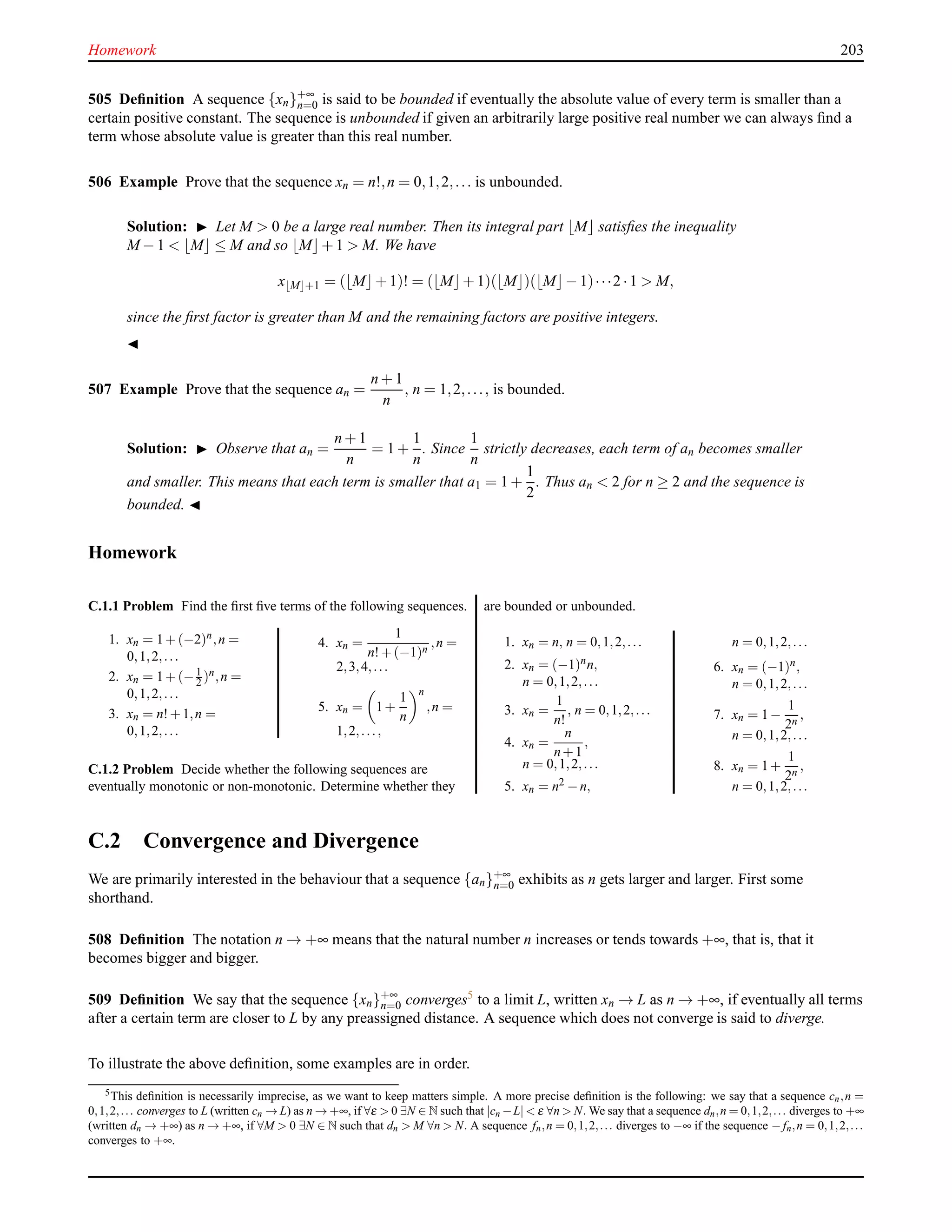 Homework 203
505 Deﬁnition A sequence {xn}+∞
n=0 is said to be bounded if eventually the absolute value of every term is smaller than a
certain positive constant. The sequence is unbounded if given an arbitrarily large positive real number we can always ﬁnd a
term whose absolute value is greater than this real number.
506 Example Prove that the sequence xn = n!,n = 0,1,2,... is unbounded.
Solution: ◮ Let M > 0 be a large real number. Then its integral part ⌊M⌋ satisﬁes the inequality
M − 1 < ⌊M⌋ ≤ M and so ⌊M⌋+ 1 > M. We have
x⌊M⌋+1 = (⌊M⌋+ 1)! = (⌊M⌋+ 1)(⌊M⌋)(⌊M⌋− 1)···2 ·1 > M,
since the ﬁrst factor is greater than M and the remaining factors are positive integers.
◭
507 Example Prove that the sequence an =
n + 1
n
, n = 1,2,..., is bounded.
Solution: ◮ Observe that an =
n + 1
n
= 1 +
1
n
. Since
1
n
strictly decreases, each term of an becomes smaller
and smaller. This means that each term is smaller that a1 = 1 +
1
2
. Thus an < 2 for n ≥ 2 and the sequence is
bounded. ◭
Homework
C.1.1 Problem Find the ﬁrst ﬁve terms of the following sequences.
1. xn = 1+(−2)n,n =
0,1,2,...
2. xn = 1+(−1
2 )n,n =
0,1,2,...
3. xn = n!+1,n =
0,1,2,...
4. xn =
1
n!+(−1)n ,n =
2,3,4,...
5. xn = 1+
1
n
n
,n =
1,2,...,
C.1.2 Problem Decide whether the following sequences are
eventually monotonic or non-monotonic. Determine whether they
are bounded or unbounded.
1. xn = n, n = 0,1,2,...
2. xn = (−1)nn,
n = 0,1,2,...
3. xn =
1
n!
, n = 0,1,2,...
4. xn =
n
n+1
,
n = 0,1,2,...
5. xn = n2 −n,
n = 0,1,2,...
6. xn = (−1)n,
n = 0,1,2,...
7. xn = 1−
1
2n
,
n = 0,1,2,...
8. xn = 1+
1
2n
,
n = 0,1,2,...
C.2 Convergence and Divergence
We are primarily interested in the behaviour that a sequence {an}+∞
n=0 exhibits as n gets larger and larger. First some
shorthand.
508 Deﬁnition The notation n → +∞ means that the natural number n increases or tends towards +∞, that is, that it
becomes bigger and bigger.
509 Deﬁnition We say that the sequence {xn}+∞
n=0 converges5
to a limit L, written xn → L as n → +∞, if eventually all terms
after a certain term are closer to L by any preassigned distance. A sequence which does not converge is said to diverge.
To illustrate the above deﬁnition, some examples are in order.
5This deﬁnition is necessarily imprecise, as we want to keep matters simple. A more precise deﬁnition is the following: we say that a sequence cn,n =
0,1,2,... converges to L (written cn → L) as n → +∞, if ∀ε > 0 ∃N ∈ N such that |cn −L| < ε ∀n > N. We say that a sequence dn,n = 0,1,2,... diverges to +∞
(written dn → +∞) as n → +∞, if ∀M > 0 ∃N ∈ N such that dn > M ∀n > N. A sequence fn,n = 0,1,2,... diverges to −∞ if the sequence − fn,n = 0,1,2,...
converges to +∞.
 