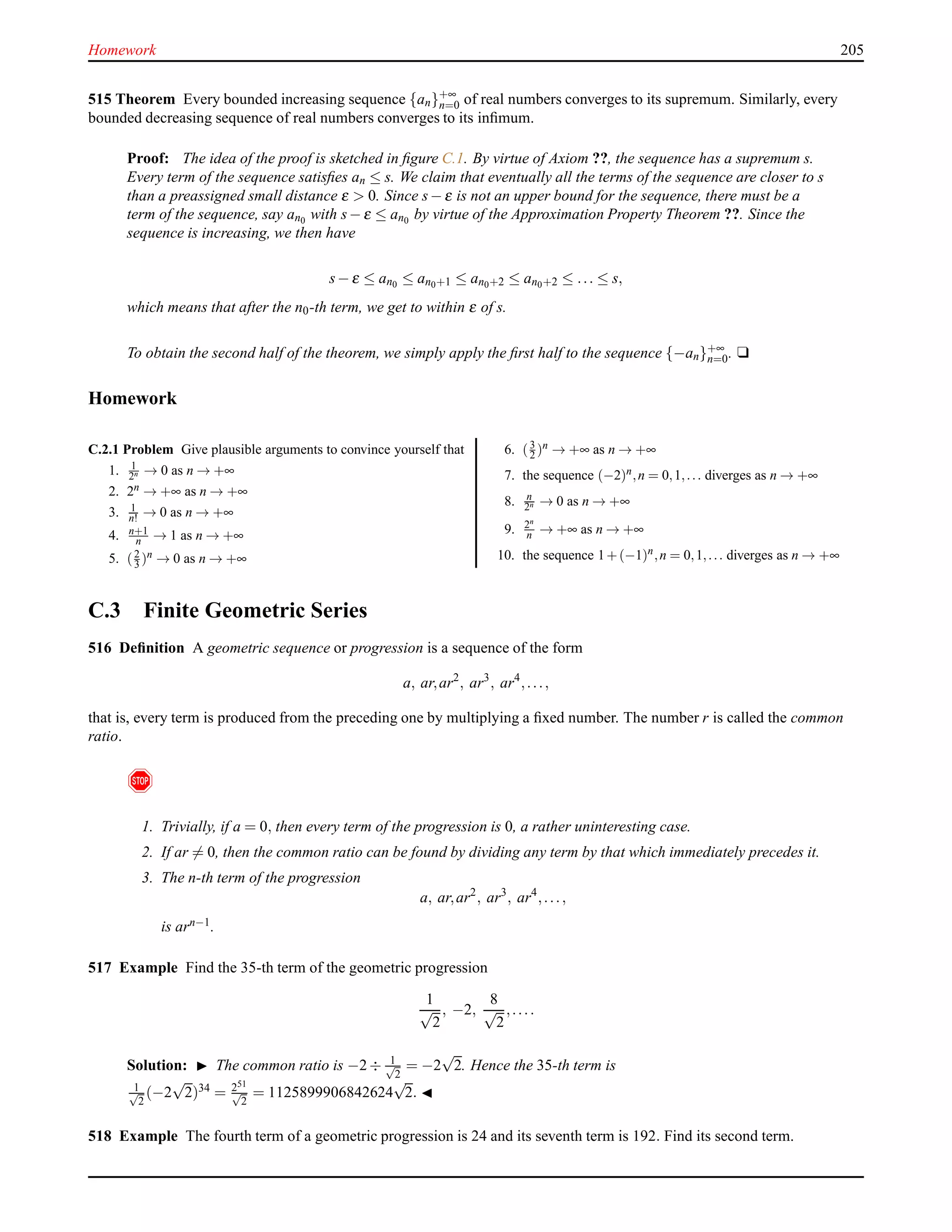 Homework 205
515 Theorem Every bounded increasing sequence {an}+∞
n=0 of real numbers converges to its supremum. Similarly, every
bounded decreasing sequence of real numbers converges to its inﬁmum.
Proof: The idea of the proof is sketched in ﬁgure C.1. By virtue of Axiom ??, the sequence has a supremum s.
Every term of the sequence satisﬁes an ≤ s. We claim that eventually all the terms of the sequence are closer to s
than a preassigned small distance ε > 0. Since s− ε is not an upper bound for the sequence, there must be a
term of the sequence, say an0 with s− ε ≤ an0 by virtue of the Approximation Property Theorem ??. Since the
sequence is increasing, we then have
s− ε ≤ an0 ≤ an0+1 ≤ an0+2 ≤ an0+2 ≤ ... ≤ s,
which means that after the n0-th term, we get to within ε of s.
To obtain the second half of the theorem, we simply apply the ﬁrst half to the sequence {−an}+∞
n=0. u
Homework
C.2.1 Problem Give plausible arguments to convince yourself that
1. 1
2n → 0 as n → +∞
2. 2n → +∞ as n → +∞
3. 1
n! → 0 as n → +∞
4. n+1
n → 1 as n → +∞
5. (2
3 )n → 0 as n → +∞
6. (3
2 )n → +∞ as n → +∞
7. the sequence (−2)n,n = 0,1,... diverges as n → +∞
8. n
2n → 0 as n → +∞
9. 2n
n → +∞ as n → +∞
10. the sequence 1+(−1)n,n = 0,1,... diverges as n → +∞
C.3 Finite Geometric Series
516 Deﬁnition A geometric sequence or progression is a sequence of the form
a, ar,ar2
, ar3
, ar4
,...,
that is, every term is produced from the preceding one by multiplying a ﬁxed number. The number r is called the common
ratio.
!
1. Trivially, if a = 0, then every term of the progression is 0, a rather uninteresting case.
2. If ar = 0, then the common ratio can be found by dividing any term by that which immediately precedes it.
3. The n-th term of the progression
a, ar,ar2
, ar3
, ar4
,...,
is arn−1.
517 Example Find the 35-th term of the geometric progression
1
√
2
, −2,
8
√
2
,....
Solution: ◮ The common ratio is −2 ÷ 1√
2
= −2
√
2. Hence the 35-th term is
1√
2
(−2
√
2)34 = 251
√
2
= 1125899906842624
√
2. ◭
518 Example The fourth term of a geometric progression is 24 and its seventh term is 192. Find its second term.
 