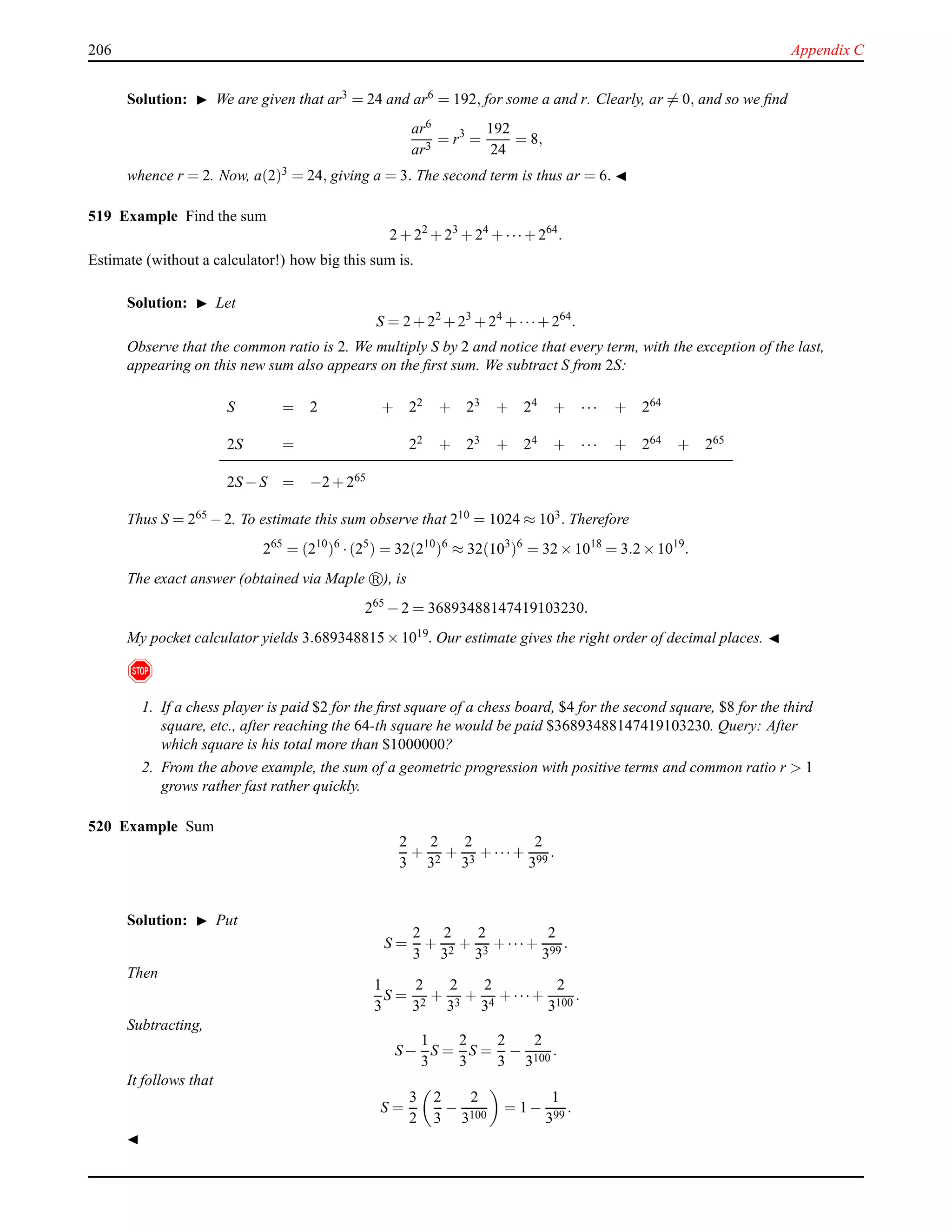 206 Appendix C
Solution: ◮ We are given that ar3 = 24 and ar6 = 192, for some a and r. Clearly, ar = 0, and so we ﬁnd
ar6
ar3
= r3
=
192
24
= 8,
whence r = 2. Now, a(2)3 = 24, giving a = 3. The second term is thus ar = 6. ◭
519 Example Find the sum
2 + 22
+ 23
+ 24
+ ···+ 264
.
Estimate (without a calculator!) how big this sum is.
Solution: ◮ Let
S = 2 + 22
+ 23
+ 24
+ ···+ 264
.
Observe that the common ratio is 2. We multiply S by 2 and notice that every term, with the exception of the last,
appearing on this new sum also appears on the ﬁrst sum. We subtract S from 2S:
S = 2 + 22 + 23 + 24 + ··· + 264
2S = 22 + 23 + 24 + ··· + 264 + 265
2S − S = −2 + 265
Thus S = 265 − 2. To estimate this sum observe that 210 = 1024 ≈ 103. Therefore
265
= (210
)6
·(25
) = 32(210
)6
≈ 32(103
)6
= 32 × 1018
= 3.2 × 1019
.
The exact answer (obtained via Maple ), is
265
− 2 = 36893488147419103230.
My pocket calculator yields 3.689348815 × 1019. Our estimate gives the right order of decimal places. ◭
!
1. If a chess player is paid $2 for the ﬁrst square of a chess board, $4 for the second square, $8 for the third
square, etc., after reaching the 64-th square he would be paid $36893488147419103230. Query: After
which square is his total more than $1000000?
2. From the above example, the sum of a geometric progression with positive terms and common ratio r > 1
grows rather fast rather quickly.
520 Example Sum
2
3
+
2
32
+
2
33
+ ···+
2
399
.
Solution: ◮ Put
S =
2
3
+
2
32
+
2
33
+ ···+
2
399
.
Then
1
3
S =
2
32
+
2
33
+
2
34
+ ···+
2
3100
.
Subtracting,
S −
1
3
S =
2
3
S =
2
3
−
2
3100
.
It follows that
S =
3
2
2
3
−
2
3100
= 1 −
1
399
.
◭
 
