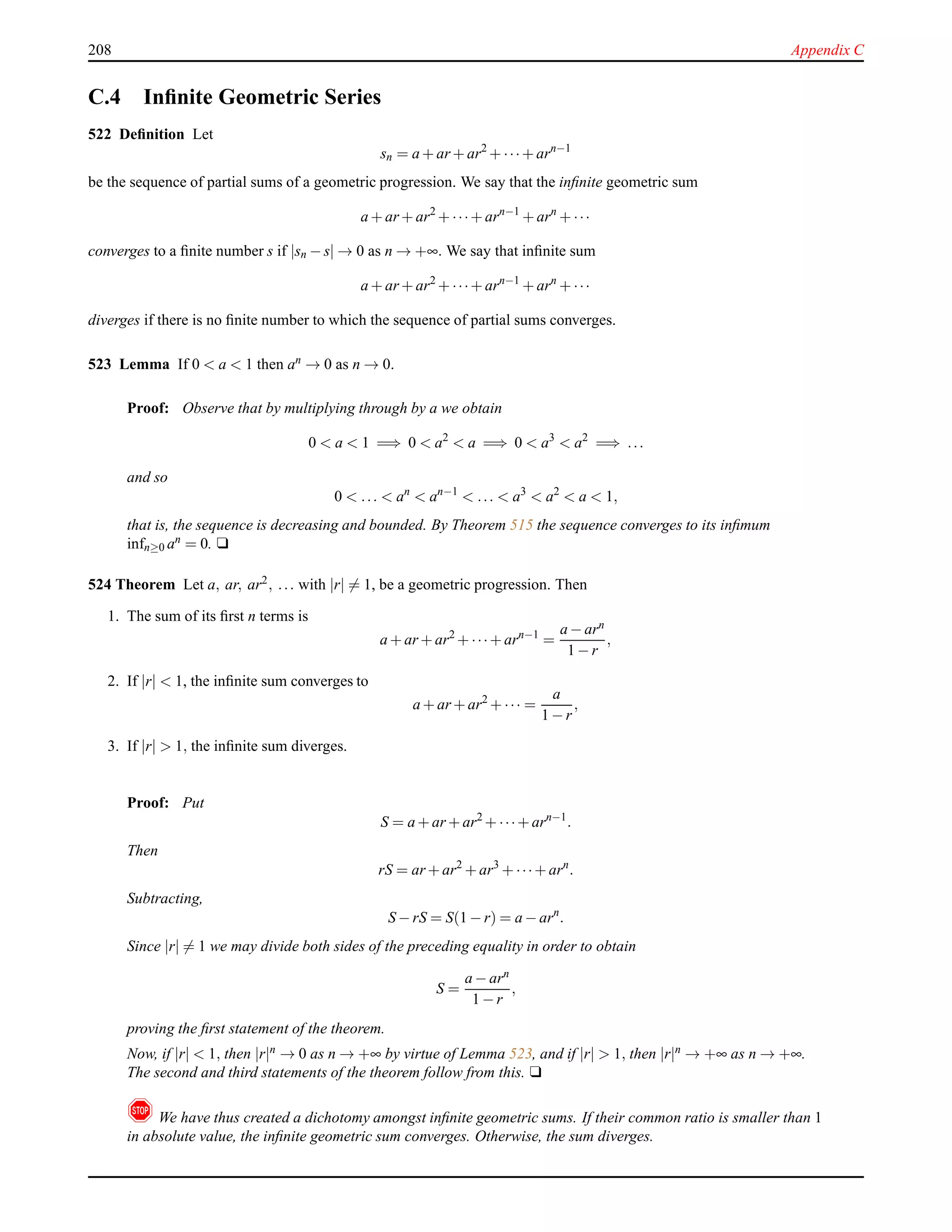 208 Appendix C
C.4 Inﬁnite Geometric Series
522 Deﬁnition Let
sn = a + ar + ar2
+ ···+ arn−1
be the sequence of partial sums of a geometric progression. We say that the inﬁnite geometric sum
a + ar + ar2
+ ···+ arn−1
+ arn
+ ···
converges to a ﬁnite number s if |sn − s| → 0 as n → +∞. We say that inﬁnite sum
a + ar + ar2
+ ···+ arn−1
+ arn
+ ···
diverges if there is no ﬁnite number to which the sequence of partial sums converges.
523 Lemma If 0 < a < 1 then an → 0 as n → 0.
Proof: Observe that by multiplying through by a we obtain
0 < a < 1 =⇒ 0 < a2
< a =⇒ 0 < a3
< a2
=⇒ ...
and so
0 < ... < an
< an−1
< ... < a3
< a2
< a < 1,
that is, the sequence is decreasing and bounded. By Theorem 515 the sequence converges to its inﬁmum
infn≥0 an = 0. u
524 Theorem Let a, ar, ar2, ... with |r| = 1, be a geometric progression. Then
1. The sum of its ﬁrst n terms is
a + ar + ar2
+ ···+ arn−1
=
a − arn
1 − r
,
2. If |r| < 1, the inﬁnite sum converges to
a + ar + ar2
+ ··· =
a
1 − r
,
3. If |r| > 1, the inﬁnite sum diverges.
Proof: Put
S = a + ar + ar2
+ ···+ arn−1
.
Then
rS = ar + ar2
+ ar3
+ ···+ arn
.
Subtracting,
S − rS = S(1 − r) = a − arn
.
Since |r| = 1 we may divide both sides of the preceding equality in order to obtain
S =
a − arn
1 − r
,
proving the ﬁrst statement of the theorem.
Now, if |r| < 1, then |r|n → 0 as n → +∞ by virtue of Lemma 523, and if |r| > 1, then |r|n → +∞ as n → +∞.
The second and third statements of the theorem follow from this. u
! We have thus created a dichotomy amongst inﬁnite geometric sums. If their common ratio is smaller than 1
in absolute value, the inﬁnite geometric sum converges. Otherwise, the sum diverges.
 