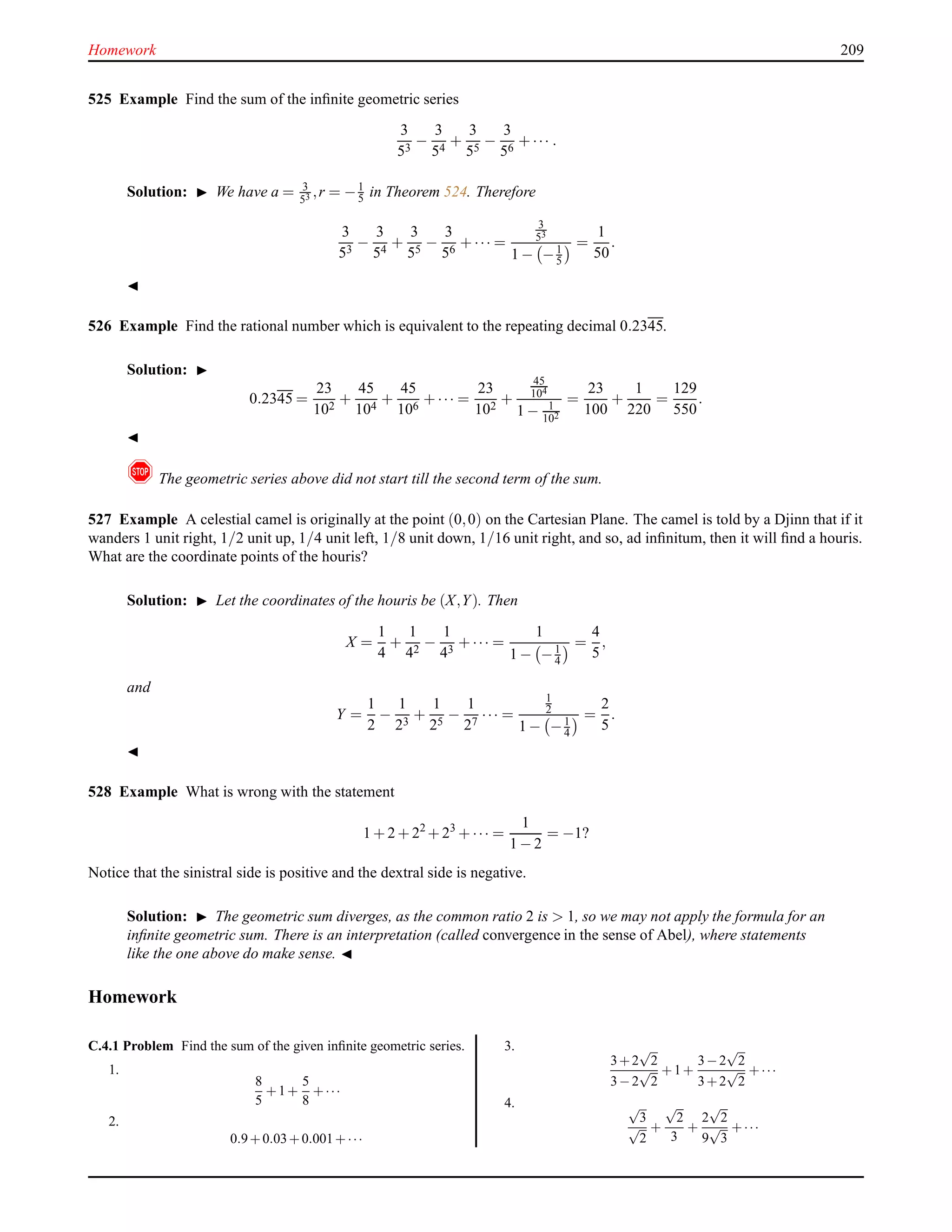 Homework 209
525 Example Find the sum of the inﬁnite geometric series
3
53
−
3
54
+
3
55
−
3
56
+ ··· .
Solution: ◮ We have a = 3
53 ,r = −1
5 in Theorem 524. Therefore
3
53
−
3
54
+
3
55
−
3
56
+ ··· =
3
53
1 − −1
5
=
1
50
.
◭
526 Example Find the rational number which is equivalent to the repeating decimal 0.2345.
Solution: ◮
0.2345 =
23
102
+
45
104
+
45
106
+ ··· =
23
102
+
45
104
1 − 1
102
=
23
100
+
1
220
=
129
550
.
◭
! The geometric series above did not start till the second term of the sum.
527 Example A celestial camel is originally at the point (0,0) on the Cartesian Plane. The camel is told by a Djinn that if it
wanders 1 unit right, 1/2 unit up, 1/4 unit left, 1/8 unit down, 1/16 unit right, and so, ad inﬁnitum, then it will ﬁnd a houris.
What are the coordinate points of the houris?
Solution: ◮ Let the coordinates of the houris be (X,Y). Then
X =
1
4
+
1
42
−
1
43
+ ··· =
1
1 − −1
4
=
4
5
,
and
Y =
1
2
−
1
23
+
1
25
−
1
27
··· =
1
2
1 − −1
4
=
2
5
.
◭
528 Example What is wrong with the statement
1 + 2 + 22
+ 23
+ ··· =
1
1 − 2
= −1?
Notice that the sinistral side is positive and the dextral side is negative.
Solution: ◮ The geometric sum diverges, as the common ratio 2 is > 1, so we may not apply the formula for an
inﬁnite geometric sum. There is an interpretation (called convergence in the sense of Abel), where statements
like the one above do make sense. ◭
Homework
C.4.1 Problem Find the sum of the given inﬁnite geometric series.
1.
8
5
+1+
5
8
+···
2.
0.9+0.03+0.001+···
3.
3+2
√
2
3−2
√
2
+1+
3−2
√
2
3+2
√
2
+···
4. √
3
√
2
+
√
2
3
+
2
√
2
9
√
3
+···
 