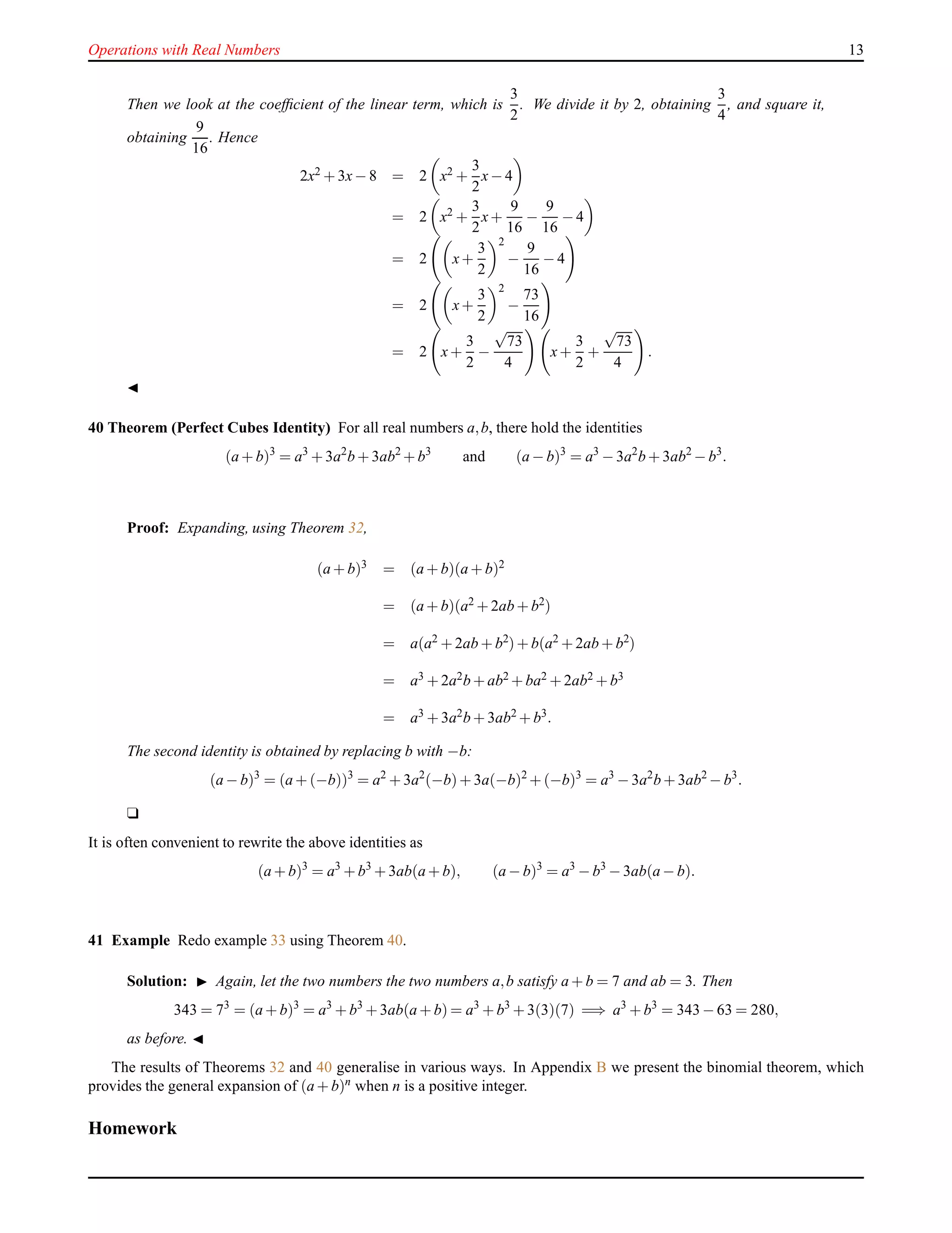 Operations with Real Numbers 13
Then we look at the coefﬁcient of the linear term, which is
3
2
. We divide it by 2, obtaining
3
4
, and square it,
obtaining
9
16
. Hence
2x2 + 3x− 8 = 2 x2 +
3
2
x− 4
= 2 x2
+
3
2
x+
9
16
−
9
16
− 4
= 2 x+
3
2
2
−
9
16
− 4
= 2 x+
3
2
2
−
73
16
= 2 x+
3
2
−
√
73
4
x+
3
2
+
√
73
4
.
◭
40 Theorem (Perfect Cubes Identity) For all real numbers a,b, there hold the identities
(a + b)3
= a3
+ 3a2
b + 3ab2
+ b3
and (a − b)3
= a3
− 3a2
b + 3ab2
− b3
.
Proof: Expanding, using Theorem 32,
(a + b)3 = (a + b)(a + b)2
= (a + b)(a2 + 2ab + b2)
= a(a2
+ 2ab + b2
)+ b(a2
+ 2ab + b2
)
= a3 + 2a2b + ab2 + ba2 + 2ab2 + b3
= a3 + 3a2b + 3ab2 + b3.
The second identity is obtained by replacing b with −b:
(a − b)3
= (a + (−b))3
= a2
+ 3a2
(−b)+ 3a(−b)2
+ (−b)3
= a3
− 3a2
b + 3ab2
− b3
.
u
It is often convenient to rewrite the above identities as
(a + b)3
= a3
+ b3
+ 3ab(a + b), (a − b)3
= a3
− b3
− 3ab(a − b).
41 Example Redo example 33 using Theorem 40.
Solution: ◮ Again, let the two numbers the two numbers a,b satisfy a + b = 7 and ab = 3. Then
343 = 73
= (a + b)3
= a3
+ b3
+ 3ab(a + b) = a3
+ b3
+ 3(3)(7) =⇒ a3
+ b3
= 343 − 63 = 280,
as before. ◭
The results of Theorems 32 and 40 generalise in various ways. In Appendix B we present the binomial theorem, which
provides the general expansion of (a + b)n when n is a positive integer.
Homework
 