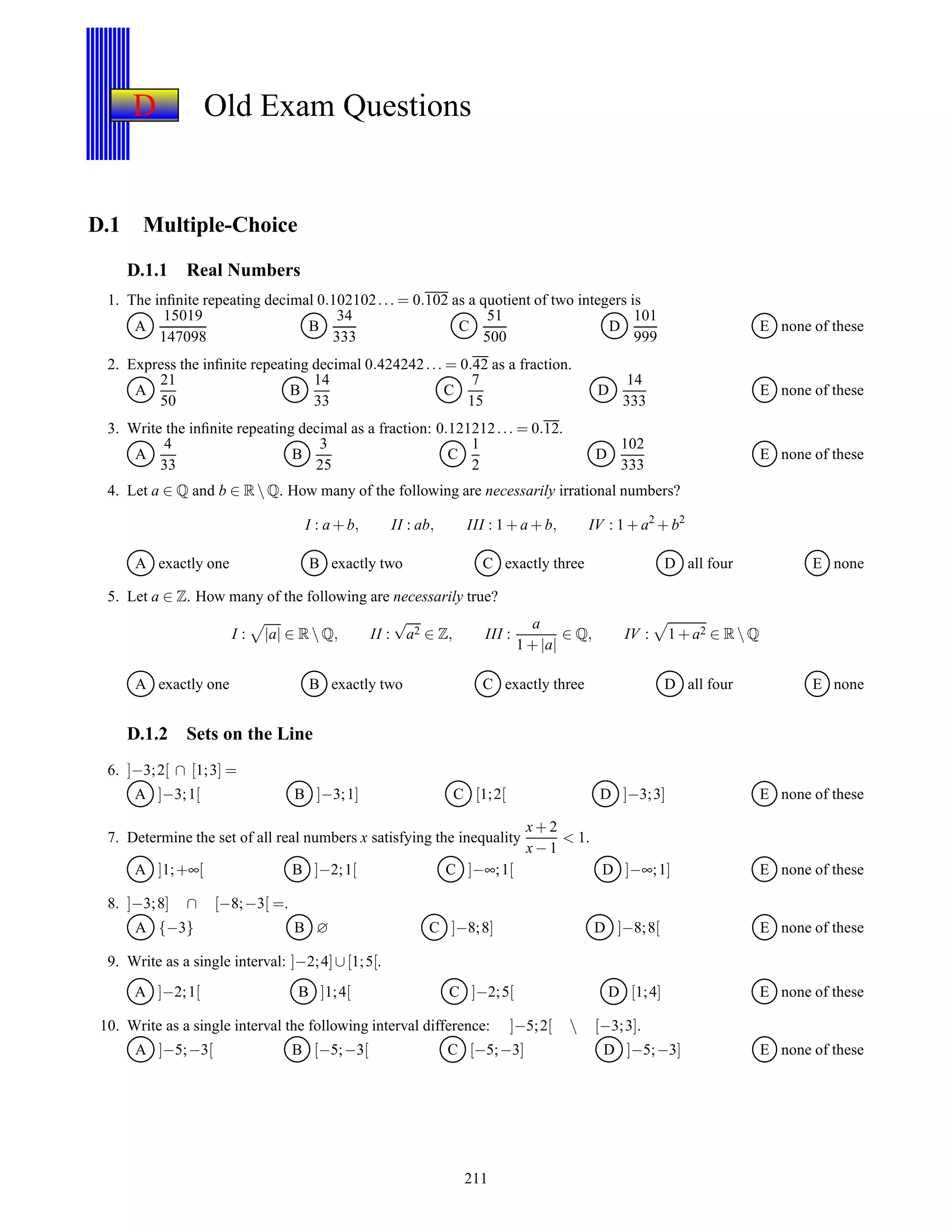 D Old Exam Questions
D.1 Multiple-Choice
D.1.1 Real Numbers
1. The inﬁnite repeating decimal 0.102102... = 0.102 as a quotient of two integers is
A
15019
147098
B
34
333
C
51
500
D
101
999
E none of these
2. Express the inﬁnite repeating decimal 0.424242... = 0.42 as a fraction.
A
21
50
B
14
33
C
7
15
D
14
333
E none of these
3. Write the inﬁnite repeating decimal as a fraction: 0.121212... = 0.12.
A
4
33
B
3
25
C
1
2
D
102
333
E none of these
4. Let a ∈ Q and b ∈ R Q. How many of the following are necessarily irrational numbers?
I : a + b, II : ab, III : 1 + a + b, IV : 1 + a2
+ b2
A exactly one B exactly two C exactly three D all four E none
5. Let a ∈ Z. How many of the following are necessarily true?
I : |a| ∈ R Q, II :
√
a2 ∈ Z, III :
a
1 + |a|
∈ Q, IV : 1 + a2 ∈ R Q
A exactly one B exactly two C exactly three D all four E none
D.1.2 Sets on the Line
6. ]−3;2[ ∩ [1;3] =
A ]−3;1[ B ]−3;1] C [1;2[ D ]−3;3] E none of these
7. Determine the set of all real numbers x satisfying the inequality
x+ 2
x− 1
< 1.
A ]1;+∞[ B ]−2;1[ C ]−∞;1[ D ]−∞;1] E none of these
8. ]−3;8] ∩ [−8;−3[ =.
A {−3} B ∅ C ]−8;8] D ]−8;8[ E none of these
9. Write as a single interval: ]−2;4]∪[1;5[.
A ]−2;1[ B ]1;4[ C ]−2;5[ D [1;4] E none of these
10. Write as a single interval the following interval difference: ]−5;2[  [−3;3].
A ]−5;−3[ B [−5;−3[ C [−5;−3] D ]−5;−3] E none of these
211
 