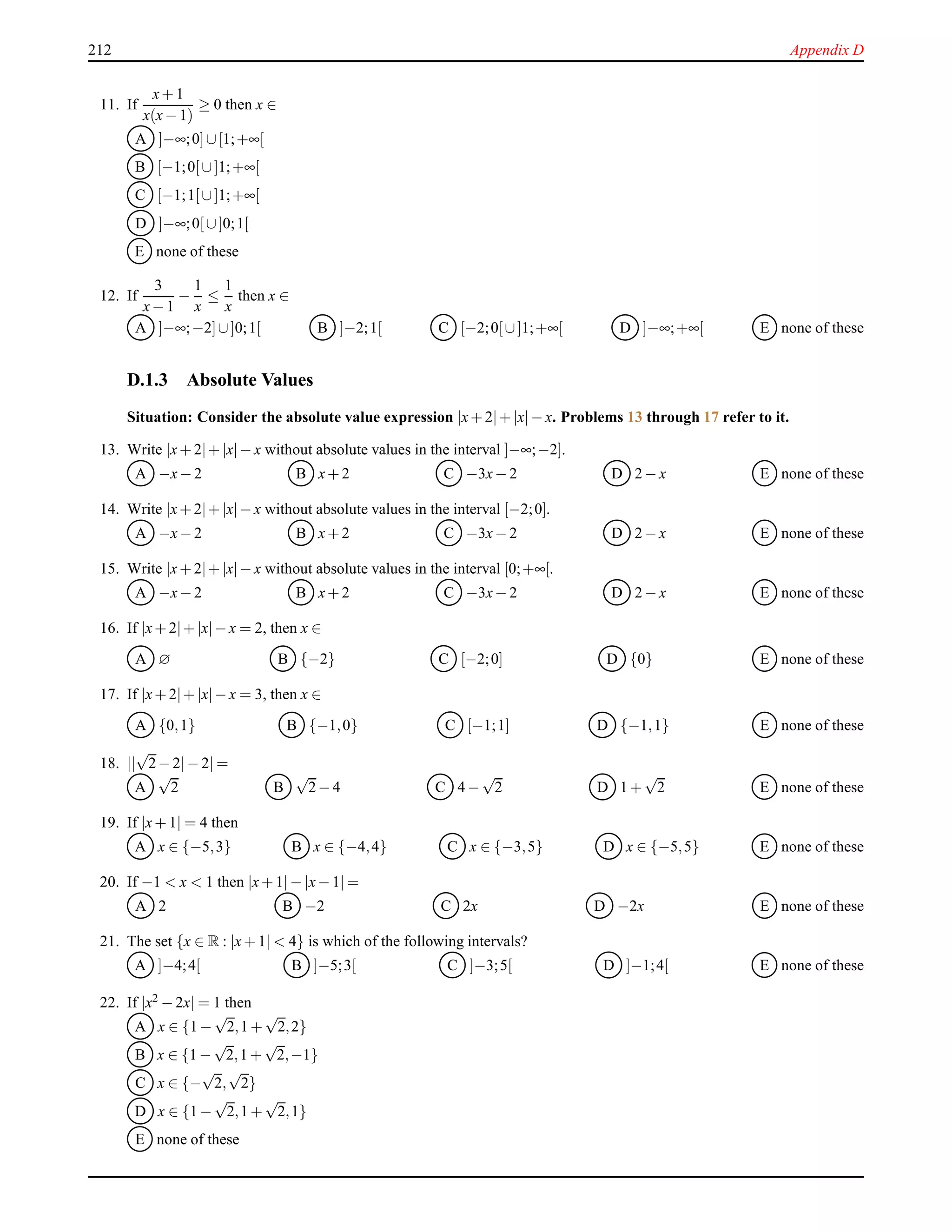 212 Appendix D
11. If
x+ 1
x(x− 1)
≥ 0 then x ∈
A ]−∞;0]∪[1;+∞[
B [−1;0[∪]1;+∞[
C [−1;1[∪]1;+∞[
D ]−∞;0[∪]0;1[
E none of these
12. If
3
x− 1
−
1
x
≤
1
x
then x ∈
A ]−∞;−2]∪]0;1[ B ]−2;1[ C [−2;0[∪]1;+∞[ D ]−∞;+∞[ E none of these
D.1.3 Absolute Values
Situation: Consider the absolute value expression |x+ 2|+ |x|− x. Problems 13 through 17 refer to it.
13. Write |x+ 2|+ |x|− x without absolute values in the interval ]−∞;−2].
A −x− 2 B x+ 2 C −3x− 2 D 2 − x E none of these
14. Write |x+ 2|+ |x|− x without absolute values in the interval [−2;0].
A −x− 2 B x+ 2 C −3x− 2 D 2 − x E none of these
15. Write |x+ 2|+ |x|− x without absolute values in the interval [0;+∞[.
A −x− 2 B x+ 2 C −3x− 2 D 2 − x E none of these
16. If |x+ 2|+ |x|− x = 2, then x ∈
A ∅ B {−2} C [−2;0] D {0} E none of these
17. If |x+ 2|+ |x|− x = 3, then x ∈
A {0,1} B {−1,0} C [−1;1] D {−1,1} E none of these
18. ||
√
2− 2|− 2| =
A
√
2 B
√
2− 4 C 4 −
√
2 D 1 +
√
2 E none of these
19. If |x+ 1| = 4 then
A x ∈ {−5,3} B x ∈ {−4,4} C x ∈ {−3,5} D x ∈ {−5,5} E none of these
20. If −1 < x < 1 then |x+ 1|− |x− 1| =
A 2 B −2 C 2x D −2x E none of these
21. The set {x ∈ R : |x+ 1| < 4} is which of the following intervals?
A ]−4;4[ B ]−5;3[ C ]−3;5[ D ]−1;4[ E none of these
22. If |x2 − 2x| = 1 then
A x ∈ {1 −
√
2,1 +
√
2,2}
B x ∈ {1 −
√
2,1 +
√
2,−1}
C x ∈ {−
√
2,
√
2}
D x ∈ {1 −
√
2,1 +
√
2,1}
E none of these
 