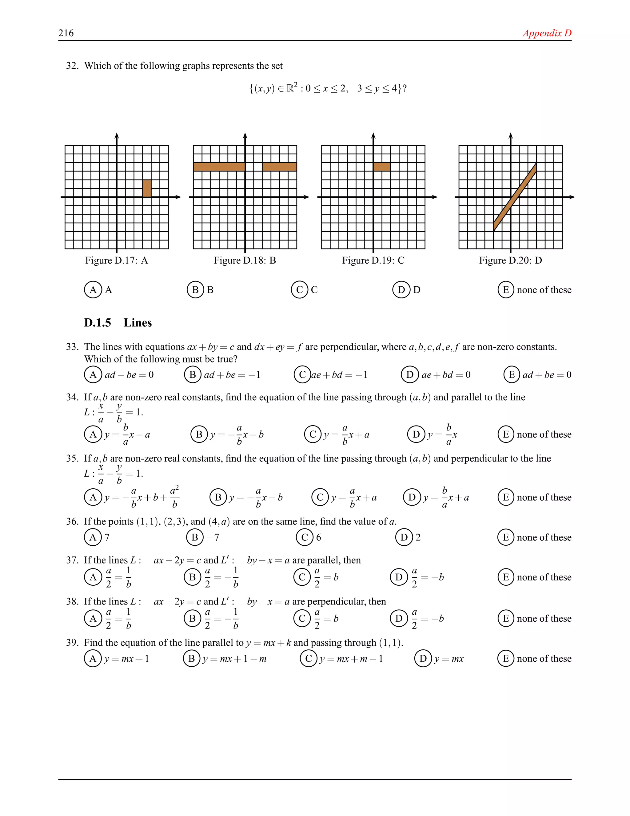 216 Appendix D
32. Which of the following graphs represents the set
{(x,y) ∈ R2
: 0 ≤ x ≤ 2, 3 ≤ y ≤ 4}?
Figure D.17: A Figure D.18: B Figure D.19: C Figure D.20: D
A A B B C C D D E none of these
D.1.5 Lines
33. The lines with equations ax+ by = c and dx+ ey = f are perpendicular, where a,b,c,d,e, f are non-zero constants.
Which of the following must be true?
A ad − be = 0 B ad + be = −1 C ae+ bd = −1 D ae+ bd = 0 E ad + be = 0
34. If a,b are non-zero real constants, ﬁnd the equation of the line passing through (a,b) and parallel to the line
L :
x
a
−
y
b
= 1.
A y =
b
a
x− a B y = −
a
b
x− b C y =
a
b
x+ a D y =
b
a
x E none of these
35. If a,b are non-zero real constants, ﬁnd the equation of the line passing through (a,b) and perpendicular to the line
L :
x
a
−
y
b
= 1.
A y = −
a
b
x+ b +
a2
b
B y = −
a
b
x− b C y =
a
b
x+ a D y =
b
a
x+ a E none of these
36. If the points (1,1), (2,3), and (4,a) are on the same line, ﬁnd the value of a.
A 7 B −7 C 6 D 2 E none of these
37. If the lines L : ax− 2y = c and L′
: by− x = a are parallel, then
A
a
2
=
1
b
B
a
2
= −
1
b
C
a
2
= b D
a
2
= −b E none of these
38. If the lines L : ax− 2y = c and L′ : by− x = a are perpendicular, then
A
a
2
=
1
b
B
a
2
= −
1
b
C
a
2
= b D
a
2
= −b E none of these
39. Find the equation of the line parallel to y = mx+ k and passing through (1,1).
A y = mx+ 1 B y = mx+ 1 − m C y = mx+ m− 1 D y = mx E none of these
 