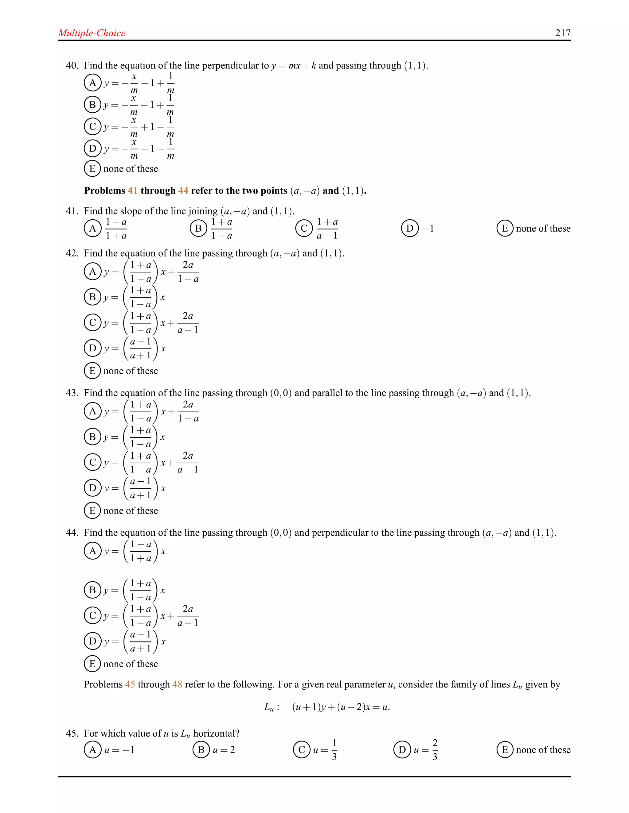 Multiple-Choice 217
40. Find the equation of the line perpendicular to y = mx+ k and passing through (1,1).
A y = −
x
m
− 1 +
1
m
B y = −
x
m
+ 1 +
1
m
C y = −
x
m
+ 1 −
1
m
D y = −
x
m
− 1 −
1
m
E none of these
Problems 41 through 44 refer to the two points (a,−a) and (1,1).
41. Find the slope of the line joining (a,−a) and (1,1).
A
1 − a
1 + a
B
1 + a
1 − a
C
1 + a
a − 1
D −1 E none of these
42. Find the equation of the line passing through (a,−a) and (1,1).
A y =
1 + a
1 − a
x+
2a
1 − a
B y =
1 + a
1 − a
x
C y =
1 + a
1 − a
x+
2a
a − 1
D y =
a − 1
a + 1
x
E none of these
43. Find the equation of the line passing through (0,0) and parallel to the line passing through (a,−a) and (1,1).
A y =
1 + a
1 − a
x+
2a
1 − a
B y =
1 + a
1 − a
x
C y =
1 + a
1 − a
x+
2a
a − 1
D y =
a − 1
a + 1
x
E none of these
44. Find the equation of the line passing through (0,0) and perpendicular to the line passing through (a,−a) and (1,1).
A y =
1 − a
1 + a
x
B y =
1 + a
1 − a
x
C y =
1 + a
1 − a
x+
2a
a − 1
D y =
a − 1
a + 1
x
E none of these
Problems 45 through 48 refer to the following. For a given real parameter u, consider the family of lines Lu given by
Lu : (u + 1)y+ (u − 2)x = u.
45. For which value of u is Lu horizontal?
A u = −1 B u = 2 C u =
1
3
D u =
2
3
E none of these
 